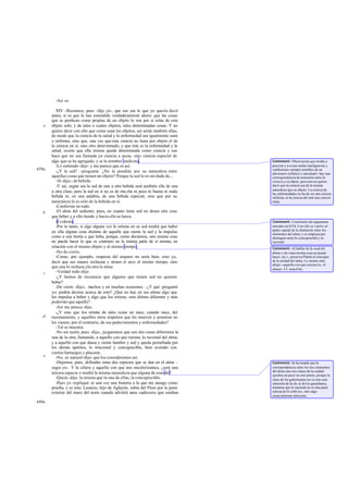 -Así es.
XIV -Reconoce, pues -dije yo-, que eso era lo que yo quería decir
antes, si es que lo has entendido verdaderamente ahora: que las cosas
que se predican como propias de un objeto lo son por sí solas de este
objeto solo; y de tales o cuales objetos, tales determinadas cosas. Y no
quiero decir con ello que como sean los objetos, así serán también ellas,
de modo que la ciencia de la salud y la enfermedad sea igualmente sana
o enferma, sino que, una vez que esta ciencia no tiene por objeto el de
la ciencia en sí, sino otro determinado, y que éste es la enfermedad y la
salud, ocurre que ella misma queda determinada como ciencia y eso
hace que no sea llamada ya ciencia a secas, sino ciencia especial de
algo que se ha agregado, y se la nombra medicina.
-Lo entiendo-dijo- y me parece que es así.
-¿Y la sed? -pregunté-. ¿No la pondrás por su naturaleza entre
aquellas cosas que tienen un objeto? Porque la sed lo es sin duda de...
-Sí -dijo-; de bebida.
-Y así, según sea la sed de una u otra bebida será también ella de una
u otra clase; pero la sed en sí no es de mu cha ni poca ni buena ni mala
bebida ni, en una palabra, de una bebida especial, sino que por su
naturaleza lo es sólo de la bebida en sí.
-Conforme en todo.
-El alma del sediento, pues, en cuanto tiene sed no desea otra cosa
que beber y a ello tiende y hacia ello se lanza.
-Evidente.
-Por lo tanto, si algo alguna vez la retiene en su sed tendrá que haber
en ella alguna cosa distinta de aquella que siente la sed y la impulsa
como a una bestia a que beba, porque, como decíamos, una misma cosa
no puede hacer lo que es contrario en la misma parte de sí misma, en
relación con el mismo objeto y al mismo tiempo.
-No de cierto.
-Como, por ejemplo, respecto del arquero no sería bien, creo yo,
decir que sus manos rechazan y atraen el arco al mismo tiempo, sino
que una lo rechaza yla otra lo atrae.
-Verdad todo-dijo.
-¿Y hemos de reconocer que algunos que tienen sed no quieren
beber?
-De cierto -dijo-; muchos y en muchas ocasiones. -¿Y qué -pregunté
yo- podría decirse acerca de esto? ¿Que no hay en sus almas algo que
les impulsa a beber y algo que los retiene, esto último diferente y más
poderoso que aquello?
-Así me parece -dijo.
-¿Y esto que los retiene de tales cosas no nace, cuando nace, del
razonamiento, y aquellos otros impulsos que les mueven y arrastran no
les vienen, por el contrario, de sus padecimientos y enfermedades?
-Tal se muestra.
-No sin razón, pues -dije-, juzgaremos que son dos cosas diferentes la
una de la otra, llamando, a aquello con que razona, lo racional del alma,
y a aquello con que desea y siente hambre y sed y queda perturbada por
los demás apetitos, lo irracional y concupiscible, bien avenido con
ciertos hartazgos y placeres.
-No; es natural-dijo- que los consideremos así.
-Dejemos, pues, definidas estas dos especies que se dan en el alma -
seguí yo-. Y la cólera y aquello con que nos encolerizamos, ¿será una
tercera especie o tendrá la misma naturaleza que alguna de esas dos?
-Quizá -dijo- la misma que la una de ellas, la concupiscible.
-Pues yo -repliqué- oí una vez una historia a la que me atengo como
prueba, y es ésta: Leoncio, hijo de Aglayón, subía del Pireo por la parte
exterior del muro del norte cuando advirtió unos cadáveres que estaban
e
439a
b
c
d
e
440a
Comment: Observación que tiende a
precisar y a evitar malas inteligencias y
confusiones siempre temibles de un
adversario sofístico y enredador: hay una
correspondencia de extensión entre la
ciencia y su objeto, pero esto no quiere
decir que la ciencia sea de la misma
naturaleza que su objeto. La ciencia de
las enfermedades no ha de ser una ciencia
enferma, ni la ciencia del mal una ciencia
mala.
Comment: Conclusión del argumento
iniciado en 437d. Con ello se vuelve al
punto capital de la distinción entre los
elementos del alma; y se empieza por
distinguir entre lo concupiscible y lo
racional.
Comment: Al hablar de la «sed del
alma» y de «una misma cosa no puede
hacer, etc.», preserva Platón el concepto
de la unidad del alma. Lo mismo más
abajo: «aquello con que razona (sc. el
alma)». Cf. nota434c.
Comment: Se ha notado que la
correspondencia entre los tres elementos
del alma ylas tres clases de la ciudad
quiebra un poco en este punto, porque la
clase de los gobernantes no es sino una
selección de la cla se de los guardianes,
mientras que lo racional no es una parte
selecta de lo colérico, sino algo
esencialmente diferente.
 