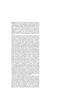 discrepancia con las leyendas recibidas y la concepción común de la
antigüedad, sostuvo que la vida salvaje fue la primitiva de los humanos
y que éstos, para no ser aniquilados por las fieras, tuvieron por fuerza
que congregarse en ciudades. Allí hubieran perecido también en mutua
lucha si no hubiesen recibido el don divino de la justicia ( díke) y el
pudor ( aidós); pero el papel de los dioses en la representación
protagórica termina con esto y los hombres no vuelven a saber de ellos,
porque jamás se les muestran y ni siquiera tienen posibilidades de
comprobar su existencia. Sin negar taxativamente que existan,
Protágoras prescinde de ellos en su arte de vivir; el ser humano se ha de
valer por sí mismo y es, como queda dicho, la medida de todas las
cosas.
Aplicado este principio al orden moral, sustituido el respeto a los
dioses y la confianza en ellos por la confianza en las propias fuerzas y
eliminadas, con su mediocre fundamento religioso, las débiles barreras
de la justicia y el pudor, compréndese que la doctrina de Protágoras
quedase pronto en algo enteramente de acuerdo con las terribles e
inhumanas prácticas de la época, anteriormente referidas. Un evidente
avance en este sentido realizó Gorgias de Leontinos, que llegó a
Atenas, como embajador de su ciudad, el año 427, fecha probable del
nacimiento de Platón, y con su enseñanza retórica y sus dotes de orador
ejerció allí un influjo extraordinario y decisivo. Su desentendimiento de
las ideas mo rales fue mucho más claro y resuelto que el de Protágoras;
su enseñanza tenía por exclusivo objeto el arte de triunfar en la vida
pública, sin empleo de violencia exterior, por la fuerza mágica de la
oratoria. Este arte contaba ciertamente con la eficacia del razonamiento
que domina la inteligencia, pero mayormente con el hechizo ejercido en
el alma por el elemento sensible, la música de la lengua. Del éxito
oratorio se derivan el honor, la gloria y el poder, que es todo cuanto
puede ambicionarse; el fin inmediato del discurso, el sentido en que ha
de mover los ánimos es indiferente. La justicia y el pudor de que
hablaba Protágoras quedan reducidos al nivel de preocupaciones
humanas que el orador debe tener en cuenta para no exponerse a
fracasar al contradecir la opinión general de su auditorio. El mismo
Gorgias trató en sus discursos temas elevados de gran aceptación; pero
era natural que en la vida ordinaria reservase sus opiniones y no
quisiese llamarse filósofo, sino sólo orador (rétor). Una buena prueba
de su resistencia a pronunciarse en privado sobre asuntos
trascendentales la tenemos en el diálogo de Platón que lleva su nombre.
Lo que Gorgias había establecido en el campo de la oratoria no había
por qué dejarlo reducido a ésta, y su extensión suponía la proclamación
del derecho del fuerte en los diversos órdenes de la vida. La doctrina de
la fuerza como elemento dominante en las relaciones humanas aparece
enunciada en el Gorgias por Calicles y en La república por Trasímaco;
la diferencia está en que el primero trata de darle una base teórica en su
conformidad con la naturaleza y el segundo, más empírico, se aferra en
presentarlo como una realidad universal e innegable. Calicles ha sido
comparado con Nietzsche; Trasímaco, con Hobbes.
Que estas doctrinas demoledoras no eran ni mucho menos una
invención de Platón lo muestran con prueba irrefutable los fragmentos
conservados del sofista Antifonte: profesó éste sobre el origen de la
sociedad opiniones semejantes a las ya mencionadas de Protágoras,
pero aseguró que el nómos humano y las leyes de la ciudad violentan el
estado de naturaleza y son verdaderas añadiduras (epítheta) puestas por
estatuto y convención a las leyes naturales. Estas últimas son las únicas
que presentan carácter de necesidad; a las otras sólo se les debe
obedecer en presencia de aquellos que las han hecho, pero cuando
nadie lo observa conviene escaparse de ellas y vivir conforme a
naturaleza, lo cual no tiene nada de vergonzoso ni de punible. Entre los
 