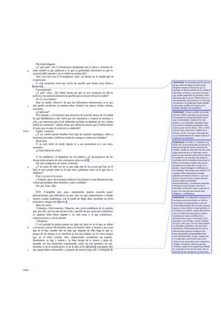 -Sin duda ninguna.
-¿Y qué más? ¿No lo llamaremos temperante por el amor y armonía de
éstas cuando lo que gobierna y lo que es gobernado convienen en que lo
racional debe mandar y no se sublevan contra ello?
-Eso y no otra cosa es la templanza -dijo-, lo mismo en la ciudad que en
el particular.
-Y será asimismo justo por razón de aquello que tantas veces hemo s
expuesto.
-Forzosamente.
-¿Y qué? -dije-. ¿No habrá miedo de que se nos oscurezca en ello la
justiciaynosparezcadistintadeaquellaquesenosrevelóenlaciudad?
-No lo creo-replicó.
-Hay un medio -observé- de que nos afirmemos enteramente, si es que
aún queda vacilación en nuestra alma: bastará con aducir ciertas normas
corrientes.
-¿Cuálesson?
-Por ejemplo, si tuviéramos que ponernos de acuerdo acerca de la ciudad
de que hablábamos y del varón que por naturaleza y crianza se asemeja a
ella, ¿nos parecería que el tal, habiendo recibido un depósito de oro o plata,
habría de sustraerlo? ¿Quién dirías que habría de pensar que lo había hecho
él antes que los que no sean de su condición?
-Nadie -contestó.
-¿Y así, estará nuestro hombre bien lejos de cometer sacrilegios, robos o
traiciones privadas o públicas contra los amigos o contra las ciudades?
-Bien lejos.
-Y no será infiel en modo alguno ni a sus juramentos ni a sus otros
acuerdos.
-¿Cómo habría de serlo?
-Y los adulterios, el abandono de los padres y el menosprecio de los
dioses serán propios de otro cualquiera, pero no de él.
-De otro cualquiera, en efecto-contestó.
-¿Y la causa de todo eso no es que cada una de las co sas que hay en él
hace lo suyo propio tanto en lo que toca a gobernar como en lo que toca a
obedecer?
-Esa y no otra es la causa.
-¿Tratarás, pues, de averiguar todavía si la justicia es cosa distinta de esta
virtud que produce tales hombres y tales ciudades?
-No, por Zeus-dijo.
XVII. -Cumplido está, pues, enteramente nuestro ensueño: aquel
presentimiento que referíamos de que, una vez que empezáramos a fundar
nuestra ciudad, podríamos, con la ayuda de algún dios, encontrar un cierto
principio e imagen de la justicia.
-Bien de cierto.
-Teníamos, efectivamente, Glaucón, una cierta semblanza de la justicia,
que, por ello, nos ha sido de provecho: aquello de que quien por naturaleza
es zapatero debe hacer zapatos y no otra cosa, y el que constructor,
construcciones, y así los demás.
-Tal parece.
-Y en realidad la justicia parece ser algo así, pero no en lo que se refiere
a la acción exterior del hombre, sino a la interior sobre sí mismo y las cosas
que en él hay; cuando éste no deja que ninguna de ellas haga lo que es
propio de las demás ni se interfiera en las act ividades de los otros linajes
que en el alma existen, sino, disponiendo rectamente sus asuntos
domésticos, se rige y ordena y se hace amigo de sí mismo y pone de
acuerdo sus tres elementos exactamente como los tres términos de una
armonía, el de la cuerda grave, el de la alta, el de la media y cualquiera otro
que pueda haber entremedio; y después de enlazar todo esto y conseguir de
d
e
443a
b
c
d
e
444a
Comment: Se entiende aquella máxima
de que cada uno haga lo propio suyo.
Después expresa el temor de que, al
trasladar la idea de justicia de la ciudad al
individuo, se borre u oscurezca de modo
que resulte imposible de reconocer. Para
demostrar que no esasí, Platón recurre a
una prueba de orden común: el varón que
se asemeje a la ciudad que hemos ideado
como justa, ¿podría ser injusto en el
sentido ordinario de la palabra?
Comment: Como se indicó en la nota
anterior, Platón reproduce en este pasaje
la concepción común del hombre justo
con su honestidad y lealtad en la vida
pública y en la privada, incluida la nota
de eusébeiao piedad considerada como
justicia para con los dioses. Pero, si tales
son las notas exteriores y visibles de la
justicia, su raíz es la que se ha expuesto
ya al considerarla en la ciudad y ahora va
a aplicarse al individuo.
Comment: Cf.434d-e. Conforme a lo
dicho allí, se ha comenzado por buscar la
justicia en algo de mayor extensión (la
ciudad) , donde era más fácil intuirla, para
luego observarla en el individuo; ahora
hace ver que aquella justicia observada en
la ciudad no era más que una imagen o
semblanza de la verdadera justicia que se
halla en el hombre cuando cada una de
las partes de su alma hace lo que le es
propio. Aquella imagen o semblanza es,
sin embargo, útil porque nos conduce a la
realidad. Otros interpretan la mente
platónica de manera distinta y ven en el
proceso una elevación a la pura idea de
justicia desde sus distintas
manifestaciones o revelaciones parciales
(eídola) así en el Estado como en el
individuo: la fórmula «hacer cada uno lo
suyo» no sería más que una de estas
imágenes o semblanzas.
Comment: Los intérpretes modernos se
inclinan a creer que el autor se refiere a
las cuerdas correspondientes a las tres
notas fundamentales de la escala: primera
(grave), octava (alta) y cuarta (media); el
escoliasta, en cambio, cuenta dos octavas
con sus notas extremas (grave y alta) y
entiende por media la última de la
primera octava, que es la primera de la
segunda y, por lo tanto, común a ambas.
En uno u otro caso, las tres notas pueden
ser llamadas «términos» (de intervalos
armónicos). Platón deja entrever que la
armonía debe alcanzar también a las
notas intermedias comprendidas entre
estas fundamentales, lo que, respecto de
lo comparado, quiere decir que su di-
visión en tres elementos no es exhaustiva
(Adam). Queda por observar que los
vocablos usados en el original por Platón
no expresan el tono de las notas, sino la
posición de las cuerdas en el octacordio.
 