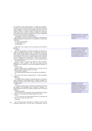 esta variedad su propia unidad, entonces es cuando, bien templado y
acordado, se pone a actuar así dispuesto ya en la adquisición de riquezas,
ya en el cuidado de su cuerpo, ya en la política, ya en lo que toca a sus
contratos privados, y en todo esto juzga y denomina justa y buena a la
acción que conserve y corrobore ese estado y prudencia al conocimiento
que la presida y acción injusta, en cambio, a la que destruya esa disposición
de cosas e ignorancia a la opinión que la rija.
-Verdad pura es, Sócrates, lo que dices-observó.
-Bien -repliqué -; creo que no se diría que mentíamos si afirmáramos que
habíamos descubierto al ho mbre justo y a la ciudad justa y la justicia que
en ellos hay.
-No, de cierto, porZeus-dijo.
-¿Lo afirmaremos, pues?
-Lo afirmaremos.
XVIII. -Bien -dije-, después de esto creo que hemos de examinar la
injusticia.
-Claro está.
-¿No será necesariamente una sedición de aquellos tres elementos, su
empleo en actividades diversas y ajenas y la sublevación de una parte
contra el alma toda para gobernar en ella sin pertenecerle el mando, antes
bien, siendo esas partes tales por su naturaleza que a la una le convenga
estar sometida y a la otra no, por ser especie regidora? Algo así diríamos,
creo yo, y añadiríamos que la perturbación y extravío de estas especies es
injusticia e indisciplina y vileza e ignorancia, y, en suma, total perversidad.
-Eso precisamente-dijo.
-Así, pues -dije yo-, el hacer cosas injustas, el violar la justicia e
igualmente el obrar conforme a ella ¿son cosas todas que ahora
distinguimos ya con claridad si es que hemos distinguido la injusticia y la
justicia?
-¿Cómo es ello?
-Porque en realidad -dije- en nada difieren de las cosas sanas ni de las
enfermizas, ellas en el alma como éstas en el cuerpo.
-¿De qué modo? -preguntó.
-Las cosas sanas producen salud, creo yo; las enfermi zas, enfermedad.
-Sí.
-¿Y el hacer cosas justas no produce justicia y el obrar injustamente
injusticia?
-Por fuerza.
-Y el producir salud es disponer los elementos que hay en el cuerpo de
modo que dominen o sean dominados entre sí conforme a naturaleza; y el
producir enfermedad es hacer que se manden u obedezcan unos a otros
contra naturaleza.
-Así es.
-¿Y el producir justicia -dije- no es disponer los elementos del alma para
que dominen o sean dominados entre sí conforme a naturaleza; y el
producir injusticia, el hacer que se manden u obedezcan unos a otros contra
naturaleza?
-Exactamente-replicó.
-Así, pues, según se ve, la virtud será una cierta salud, belleza y bienestar
del alma; y el vicio, enfermedad, fealdad y flaqueza de la misma.
-Así es.
-¿Y no es cierto que las buenas prácticas llevan a la consecución de
la virtud y las vergonzosas a la del vicio?
-Por fuerza.
XIX. -Ahora nos queda, según parece, investigar si conviene obrar
justamente, portarse bien y ser justo, pase o no inadvertido el que tal
b
c
d
e
445a
Comment: Por primera vez se presenta
aquí la oposición entre conocimiento y
opinión, que tendrá ulterior y amplio
desarrollo.
Comment: El tema de la injusticia será
tratado extensamente en los libros VIII y
IX; aquí no hay más que un bosquejo
preliminar en que Platón saca las
consecuencias inmediatas de lo tratado y
recogeconceptos de la opinión común
acerca de aquélla como lo ha hecho antes
con la justicia (cf. nota a442d).
Comment: Es la concepción
hipocrática de la salud y de la
enfermedad:se gún Hipócrates, la salud
consiste en la buena proporción y la
buena mezcla de la sangre, la flema y la
bilis; cuando hay exceso o defecto de
alguno de estos humores o están
separados o defectuosamente mezclados,
se produce la enfermedad.
 