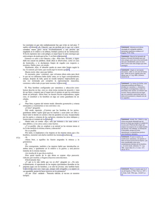 las cuestiones en que más cuidadosamente hay que evitar un mal paso. Y
suplico a Adrastea, ¡oh, Glaucón!, que me perdone por lo que voy a decir:
considero menos grave ma tar involuntariamente a una persona que
engañarla en lo relativo a la nobleza, bondad yjusticia de las instituciones.
Si ha de exponerse uno a este peligro, es mejor hacer lo entre enemigos que
entreamigos;demodoquenoha- b ces bien en animarme.
Entonces se echó a reír Glaucón y dijo: -Pues bien, Sócrates, si algún
daño nos causan tus palabras, desde ahora te absolvemos, como en caso
de homicidio, y te declaramos limpio de engaño con respecto a
nosotros. Habla, pues, sin miedo.
-Realmente -dije-, el absuelto queda en casos tales limpio según la
ley. Es natural, por tanto, que ocurra aquí lo mismo que allí.
-Buena razón -dijo- para que hables.
-Es necesario, pues -comencé-, que volvamos ahora atrás para decir
lo que tal vez debíamos haber dicho antes, en su lugar correspondiente;
aunque, después de todo, quizá no resulte tampoco improcedente que,
una vez terminada por completo la representación masculina,
comience, sobre todo ya que tanto insistes, la femenina.
III. Para hombres configurados por naturaleza y educación como
hemos descrito no hay, creo yo, otras rectas normas de posesión y trato
de sus hijos y mujeres que el seguir por el camino en que los colocamos
desde un principio. Ahora bien, en nuestra ficción emprendimos, según
creo, el constituir a los hombres en algo así como guardianes de un
rebaño.
-Sí.
-Pues bien, si gamos del mismo modo: démosles generación y crianza
semejantes y examinemos si nos conviene o no.
-¿Cómo? -preguntó.
-Del modo siguiente. ¿Creemos que las hembras de los perros
guardianes deben vigilar igual que los machos y cazar junto con ellos y
hacer todo lo demás en común o han de quedarse en casa, incapacitadas
por los partos y crianzas de los cachorros, mientras los otros trabajara y
tienen todo el cuidado de los rebaños?
-Harán todo, en común -dijo-; sólo que tratamos a las unas como a
más débiles y a los otros como a más fuertes.
-¿Y es posible -dije yo- emplear a un animal en las mismas tareas si
no le das también la misma crianza y educación?
-No es posible.
-Por tanto, si empleamos a las mujeres en las mismas tareas que a los
hombres, menester será darles también las mismas enseñanzas.
-Sí.
-Ahora bien, a aquéllos les fueron asignadas la música y la
gimnástica.
-Sí.
-Por consiguiente, también a las mujeres habrá que introducirlas en
ambas artes, e igualmente en lo relativo a la guerra; y será preciso
tratarlas de la misma manera.
-Así resulta de lo que dices-replicó.
-Pero quizá mucho de lo que ahora se expone -dije- parecería
ridículo, por insólito, si llegara a hacerse como decimos.
-Efectivamente-dijo.
-¿Y qué es lo más risible que ves en ello? -pregunté yo-. ¿No será,
evidentemente, el espectáculo de las mujeres ejercitándose desnudas en las
palestras junto con los hombres, y no sólo las jóvenes, sino también hasta
las ancianas,como esos viejos que, aunque estén arrugados y su aspecto no
sea agradable, gustan de hacer ejercicio en los gimnasios?
-¡Sí, por Zeus! -exclamó -. Parecería ridículo, al me nos en nuestros
tiempos.
c
d
e
452a
b
Comment: Adrastea era la diosa
encargada de castigarlas palabras
demasiado orgullosas o audaces (cf
Esquilo, Prom. 936).
Comment: Glaucón ha intentado dar
ánimos a Sócrates diciéndole que está
entre amigos, pero esto no ha contribuido
más que a desalentarle, pues en casos
tales es peor estar entre amigos que entre
enemigos.
Comment: «Aquí» es «en nuestra
discusión»; «allí» es «en caso de homici-
dio». Sobre las leyes vigentes para este
último caso, cf. Leg. 869e yDemóst.
XXXVII 58.
Comment: Los mimos de Sofrón, autor
siracusano predilecto de Platón, se
dividían en «varoniles» y «femeniles».
En aquéllos el protagonista o todos los
personajes eran varones, al contrario que
en éstos. Parece inferirse de este lugar
que era costumbre representar antes un
mimo de los primeros y después otro de
los segundos.
Comment: Aristót. Pol. 1264b 4 y sigs.
critica este pasaje objetando que las
perras no tienen que atender al cuidado de
su casa; pero Platón podría alegar que
tampoco las mujeres de su ciudad tendrán
que hacerlo. Sin embargo, su afirmación
es discutible, porque no existe,
naturalmente, un paralelismo perfecto
entre hombresy animales.
Comment: El autor se opone, en
nombre de la naturaleza, a la opinión co-
mún en Grecia acerca de las mujeres, que
eran consideradas como seres
completamente distintos de los hombres
y, en cierto modo, inferiores. Cf. Leg.
780e; Jenof.Mem.II 2, 5; Conv. II 9;
Oecon.III 12.
Comment: Platón se inspira aquí en el
uso de Esparta; cf. Plut. Víta Lyc. XIV 1-
8, Euríp. Andr. 596y sigs., Aristóf Lys.
82.
 