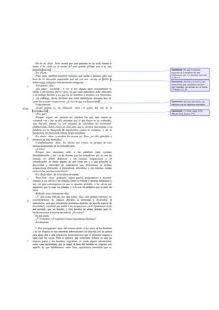 -No lo es -dije-. Pero ocurre que una persona no se echa menos a
nadar si ha caído en el centro del más grande piélago que si en una
pequeña piscina.
-En efecto.
-Pues bien, también nosotros tenemos que nadar e intentar salir con
bien de la discusión esperando que tal vez nos recoja un delfín o
sobrevenga cualquier otra salvación milagrosa.
-Así parece -dijo.
-¡Ea, pues! -exclamé-. A ver si por alguna parte encontramos la
salida. Convinimos, por lo visto, en que cada naturaleza debe dedicarse
a un trabajo distinto y en que las de hombres y mujeres son diferentes,
y, sin embargo, ahora decimos que estas naturalezas distintas han de
tener las mismas ocupaciones. ¿Es eso lo que nos reprocháis?
-
Exactamente.
-¡Cuán grande es, oh, Glaucón -dije-, el poder del arte de la
contradicción!
-¿Por qué?
-Porque -seguí- me parecen ser muchos los que, aun contra su
voluntad, van a dar en ella creyendo que lo que hacen no es contender,
sino discutir; porque no son capaces de considerar las cuestiones
estableciendo distinciones en ellas,sino que se atienen únicamente a las
palabras en su búsqueda de argumentos contra lo expuesto, y así es
pendencia, no discusión común la que entablan.
-En efecto -dijo-, a muchos les ocurre así. Pero ¿es ello aplicable a
nosotros en este momento?
-Completamente -dije-. En efecto, nos vemos en pe ligro de caer
inconscientemente en la contradicción.
-¿Cómo?
-Porque nos atenemos sólo a las palabras para sostener
denodadamente y por vía de disputa que las naturalezas que no son las
mismas no deben dedicarse a las mismas ocupaciones y no
consideramos en modo alguno de qué clase era y a qué afectaba la
diversidad o identidad de naturalezas que definíamos al atribuir
ocupaciones diferentes a naturalezas diferentes y las mismas ocupa-
ciones a las mismas naturalezas.
-En efecto-dijo-, no lo tuvimos en cuenta.
-Pues bien -dije-, podemos, según parece, preguntarnos a nosotros
mismos si los calvos y los peludos tienen la misma u opuesta naturaleza y,
una vez que convengamos en que es opuesta, prohibir, si los calvos son
zapateros, que lo sean los peludos, y si lo son los peludos, que lo sean los
otros.
-Ridículo sería ciertamente-dijo.
-¿Y será acaso ridículo por otra razón -dije- sino porque entonces no
considerábamos de manera absoluta la identidad y diversidad de
naturalezas, sino que únicamente poníamos atención en aquella especie de
diversidad y similitud que atañía a las ocupaciones en sí? Queríamos decir,
por ejemplo, que un hombre y otro hombre de almas dotadas para la
medicina tienen la misma naturaleza. ¿No crees?
-Sí por cierto.
-¿Y el médico y el carpintero tienen naturalezas distintas?
-En absoluto.
V -Por consiguiente -dije-, del mismo modo, si los sexos de los hombres
y de las mujeres se nos muestran sobresalientes en relación con su aptitud
para algún arte u otra ocupación, reconoceremos que es necesario asignar a
cada cual las suyas. Pero si aparece que solamente difieren en que las
mujeres paren y los hombres engendran, en modo alguno admitiremos
como cosa demostrada que la mujer di fiera del hombre en relación con
aquello de que hablábamos; antes bien, seguiremos pensando que es
e
454a
b
c
d
e
Comment: He aquí la primera
sugestión de la metáfora del mar
tempestuoso que va a dominar casi todo
el libro V.
Comment: Alusión a la historia del
poeta Arión, que, arrojado al mar por
unos bandidos, fue salvado por un delfin.
Cf.Heród.123-24.
Comment: Sócrates identifica a sus
auditores con los supuestos objetantes.
Comment: Cf.539d ySoph.225b,
Phaedr.261d, Euthyd.275c.
 