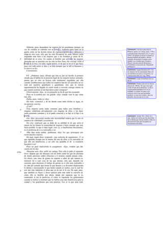 -Deberán, pues, desnudarse las mujeres de los guardianes (porque, en
vez de vestidos se cubrirán con su virtud) y tomarán parte tanto en la
guerra como en las de más tareas de vigilancia pública sin dedicarse a
ningu na otra cosa; sólo que las más llevaderas de estas labores serán
asignadas más bien a las mujeres que a los hombres a causa de la
debilidad de su sexo. En cuanto al hombre que se ríade las mujeres
desnudas que se ejercitan con los más no bles fines, ése «recoge verde el
fruto» de la risa y no sabe, según parece, ni de qué se ríe ni lo que hace;
pues con toda razón se dice y se dirá siempre que lo útil es hermoso y
lo nocivo es feo.
-Ciertamente.
VII. -¿Podemos, pues, afirmar que ésta es, por así decirlo, la primera
oleada que al hablar de la posición legal de las mujeres hemos sorteado,
puesto que no sólo no hemos sido totalmente engullidos por ella
cuando establecíamos que todos los empleos han de ser ejercidos en co-
mún por nuestros guardianes y guardianas, sino que la misma
argumentación ha llegado en cierto modo a convenir consigo misma en
que cuanto sostiene es tan hacedero como ventajoso?
-Efectivamente -dijo-, no era pequeña la ola de que has escapado.
-Pues no la tendrás por tan grande -dije- cuando veas la que viene
tras ella.
-Habla, pues; véala yo -dijo.
-De éstas -comencé- y de las demás cosas antes dichas se sigue, en
mi opinión, esta ley.
-¿Cuál?
-Esas mujeres serán todas comunes para todos esos hombres y
ninguna cohabitará privadamente con ninguno de ellos; y los hijos
serán asimismo comunes y ni el padre conocerá a su hijo ni el hijo a su
padre.
-Eso -dijo- provocará mucha más incredulidad todavía que lo otro en
cuanto a su viabilidad y excelencia.
-No creo -repliqué- que se dude de su utilidad ni de que sería el
mayor de los bienes la comunidad de mujeres e hijos siempre que ésta
fuera posible; lo que sí dará lugar, creo yo, a muchísimas discusiones,
es el problema de si es realizable o no.
-Más bien serán ambos problemas -dijo- los que provoquen con
razón muchos reparos.
-He aquí, según dices -respondí-, una coalición de argumentos. ¡Y yo
que esperaba escapar por lo menos del uno de ellos, si tú convenías en
que ello era beneficioso, y así sólo me quedaba el de si resultaría
hacedero o no!
-Pues no pasó inadvertida tu escapatoria -dijo-; tendrás que dar
cuenta de los dos.
-Menester será -dije- sufrir mi castigo. Pero sólo te pido el siguiente
favor: déjame que me obsequie con un festín como los que las personas
de mente perezosa suelen ofrecerse a sí mismos cuando pasean solas.
En efecto, esta clase de gentes no esperan a saber de qué manera se
realizará tal o cual cosa de las que desean, sino que, dejando esa
cuestión, para ahorrarse el trabajo de pensar en si ello será realizable o
no, dan por sentado que tienen lo que desean y se divierten disponiendo
lo demás y enumerando lo que harán cuando se realice, con lo cual ha-
cen aún más indolente el alma que ya de por sí lo era. He aquí, pues,
que también yo flojeo y deseo aplazar para más tarde la cuestión de
cómo ello es factible; por ahora, dando por supuesto que lo es,
examinaré, si me lo permi tes, el cómo lo regularán los gobernantes
cuando se realice y mostraré que no habría cosa más beneficiosa para la
ciudad y los guardianes que esta práctica. Eso es lo que ante todo
b
c
d
e
458a
b
Comment: Una frase parecida en
Plutarco, quien, en Coniug. praec. 139cy
contradiciendo a Heródoto (18, cf. nota a
359c), «al quitarse la mujer el manto se
despoja también del pudor», afirma:
«porque, al contrario, la mujer casta
sustituy e su vestidura por el pudor».
Shorey cita una carta de Rousseau a
D'Alembert («couvertes de 1'honnéteté
publique»).
Comment: Según Heródoto (IV 116),
las mujeres de los saurómatas iban con
sus maridos a la caza y a la guerra y se
vestíancomo ellos (cf. Leg. 804e).
Comment: Como Aristófanes en Lys.
80-83.
Comment: Píndaro dice de los físicos
jónicos (fr. 209 Sn.-M.) que «reco gen
verde el fruto de la sabiduría», es decir,
supretendidasabiduría no lo es en
realidad. Lo mismo les pasa a los
cómicos con la risa que pretenden
producir: es una risa «verde», una risa
absurda, una risa que no es risa.
Comment: Aristót. Pol. 1262a 16 y
sigs. objeta con razón que hay parecidos
tan evidentes que harían inútiles todas las
precauciones para que los padres no
reconozcan a los hijos.
 