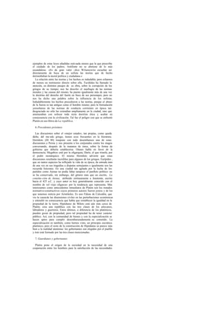 ejemplos de estas leyes añadidas está nada menos que la que prescribe
el cuidado de los padres; Antifonte no se abstiene de lo más
escandaloso. «Es de gran valor -dice Wilamowitz- escuchar así
directamente de boca de un sofista las teorías que de hecho
derrumbaban la moral política y ciudadana.»
La relación entre las teorías y los hechos es indudable; pero echamos
de menos un testimonio directo sobre ella. Tucídides ha llamado la
atención, en distintos pasajes de su obra, sobre la corrupción de los
griegos de su tiempo; nos ha descrito el naufragio de las normas
morales y las causas del mismo; ha puesto igualmente más de una vez
la doctrina del derecho del fuerte en boca de sus personajes; pero no
nos ha dicho una palabra sobre la influencia de los sofistas.
Indudablemente los hechos precedieron a las teorías, porque el abuso
de la fuerza es tan antiguo como el hombre mismo; pero la formulación
yenseñanza de las normas de conducta corrientes en época tan
desgraciada no sólo las extendían ampliamente en la ciudad, sino que
amenazaban con sofocar toda recta doctrina ética y acabar en
consecuencia con la civilización. Tal fue el peligro con que se enfrentó
Platón en sus libros de La república.
6.Precedentes próximos
Las discusiones sobre el «mejor estado», tan propias, como queda
dicho, del mu ndo griego, tienen ecos frecuentes en la literatura.
Heródoto (III 80) traspone con todo desembarazo una de estas
discusiones a Persia y nos presenta a los conjurados contra los magos
conversando, después de la matanza de éstos, sobre la forma de
gobierno que debería establecerse. Otanes habla en favor de la
democracia; Megabizo está por la oligarquía; Darío, el que triunfa, por
el poder monárquico. El mismo Heródoto advierte que estas
discusiones resultarán increíbles para algunos de los griegos. Eurípides ,
que en tantos aspectos ha reflejado la vida de su época, da entrada más
de una vez en sus tragedias a disputas semejantes e igualmente nos las
recuerda Isócrates. En una ciudad tan agitada por la lucha de los
partidos como Atenas no podía faltar tampoco el panfleto político: no
se ha conservado, sin embargo, del género más que un escrito, La
constitu-ción de Atenas, atribuido erróneamente a Jenotonte, escrito
hacia el 425 a.C. y cuyo autor es hoy generalmente conocido con el
nombre de «el viejo oligarca» por la tendencia que representa. Más
interesantes como antecedentes inmediatos de Platón son los tratados
normativo-constructivos cuyos primeros autores fueron jonios y de los
que tenemos noticia por Aristóteles. Es uno Fáleas de Calcedón, que
vio la causade las disensiones civiles en las perturbaciones económicas
y entendió en consecuencia que había que restablecer la igualdad en la
propiedad de la tierra. Hipódamo de Mileto está aún más cerca de
Platón; crea una república con las tres clases de los artesanos,
labradores y guerreros. Estos últimos, a diferencia de los platónicos,
pueden gozar de propiedad; pero tal propiedad ha de tener carácter
público. Así, con la comunidad de bienes y con la especialización se
hacen aptos para cumplir desembarazadamente su cometido. La
especialización es también, como hemos visto, un principio socrático-
platónico; pero el resto de la construcción de Hipódamo se parece más
bien a la realidad ateniense: los gobernantes son elegidos por el pueblo
y éste está formado por las tres clases mencionadas.
7. Guardianes y gobernantes
Platón pone el origen de la sociedad en la necesidad de una
cooperación entre los hombres para la satisfacción de las necesidades
 