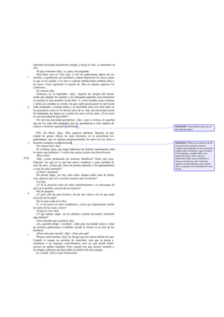 intentaré investigar juntamente contigo; y luego lo otro, si consientes en
ello.
-Sí que consiento-dijo-; ve, pues, investigando.
-Pues bien; creo yo -dije- que, si son los gobernantes dignos de ese
nombre, e igualmente sus auxiliares, estarán dispuestos los unos a hacer
lo que se les mande y los otros a ordenar obedeciendo también ellos a
las leyes o bien siguiendo el espíritu de ellas en cuantos aspectos les
confiemos.
-Es natural-dijo.
-Entonces, tú, su legislador -dije-, elegirás las mujeres del mismo
modo que elegiste los varones y les entregarás aquellas cuya naturaleza
se asemeje lo más posible a la de ellos. Y, como tendrán casas comunes
y harán sus comidas en común, sin que nadie pueda poseer en par ticular
nada semejante, y estarán juntos y se mezclarán unos con otros tanto en
los gimnasios como en los demás actos de su vida, una necesidad innata
les impulsará, me figuro yo, a unirse los unos con los otros. ¿O no crees
en esa necesidad de que hablo?
-No será una necesidad geométrica -dijo-, pero sí erótica, de aquellas
que tal vez sean más pungentes que las geométricas y más capaces de
seducir y arrastrar «grandes multitudes».
VIII. -En efecto -dije-. Mas sigamos adelante, Glaucón; en una
ciudad de gentes felices no sería decoroso, ni lo permitirían los
gobernantes, que se unieran promiscuamente los unos con los otros o
hicieran cualquier cosa semejante.
-No estaría bien -dijo.
-Es evidente, pues, que luego habremos de instituir matrimonios todo
lo santos que podamos. Y serán más santos cuanto más beneficiosos.
-Muy cierto.
-Mas, ¿cómo producirán los mayores beneficios? Dime una cosa,
Glaucón: veo que en tu casa hay perros cazadores y gran cantidad de
aves de raza. ¿Acaso, por Zeus, no prestas atención a los apareamientos
y crías de estos animales?
-¿Cómo? -preguntó.
-En primer lugar, ¿no hay entre ellos, aunque todos sean de buena
raza, algunos que son o resultan mejores que los demás?
-Los hay.
-¿Y tú te procuras crías de todos indistintamente o te preocupas de
que, en lo posible, nazcan de los mejores?
-De los mejores.
-¿Y qué? ¿De los más jóvenes o de los más viejos o de los que están
en la flor de la edad?
-De los que están en la flor.
-Y, si no nacen en estas condiciones, ¿crees que degenerarán mucho
las razas de tus aves y canes?
-Sí que lo creo -dijo.
-¿Y qué opinas -seguí- de los caballos y demás ani males? ¿Ocurrirá
algo distinto?
-Sería absurdo que ocurriera -dijo.
-¡Ay, querido amigo! -exclamé-. ¡Qué gran necesidad vamos a tener
de excelsos gobernantes si también sucede lo mismo en la raza de los
hombres!
-¡Pues claro que sucede! -dijo-. ¿Pero por qué?
-Porque serán muchas -dije- las drogas que por fuerza habrán de usar.
Cuando el cuerpo no necesita de reme dios, sino que se presta a
someterse a un régimen, consideramos, creo yo, que puede bastar
incluso un médico mediano. Pero, cuando hay que recurrir también a
las drogas, sabemos que hace falta un médico de más empuje. .
-Es verdad. ¿Pero a qué refiereseso?
c
d
e
459a
b
c
Comment: Estas palabras parecen ser
una citación trágica.
Comment: Platón no se propone abolir
el matrimonio ni quitarle carácter
religioso prescindiendo de las ceremonias
usuales entre los helenos. Aquí se refiere
al hierósgámos, nombre dado a las
nupcias de Zeus y Hera, tipo de
matrimonio ideal, que se celebran en
Atenas con diversos ritos. Nada más
opuesto a la idea platónica que el amor
libre o cualquier otra modalidad del vicio
sexual.
 