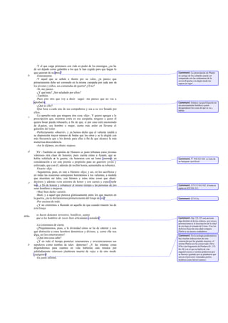 -Y el que caiga prisionero con vida en poder de los enemigos, ¿no ha
de ser dejado como galardón a los que le han cogido para que hagan lo
que quieran de su presa?
-Enteramente.
-Y aquel que se señale e ilustre por su valor, ¿te parece que
primeramente debe ser coronado en la misma campaña por cada uno de
los jóvenes y niños, sus camaradas de guerra? ¿O no?
-Sí, me parece.
-¿Y qué más? ¿Ser saludado por ellos?
-También.
-Pues esto otro que voy a decir -seguí- me parece que no vas a
aprobarlo.
-¿Qué es ello?
-Que bese a cada uno de sus compañeros y sea a su vez besado por
ellos.
-Lo apruebo más que ninguna otra cosa -dijo-. Y quiero agregar a la
prescripción que, mientras estén en esa campaña, ninguno a quien él
quiera besar pueda rehusarlo, a fin de que, si por caso está enamorado
de al guien, sea hombre o mujer, sienta más ardor en llevarse el
galardón del valor.
-Perfectamente -observé-; y ya hemos dicho que el valiente tendrá a
su disposición mayor número de bodas que los otros y se le elegirá con
más frecuencia que a los demás para ellas a fin de que alcance la más
numerosa descendencia.
-Así lo dijimos, en efecto -repuso.
XV -También en opinión de Homero es justo tributara estos jóvenes
valerosos otra clase de honores; pues cuenta cómo a Ayante, que se
había señalado en la guerra, «le honraron con un lomo enorme» en
consideración a ser este premio a propósito para un guerrero joven y
esforzado, que con él, además de recibir honra, aumentaba su robustez.
-Exacto -dijo.
-Seguiremos, pues, en esto a Homero -dije-; y así, en los sacrificios y
en todas las ocasiones semejantes honraremos a los valientes, a medida
que muestren ser tales, con himnos y estas otras cosas que ahora
decimos y además «con asientos de honor y con carnes y copas reple-
tas»,a fin de honrar y robustecer al mismo tiempo a las personas de pro
sean hombres o mujeres.
-Muy bien dicho -asintió.
-Bien; y a aquel que perezca gloriosamente entre los que mueren en
la guerra, ¿no le declararemos primeramente del linaje de oro?
-Por encima de todo.
-¿Y no creeremos a Hesíodo en aquello de que cuando mueren los de
estelinaje
se hacen demones terrestres, benéficos, santos
que a los hombres de voces bien articuladas custodien?
-Lo creeremos de cierto.
-¿Preguntaremos, pues, a la divinidad cómo se ha de enterrar y con
qué distinción a estos hombres demónicos y divinos; y, como ella nos
diga, así los enterraremos?
-¿Qué otra cosa cabe?
-¿Y en todo el tiempo posterior veneraremos y reverenciaremos sus
sepulcros como tumbas de tales demones? ¿Y las mismas cosas
dispondremos para cuantos en vida hubieran sido tenidos por
señaladamente valerosos yhubiesen muerto de vejez o de otro modo
cualquiera?
-Es justo -afirmó.
b
c
d
e
469a
b
Comment: La prescripción de Platón
en castigo de los cobardes puede ser
comparada con las ordenanzas de la
severa Esparta y en algún modo las
supera en rigor.
Comment: Irónico, ya que Glaucón no
era precisamente hombre a quien
desagradasen las cosas de que se va a
hablar.
Comment: Il. VII 321-322: se trata de
un banquete sacrificial.
Comment: Il.V111161-162: el tema se
repite en XII 310-311.
Comment: Cf 415a.
Comment: Op.122-123 con un texto
algo distinto al de los códices, son versos
pertenecientes a la descripción de la edad
de oro bajo el reinado de Crono. Con los
dichosos hijos de esta edad compara
Platón a sus áureos ciudadanos.
Comment: En la teología posthomérica
hay muchas indicaciones de esta
veneración por los grandes muertos: el
mismo Platón nos ha conservado (Men.
81b-c) un fragmento de Píndaro (fr. 133
Sn.-M.) en el que se habla de «los
augustos reyes.y varones poderosos por
su fuerza o grandes por su prudencia que
son en el porvenir venerados porlos
hombres como héroes santos».
 