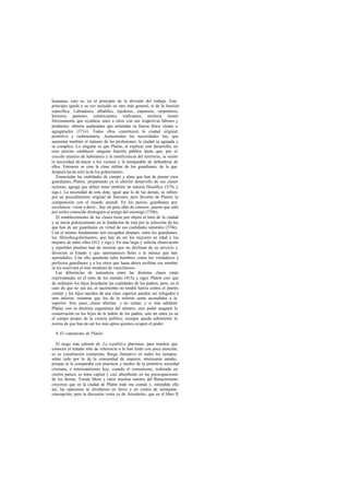 humanas, esto es, en el principio de la división del trabajo. Este
principio queda a su vez incluido en otro más general, el de la función
específica. Labradores, albañiles, tejedores, zapateros, carpinteros,
herreros, pastores, comerciantes, traficantes, etcétera, tienen
forzosamente que ayudarse unos a otros con sus respectivas labores y
productos: obreros asalariados que arriendan su fuerza física vienen a
agregárseles (371e). Todos ellos constituyen la ciudad original,
primitiva y rudimentaria. Aumentadas las necesidades hay que
aumentar también el número de las profesiones: la ciudad se agranda y
se complica. Lo singular es que Platón, al explicar este desarrollo, no
crea preciso establecer ninguna función pública hasta que, por el
crecido número de habitantes y la insuficiencia del territorio, se siente
la necesidad de atacar a los vecinos y la inseparable de defenderse de
ellos. Entonces se crea la clase militar de los guardianes, de la que
después ha de salir la de los gobernantes.
Enunciadas las cualidades de cuerpo y alma que han de poseer esos
guardianes, Platón, preparando ya el ulterior desarrollo de sus clases
rectoras, agrega que deben tener también un natural filosófico (375e y
sigs.). La necesidad de esta dote, igual que la de las demás, se infiere
por un procedimiento original de Sócrates, pero favorito de Platón: la
comparación con el mundo animal. En los perros, guardianes por
excelencia -viene a decir-, hay un gran afán de conocer, puesto que sólo
por serIes conocido distinguen al amigo del enemigo (376b).
El establecimiento de las clases tiene por objeto el bien de la ciudad
y se inicia prácticamente en la fundación de ésta por la selección de los
que han de ser guardianes en virtud de sus cualidades naturales (374e).
Con el mismo fundamento son escogidos después, entre los guardianes,
los filósofos-gobernantes, que han de ser los mayores en edad y los
mejores de entre ellos (412 y sigs.). En una larga y solícita observación
y repetidas pruebas han de mostrar que no declinan de su servicio y
devoción al Estado y que «permanecen fieles a la música que han
aprendido». Con ello quedarán tales hombres como los verdaderos y
perfectos guardianes y a los otros que hasta ahora recibían ese nombre
se les reservará el más modesto de «auxiliares».
Las diferencias de naturaleza entre las distintas clases están
representadas en el mito de los metales (415a y sigs). Platón cree que
de ordinario los hijos heredarán las cualidades de los padres; pero, en el
caso de que no sea así, el nacimiento no tendrá fuerza contra el interés
común y los hijos nacidos de una clase superior pueden ser relegados a
otra inferior, mientras que los de la inferior serán ascendidos a la
superior. Son, pues, clases abiertas y no castas; y si más adelante
Platón, con su doctrina eugenésica del número, cree poder asegurar la
conservación en los hijos de la índole de los padres, esto no entra ya en
el campo propio de la ciencia política; siempre queda subsistente la
norma de que han de ser los más aptos quienes ocupen el poder.
8.El comunismo de Platón
El rasgo más saliente de La república platónica, para muchos que
conocen el tratado sólo de referencia o lo han leído con poca atención,
es su constitución comunista. Rasgo llamativo en todos los tiempos,
sobre todo por lo de la comunidad de mujeres; interesante antaño,
porque se le comparaba con prácticas y modos de la primitiva sociedad
cristiana, e interesantísimo hoy, cuando el comunismo, realizado en
ciertos países, es tema capital y casi absorbente en las preocupaciones
de los demás. Tomás Moro y otros muchos autores del Renacimiento
creyeron que en la ciudad de Platón todo era común y, entendido ello
así, las opiniones se dividieron en favor y en contra de semejante
concepción; pero la discusión venía ya de Aristóteles, que en el libro II
 