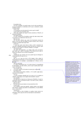 -Es probable -dijo.
-No sólo es probable, mi querido amigo, sino de toda necesidad que
el que por naturaleza es enamorado, ame lo que es connatural y propio
del objeto amado.
-Exacto -dijo.
-¡Y encontrarás cosa más propia de la cienci a que la verdad?
-¿Cómo habría de encontrarla?-dijo.
-¡Será, pues, posible que tengan la misma naturaleza el filósofo y el
que ama la falsedad?
-De ninguna manera.
-Es, pues, menester que elverdadero amante del saber tienda, desde
su juventud, a la verdad sobre toda otra cosa.
-Bien de cierto.
-Por otra parte, sabemos que, cuanto más fuertemente arrastran los
deseos a una cosa, tanto más débiles son para lo demás, como si toda la
corriente se escapase hacia aquel lado.
-¡Cómo no?
-Y aquel para quien corren hacia el saber y todo lo semejante, ése
creo que se entregará enteramente al placer del alma en sí misma y dará
de lado a los del cuerpo si es filósofo verdadero y no fingido.
-Sin ninguna duda.
-Así, pues, será temperante y en ningún modo avaro de riquezas,
pues menos que a nadie se acomodan a él los motivos por los que se
buscan esas riquezas con su cortejo de dispendios.
-Cierto.
-También hay que examinar otra cosa cuando hayas de distinguir la
índole filosófica de la que no lo es.
-¡Cuál?
-Que no se te pase por alto en ella ninguna vileza, por-
que la
mezquindad de pensamiento es lo más opuesto al alma que ha de tender
constantemente a la totalidad y universalidad de lo divino y de lo
humano.
-Muy de cierto-dijo.
-Y a aquel entendimiento que en su alteza alcanza la contemplación
de todo tiempo y de toda esencia, ¿crees tú que le puede parecer gran
cosa la vida humana?
-No es posible -dijo.
-¿Así, pues, tampoco el tal tendrá a la muerte por cosa temible?
-En ningún modo.
-Por lo tanto, la nat uraleza cobarde y vil no podrá, según parece,
tener parte en la filosofia.
-No creo.
-¿Y qué? El hombre ordenado que no es avaro ni vil, ni vanidoso ni
cobarde, ¿puede llegar a ser en algún modo intratable o injusto?
-No es posible.
-De modo que, al tratar de ver el alma que es filosófica y la que no,
examinarás desde la juventud del sujeto si esa alma es justa y mansa o
insociable y agreste.
-Bien de cierto.
Pero hay otra cosa que tampoco creo que pasarás por alto.
-¿Cuál es ella?
-Si es expedita o torpe para aprender: ¿podrás confiar en que alguien
tome afición a aquello que practica con pesadumbre y en que adelanta
poco y a duras penas?
-No puede ser.
-¿Y si, siendo en todo olvidadizo, no pudiera retener nada de lo
aprendido? ¿Sería capaz de salir desu inani dad de conocimientos?
-¿Cómo?
d
e
486a
b
c
Comment: Se ha hecho notar cuán
fielmente describe este pasaje a la propia
alma platónica. No resistimos a la
tentación de transcribir las herosísimas
palabras con que pinta Goethe al gran
filósofo: «Er dringt indie Tiefen, mehr
um sie mit seinem Wesen auszufüllen, als
um sie zu erforschen. Er bewegt sich
nach der Hóhe, mit Sehnsucht seines
Ursprungs wieder teilhaft zu werden.
Afiles, was er áussert, bezieht sich auf ein
ewig Ganzes, Gutes, Wahres, Schónes,
dessen Forderung er in jedem Busen
aufzuregen strebt». Cf. también
Theaet.173e.
Comment: Suele citarse un pasaje de
Spinoza: «No hay nada en que el hombre
libre piense tan poco como en la muerte».
Inútil hacer resaltar cuánto se aleja esta
concepción de la verdaderamente
cristiana.
 