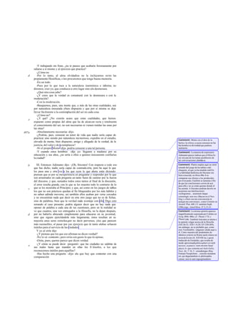 -Y trabajando sin fruto, ¿no te parece que acabaría forzosamente por
odiarse a sí mismo y al ejercicio que practica?
-¿Cómo no
-Por lo tanto, al alma olvidadiza no la incluyamos entre las
propiamente filosóficas, s ino procuremos que tenga buena memoria.
-En un todo.
-Pues por lo que toca a la naturaleza inarmónica e informe, no
diremos, creo yo, que conduzca a otro lugar sino ala desmesura.
-¿Qué otra cosa cabe?
-¿Y crees que la verdad es connatural con la desmesura o con la
moderación?
-Con la moderación.
-Busquemos, pues, una mente que, a más de las otras cualidades, sea
por naturaleza mesurada ybien dispuesta y que por sí misma se deje
llevar fácilmente a la contemplación del ser en cada cosa.
-¿Cómo no?
-¿Y qué? ¿No creerás acaso que estas cualidades, que hemos
expuesto como propias del alma que ha de alcanzar recta y totalmente
el conocimiento del ser, no son necesarias ni vienen traídas las unas por
las otras?
-Absolutamente necesarias -dijo.
-¿Podrás, pues, censurar un tenor de vida que nadie sería capaz de
practicar sino siendo por naturaleza memorioso, expedito en el estudio,
elevado de mente, bien dispuesto, amigo y allegado de la verdad, de la
justicia, del valor y de la templanza?
-Ni el propio Momo -dijo- podría censurar a una tal persona.
-Y cuando estos hombres -dije yo- llegasen a madurez por su
educación y sus años, ¿no sería a ellos a quienes únicamente confiarías
la ciudad?
III. Entonces Adimanto dijo: -¡Oh, Sócrates! Con respecto a todo eso
que has dicho, nadie sería capaz de contradecirte, pero he aquí lo que
les pasa una y otra vez a los que oyen lo que ahora estás diciendo:
piensan que es por su inexperiencia en preguntar y responder por lo que
son arrastrados en cada pregunta un tanto fuera de camino por la fuerza
del discurso, y que, sumados todos estos tantos al final de la discusión,
el error resulta grande, con lo que se les muestra todo lo contrario de lo
que se les mostraba al Principio; y que, así como en los juegos de tablas
los que no son prácticos quedan al fin bloqueados por los más hábiles y
no saben adónde moverse, así también ellos acaban por verse cercados
y no encuentran nada que decir en este otro juego que no es de fichas,
sino de palabras, bien que la verdad nada aventaje con ello. Digo esto
mirando al caso presente: podría alguien decir que no hay nada que
oponer de palabra a cada una de tus cuestiones, pero en la realidad se
ve que cuantos, una vez entregados a la filosofía, no la dejan después,
por no haberla abrazado simplemente para educarse en su juventud,
sino que siguen ejercitándola más largamente, éstos resultan en su
mayoría unos seres extraños,por no decir perversos, ylos que parecen
más razonables, al pasar por ese ejercicio que tú tanto alabas sehacen
inútiles para el servicio de las ciudades.
Y yo al oírle dije:
-¿Y piensas que los que eso afirman no dicen verdad?
-No lo sé-contestó-; pero oiría con gusto lo que tú opinas.
-Oirás, pues, queme parece que dicen verdad.
-¿Y cómo se puede decir -preguntó- que las ciudades no saldrán de
sus males hasta que manden en ellas los fi lósofos, a los que
reconocemos inútiles para aquéllas?
-Has hecho una pregunta -dije- ala que hay que contestar con una
comparación.
d
e
487a
b
c
d
e
Comment: Momo era el dios de la
burlay la crítica, a cuyas censuras no ha-
bía hombre ni divinidad que pudiera
sustraerse.
Comment: La manera de expresarse
Adimanto parece indicar que el filósofo-
rey era uno de los temas predilectos de
las conversaciones platónicas.
Comment: Platón emplea aquí un símil
tomado del juego de las tablas o del
chaquete, al que ya ha aludido en422e.
La habilidad dialéctica de Sócrates era
bien conocida: en Meno80a-b se
comparan sus efectos a los producidos
por el torpedo; Eutifrón se lamenta (1lb)
de que las conclusiones corren de acá
para allá y no se están quietas donde él
las asienta. A Sócrates podrían decirle en
ocasiones sus interlocutores:
«syllogismus... assensum itaque
constringit, non res» (Bacon en el Nov.
Org.), o bien «no me convencerás ni
aunquemeconvenzas», como Crémilo en
Aristóf. Plut. 600. Cf. también Soph.
230bysigs.; JenofMem. IV 2,15-21.
Comment: La misma opinión aparece
magníficamente expresada por Calides en
Gorg.484c-486c;cf. Theaet.173c y
Phaed.64b. También Isócrates se atiene a
la opinión vulgar acerca de la filosofía
(XII 26-32; XIII 1-8,20; XV 258-269);
sin embargo, no es probable que, como
cree Teichmüller, «alguien» aluda aquí a
él. Como muestra del predominio de
idéntico criterio en Roma suele citarse un
textodeEnnio (fr. XXVIII loc.) quizá
traducido de Eurípides, que rezaba de
modo aproximadophilosophari est mihi
necesse, at paucis; nam omnino haud
placet, lo que comenta así Aulo Gelio,
Noct. Att. V 16, 5: «eiusdemque illius
Enniani Neoptolemi... consilio utendum
est, qui degustandum ex philosophia
censet, non in eam ingurgitandum»
 