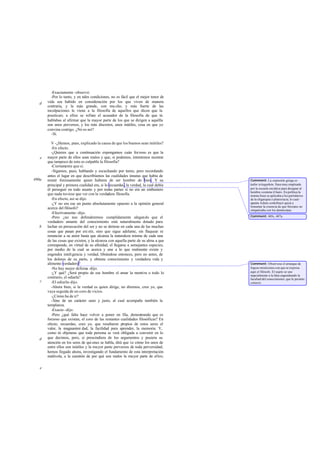 -Exactamente -observó.
-Por lo tanto, y en tales condiciones, no es fácil que el mejor tenor de
vida sea habido en consideración por los que viven de manera
contraria, y la más grande, con mu cho, y más fuerte de las
inculpaciones le viene a la filosofía de aquellos que dicen que la
practican; a ellos se refiere el acusador de la filosofía de que tú
hablabas al afirmar que la mayor parte de los que se dirigen a aquélla
son unos perversos, y los más discretos, unos inútiles, cosa en que yo
convine contigo. ¿No es así?
-Sí.
V -¿Hemos, pues, explicado la causa de que los buenos sean inútiles?
-En efecto.
-¿Quieres que a continuación expongamos cuán forzoso es que la
mayor parte de ellos sean malos y que, si podemos, intentemos mostrar
que tampoco de esto es culpable la filosofía?
-Ciertamente que sí.
-Sigamos, pues, hablando y escuchando por turno, pero recordando
antes el lugar en que describíamos las cualidades innatas que había de
reunir forzosamente quien hubiera de ser hombre de bien. Y su
principal y primera cualidad era, si lo recuerdas ,la verdad, la cual debía
él perseguir en todo asunto y por todas partes si no era un embustero
que nada tuviese que ver con la verdadera filosofía.
-En efecto, así se dijo.
-¿Y no era ese un punto absolutamente opuesto a la opinión general
acerca del filósofo?
-Efectivamente -dijo.
-Pero ¿no nos defenderemos cumplidamente alegando que el
verdadero amante del conocimiento está naturalmente dotado para
luchar en persecución del ser y no se detiene en cada una de las muchas
cosas que pasan por exi stir, sino que sigue adelante, sin flaquear ni
renunciar a su amor hasta que alcanza la naturaleza misma de cada una
de las cosas que existen, y la alcanza con aquella parte de su alma a que
corresponde, en virtud de su afinidad, el llegarse a semejantes especies,
por medio de la cual se acerca y une a lo que realmente existe y
engendra inteligencia y verdad, librándose entonces, pero no antes, de
los dolores de su parto, y obtiene conocimiento y verdadera vida y
alimento verdadero?
-No hay mejor defensa -dijo.
-¿Y qué? ¿Será propio de ese hombre el amar la mentira o todo lo
contrario, el odiarla?
-El odiarla-dijo.
-Ahora bien, si la verdad es quien dirige, no diremos, creo yo, que
vaya seguida de un coro de vicios.
-¿Cómo ha de ir?
-Sino de un carácter sano y justo, al cual acompañe también la
templanza.
-Exacto -dijo.
-Pero ¿qué falta hace volver a poner en fila, demostrando que es
forzoso que existan, el coro de las restantes cualidades filosóficas? En
efecto, recuerdas, creo yo, que resultaron propios de estos seres el
valor, la magnanimi dad, la facilidad para aprender, la memoria. Y,
como tú objetaras que toda persona se verá obligada a convenir en lo
que decimos, pero, si prescindiera de los argumentos y pusiera su
atención en los seres de qui enes se habla, dirá que ve cómo los unos de
entre ellos son inútiles y la mayor parte perversos de toda perversidad,
hemos llegado ahora, investigando el fundamento de esta interpretación
malévola, a la cuestión de por qué son malos la mayor parte de ellos;
d
e
490a
b
c
d
e
Comment: La expresión griega es
kalón tekagathón, frase muy empleada
por la escuela socrática para designar al
hombre «comme il faut». En política la
misma frase se aplicaba a los partidarios
de la oligarquía o plutocracia, lo cual-
apunta Adam- contribuyó quizá a
fomentar la creencia de que Sócrates no
simpatizaba con los demócratas.
Comment: 485c, 487a.
Comment: Obsérvese el arranque de
fogoso misticismo con que se expresa
aquí el filósofo. El sujeto se une
nupcialmente a la Idea engendrando la
facultad del conocimiento, que le permite
conocer.
 