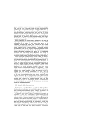 apuros económicos caseros le parecen tan insoportables que, sólo por
estar libres de ellos, y a pesar de todo lo dicho, proclama a los
guardianes más felices que los vencedores de Olimpia (465c-466a). Es
claro que él, que no fue esposo ni padre, no podía hallar compensación
para tales desazones: su desconocimiento de la índole de los afectos
familiares se revela sobre todo en la suposición de que, desaparecida la
única sociedad natural donde aquéllos viven y prosperan, han de
resucitar como por ensalmo en una comunidad mucho más amplia
donde padres y madres no pueden distinguir entre la multitud a aquellos
a quienes hanengendrado.
Menos en discordia con nuestro modo de pensar está el otro punto de
la prescripción platónica con respecto a la relación de los sexos: el de la
emancipación de la mujer. La tesis podía hallar apoyo en las
costumbres de Esparta y no ya sólo, como la anterior, en las de ciertos
pueblos bárbaros (Heród. IV 116). Platón cree que las mujeres tienen,
aunque en grado inferior, la misma naturaleza y variedad de aptitudes
que el hombre; de ahí que, en principio, puedan desempeñar la mismas
funciones que éste, aún las más difíciles y elevadas. Hay, ciertamente,
algunas conclusiones exageradas con apoyo en el acostumbrado
argumento de la vida animal, pero ya Aristóteles puso en ello la
corrección oportuna observando que el ser humano precisa desde su
nacimiento un largo cuidado maternal innecesario en las otras especies.
El brío reiterado de las refutaciones de escuela no debe, sin embargo,
hacemos olvidar la nobleza del impulso que mueve a Platón cuando
hace estas prescripciones ni engañamos sobre su verdadero carácter. Lo
que él desea para sus guardianes es que vaquen para el servicio del
Estado, que vaquen para la filosofía, que es la mejor preparación de ese
servicio. y en todo ello hay un fondo de ascetismo. Cuando, como
queda visto, el filósofo habla por una parte de la dura condición de esos
guardianes y por otra de su inefable felicidad, lo hace en el mismo
sentido en que un cristiano puede hacerlo de los consagrados a la vida
religiosa: como los monjes, quedan aquéllos sometidos a pobreza y a
renuncia de la propia voluntad. Si Platón ha prescrito, en vez de
castidad total, una relación reglamentada de sexos, ello era
indispensable, prescindiendo de otras consideraciones de orden general,
en una clase cuyas calidades debían a su parecer transmitirse por
herencia; pero aun en ello hay renunciación y sacrificio. Bien entendió
a Platón nuestro fray Alonso Castrillo cuando transcribe su concepto
diciendo «que al amor de la República ninguna cosa se le debe
anteponer, y, por tanto, que los hijos y las mujeres y nosotros mismos
no debemos dejar de ser comunes, de tal manera que más parezca
caridad que lujuria desordenada».
9.La educaci6n de las clases superiores
Hay dos puntos, a más de los dichos, que en la vida de los guardianes
platónicos nos recuerdan la de las comunidades religiosas modernas: la
serie de «probaciones» con que se certifica la aptitud del guardián y los
preceptos y reglas minuciosas prescritos para su formación.
La educación en los estados griegos se entendía como «formación del
ciudadano» y se hacía por el Estado y para el Estado; claro es que no en
todas las ciudades tenía esta nor ma el mismo alcance y rigor. El Estado
espartano tomaba al niño a los siete años y lo arrancaba para siempre de
la familia; Atenas dejaba mucho más margen a la formación privada.
Un par de años entre los dieciocho y los veinte eran allí considerados
sufici entes para la instrucción militar que precedía a la entrada en el
pleno ejercicio de los derechos civiles; todo lo demás de la vida del
niño y del joven quedaba confiado a la iniciativa educadora particular.
Platón, como en otras cosas, toma para su República lo externo y
 