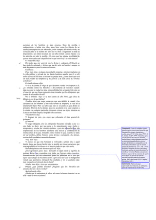 acciones de los hombres ni para ponerse, lleno de envidia y
malquerencia, a luchar con ellos; antes bien, como los objetos de su
atenta contemplación son ordenados, están siempre del mismo modo, no
se hacen daño ni lo reciben los unos de los otros y responden en toda su
disposición a un orden racional, por eso ellos imitan a estos objetos y se
les asimi lan en todo lo posible. ¿O crees que hay alguna posibilidad de
que no imite cada cual a aquello con lo que convive y a lo cual admira?
-Es imposible -dijo.
-De modo que, por convivir con lo divino y ordenado, el filósofo se
hace todo lo ordenado y divino que pue de serlo un hombre; aunque en
todo haypretext o para levantar calumnias.
-En efecto.
-Pues bien -dije-, si alguna necesidad le impulsa a intentar implantar en
la vida pública y privada de los demás hombres aquello que él ve allí
arriba en vez de limi tarse a moldear su propia alma, ¿crees acaso que será
un mal creador de templanza y de justicia y de toda clase de virtudes
colectivas?
-En modo alguno -dijo.
-Y si se da cuenta el vulgo de que decíamos verdad con respecto a él,
¿se irritarán contra los filósofos y desconfiarán de nosotros cuando
digamos que la ciudad no tiene otra posibilidad de ser jamás feliz sino en
el caso de que sus líneas generales sean trazadas por los dibujantes que
copian de un modelo divino?
-No se irritarán -dijo- si se dan cuenta de ello. Pero ¿qué clase de
dibujo es ese de que hablas?
-Tendrán -dije- que coger, como se coge una tablilla, la ciudad y los
caracteres de los hombres y ante todo habrán de limpiarla, lo cual no es
enteramente fácil. Pero ya sabes que este es un punto en que desde un
principio diferirán de los demás, pues no accederán ni a tocar siquiera a
la ciudad o a cualquier particular, ni menos a trazar sus leyes, mientras no
la hayan recibido limpia o limpiado ellos mismos.
-Y harán bien-dijo.
-Y después de esto, ¿no crees que esbozarán el plan general de
gobierno?
-¿Cómo no?
-Y luego trabajarán, creo yo, dirigiendo frecuentes miradas a uno y a
otro lado, es decir, por una parte a lo naturalmente justo ybello y
temperante y a todas las virtudes similares y por otra a aquellas que irán
implantando en los hombres mediante una mezcla y combinación de
instituciones de la que, tomando como modelo lo que, cuando se halla
en los hombres, define Homero como divino y semejante a los dioses,
extraerán la verdadera carnación humana.
-Muy bien-dijo.
-Y pienso yo que irán borrando y volviendo a pintar este o aquel
detalle hasta que hayan hecho todo lo posible por trazar caracteres que
sean agradables a los dioses en el mayor grado en que cabe serlo.
-No habrá pintura más hermosa que esa -dijo.
-¿No lograremos, pues -dije-, persuadir en algún modo a aquellos de
quienes decías que avanzaban con todas sus fuerzas contra nosotros,
demostrándoles que ese consumado pintor de gobiernos no es otro que
aquel cuyo elogio les hacíamos antes y por causa del cual se indignaban
viendo que queríamos entregarle las ciudades, y no se quedarán algo
más tranquilos al oírnoslo decir ahora?
-Mucho más-dijo-, si es que son sensatos.
-Porque ¿qué podrán discutir? ¿Negarán que los filósofos son
amantes del ser y de la verdad?
-Sería absurdo -dijo.
-¿Dirán que la naturaleza de ellos, tal como la hemos descrito, no es
afín a todo lo más excelente?
d
e
501a
b
c
d
Comment: Como el verdadero pintor
mezcla varios colores para formar lo que
llamaban los griegos «carnación» o
«color carne»(Crat. 424e,Jenof.Mem. X
5, Aristót. De gen. anim. 725a25 y sigs.),
así este artista ideal mezcla distintas
instituciones y rasgos humanos para dar a
su obra un tonoandreíkelon,esto es,
propio del hombre y comparable con lo
theoeidés y theoeikelon que en ciertos
pasajes de Homero (Il. 113 1, Od. 11416)
designa al elemento divino o parecido a
los dioses que hay en ciertos hombres. No
extrañe el ver cómo Platón se inspira en
Homero; a pesar de las censuras de que le
hace objeto, el filósofo ha tomado
muchas cosas del padre de la poesía
griega. Así lo hace notar el Ps.-Longino,
De sublim. XIII 3.
Comment: Platón está aquí
equivocado: fue Glaucón, no Adimanto,
quien se expresó así en 473d-474a.
 