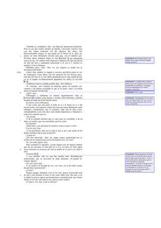 -También yo, compañero -dije-, me daría por plenamente satisfecho.
Pero no sea que resulte incapaz de hacerlo y provoque vuestras risas
con mis torpes esfuerzos. En fin, dejemos por ahora, mis
bienaventurados amigos, lo que pueda ser lo bueno en sí, pues me
parece un tema demasiado elevado para que, con el impulso que
llevamos ahora, podamos llegar en este momento a mi concepción
acerca de ello. En cambio estoy dispuesto a hablaros de algo que parece
ser hijo del bien y asemejarse sumamente a él; eso si a vosotros os
agrada, y si no lo dejamos.
-Háblanos, pues -dijo-. Otra vez nos pagarás tu deuda con la
descripción del padre.
-¡Ojalá -dije- pudiera yo pagarla y vosotros percibirla entera en vez
de contentaros, como ahora, con los intereses! En fin, llevaos, pues,
este hijo del bien en sí, este interés producido por él; mas cuidad de que
yo no os engañe involuntariamente pagándoos los réditos en mo neda
falsa.
-Tendremos todo el cuidado posible -dijo-. Pero habla ya.
-Sí -contesté-, pero después de haberme puesto de acuerdo con
vosotros y de haberos recordado lo que se ha dicho antes y se había
dicho ya muchas otras veces.
-¿Qué? -dijo.
-Afirmamos y definimos en nuestra argumentación -dije- la
existencia de muchas cosas buenas y muchas cosas hermosas y muchas
también de cada una de las demás clases.
-En efecto, así lo afirmamos.
-Y que existe, por otra parte, lo bello en sí y lo bueno en sí; y del
mismo modo, con respecto a todas las cosas que antes definíamos como
múltiples, consideramos, por el contrario, cada una de ellas como
correspondiente a una sola idea, cuya unidad suponemos, y llamamos a
cada cosa «aquello que es».
-Tal sucede.
-Y de lo múltiple decimos que es visto, pero no concebido, y de las
ideas, en cambio, que son concebidas, pero no vistas.
-En absoluto.
-Ahora bien, ¿con qué parte de nosotros vemos lo que es visto?
-Con la vista -dijo.
-¿Y no percibimos -dije- por el oído lo que se oye y por medio de los
demás sentidos todo lo que se percibe?
-¿Cómo no?
-¿No has observado -dije- de cuánta mayor generosidad usó el
artífice de los sentidos para con la facultad de ver y ser visto?
-No, en modo alguno -dijo.
-Pues considera lo siguiente: ¿existe alguna cosa de especie distinta
que les sea necesaria al oído para oír o a la voz para ser oída; algún
tercer elemento en ausencia del cual no podrá oír el uno ni ser oída la
otra?
-Ninguna -dijo.
-Y creo también -dije yo- que hay muchas otras facultades,por
nodecirtodas, que no necesitan de nada semejante. ¿O puedes tú
citarme alguna?
-No, por cierto -dijo.
-Y en cuanto a la facultad de ver y ser visto, ¿no te has dado cuenta
de que ésta sí que necesita?
-¿Cómo?
-Porque aunque, habiendo vista en los ojos, quiera su poseedor usar
de ella y esté presente el color en las cosas, sabes muy bien que, si no
se añade la tercera especie particularmente constituida para este mismo
objeto, ni la vista verá nada ni los colores serán visibles.
-¿Y qué es eso -dijo- a que te refieres?
e
507a
b
c
d
e
Comment: Pero tampoco parece que
Platón haya tratado el tema en ningún
dialogo posterior.
Comment: La palabra tókos significa
tanto «hijo» (de un padre) como «interés»
(producido por un dinero). La imagen
venía ya preparada por los verbos
«pagar»y«percibir».
Comment: 475e y sigs.
Comment: Naturalmenteeinai no tiene
aquí su sentido técnico de «ser», pues en
el pasaje citado afirmó que sólo son las
ideas, no tá pollá.
Comment: Platón desconoce el hecho
de que el aire es un medio tan necesario
para el oído como la luz para la vista. O,
si no lo desconoce-pues parece que en
Tim. 67b tiene en cuenta tal
circunstancia -, al menos no juzga preciso
entrar en detalles técnicos en este lugar.
Cf. Heráclito, fr. 22 B 101 a D.-K.:
«porque los ojos son testigos más fi-
dedignos que los oídos».
 