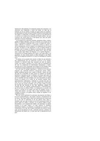 formal de la vida espartana y lo sustancial e íntimo de la ateniense: si la
educación corre largamente a cuenta del Estado, las ideas que la
informan son de las nacidas al amparo de aquel sistema de enseñanza
privada propio de Atenas, del que el propio filósofo era más deudor que
otro alguno. Lo importante, sin embargo, es que tal vía de educación no
se encierra en el cuadro de la formación del hombre público, sino que
constituye una «teoría ideal de la vida humana que cada cual puede
aplicarse a sí mismo» (Nettleship).
Las tres partes de la educación ateniense, gimnástica, letras y música,
quedan en Platón reducidas a dos por la inclusión en la música de las
letras. La gimnástica comprende todo lo que es cuidado del cuerpo y
tiende a absorber la medicina o a suprimirla; entraña un régimen no
sólo de alimentación, sino de conducta, con condenación de los excesos
de gula y de lujuria. Lo más significativo es que, en último término, la
gimnasia, como la música, se endereza al provecho del alma mediante
la ayuda que presta a la formación del carácter (410 y sigs.) En todo
caso, a quien sigue Platón esa Pitágoras: es el régimen higiénico e
intelectual de la sociedad pitagórica de Crotón lo que aquél aplica a sus
guardianes. En otros muchos puntos es difícil distinguir lo que Platón
tomó de los pitagóricos primitivos y lo que los neopitagóricos tomaron
de él.
La música, en su acepción más estricta, es objeto de una solicitud y
una reglamentación que nos parecerían excesivas si los tiempos
modernos no hubieran traído algo semejante por parte de algunos
estados, que tienden a absorber en su esfera todas las manifestaciones
del arte. La condenación de determinados instrumentos y modos
musicales por el efecto afeminador que producen en los hombres tien e
en sustancia el mismo fundamento que la condenación de la poesía.
Era ésta entre los griegos depositaria y vehículo de las creencias
religiosas que, superando primitivas concepciones locales, habían
hallado aceptación general; pero, cuando la filosofía alcanzó una más
alta idea de la Divinidad, no pudo menos de condenar las leyendas
homéricas y hesiodeas en que se atribuían a los dioses toda suerte de
flaquezas y maldades. Platón, cuyo supremo empeño es dar al Estado
por él concebido una base teológica, tuvo que preocuparse en primer
término de desterrar de la mente de sus hombres aquellas falsas
representaciones tradicionales e imbuirles un concepto más puro de
Dios: éste no es causa del mal y, por tanto, tampoco de la mayor parte
de las cosas que ocurren al hombre, que son malas (379b-c); la causa
del mal hay que buscarla en otro lado. Igualmente indignos del
concepto divino son aquellos enmascaramientos y transformaciones
que de los dioses se refieren (380d), y la condenación se extiende a los
cuentos y consejas de las madres que hacen de aquéllas «cocos» o
«búes» para asustar a sus hijos. Dios es algo enteramente simple y
verdadero en hecho y en palabra (382e), incapaz de engañarse ni de
engañamos (383a).
Hay que excluir igualmente las enervantes descripciones del Hades y
las de los sentimentalismos, vana alegría, mentiras o intemperancias de
los héroes. Pasa luego Platón a hacer una clasificación de la poesía que
no es otra sino la tradicional en los tres géneros lírico, épico y
dramático, pero que aquí se realiza con un fin de apreciación moral. La
poesía puede ser simple o imitativa: en la primera habla el poeta
directamente y en la segunda hace hablar a sus personajes. La poesía
homérica es en parte simple y en parte imitativa; la dramática,
enteramente imitativa. La imitación es condenada en la poesía y, por
consecuencia, en la vida: ella se opone al principio de la técnica, de que
cada cual ha de practicar un solo y particular ejercicio; constituye un
falseamiento del propio ser y lo hace peor por la reproducción de lo
peor.
 