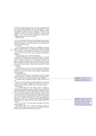 contestaría si le dijera alguien que antes no veía más que sombras inanes
y que es ahora cuando, hallándose más cerca de la realidad y vuelto de
cara a objetos más reales, goza de una visión más verdadera, y si fuera
mostrándole los objetos que pasan y obligándole a contestar a sus
preguntas acerca de qué es cada uno de ellos? ¿No crees que estaría
perplejo y que lo que antes había contemplado le parecería más
verdadero que lo que entonces se le mostraba?
-Mucho más-dijo.
II. -Y, sise le obligara a fijar su vista en la luz misma, ¿no crees que le
dolerían los ojos y que se escaparía volviéndose hacia aquellos objetos
que puede contemplar, y que consideraría que éstos son realmente más
claros que los que le muestran?
-Así es-dijo.
-Y, si se lo llevaran de allí a la fuerza -dije-, obligándole a recorrer la
áspera y escarpada subida, y no le dejaran antes de haberle arrastrado
hasta la luz del sol, ¿no crees que sufriría y llevaría a mal el ser arrastrado
y, una vez llegado a la luz, tendría los ojos tan llenos de ella que no sería
capaz de ver ni una sola de las cosas a las que ahora llamamos
verdaderas?
-No, no sería capaz -dijo-, al menos por el momento.
-Necesitaría acostumbrarse, creo yo, para poder llegar a ver las cosas
de arriba. Lo que vería más fácilmente serían, ante todo, las sombras,
luego, las imágenes de hombres y de otros objetos reflejados en las
aguas, y más tarde, los objetos mismos. Y después de esto le sería más
fácil el contemplar de noche las cosas del cielo y el cielo mismo, fijando
su vista en la luz de las estrellas y la luna, que el ver de día el sol y lo que
le es propio.
-¿Cómo no?
-Y por último, creo yo, sería el sol, pero no sus imágenes reflejadas en
las aguas ni en otro lugar ajeno a él, sino el propio sol en su propio
dominio y tal cual es en sí mismo, lo que él estaría en condiciones de
mirar y contemplar.
-Necesariamente -dijo.
-Y, después de esto, colegiría ya con respecto al sol que es él quien
produce las estaciones y los años y gobierna todo lo de la región visible y
es, en cierto modo, el autor de todas aquellas cosas que ellos veían.
-Es evidente -dijo- que después de aquello vendría a pensar en eso
otro.
-¿Y qué? Cuando se acordara de su anterior habitación y de la ciencia
de allí y de sus antiguos compañeros de cárcel, ¿no crees que se
consideraría feliz por haber cambiado y que les compadecería a ellos?
Efectivamente.
-Y, si hubiese habido entre ellos algunos honores o alabanzas o
recompensas que concedieran los unos a aquellos otros que, por discernir
con mayor penetración las sombras que pasaban y acordarse mejor de
cuáles de entre ellas eran las que solían pasar delante o detrás o junto
con otras, fuesen más capaces que nadie de profetizar, basados en ello,
lo que iba a suceder, ¿crees que sentiría aquél nostalgia de estas cosas o
que envidiaría a quienes gozaran de honores y poderes entre aquéllos, o
bien que le ocurriría lo de Homero, es decir, que preferiría de-
cididamente «ser siervo en el campo de cualquier labrador sin caudal» o
sufrir cualquier otro destino antes que vivir en aquel mundo de lo
opinable?
-Eso es lo que creo yo -dijo-: que preferiría cualquier otro destino
antes que aquella vida.
-Ahora fíjate en esto -dije-: si, vuelto el tal allá abajo, ocupase de
nuevo el mismo asiento, ¿no crees que se le llenarían los ojos de
tinieblas como a quien deja súbitamente la luz del sol?
e
516a
b
c
d
e
Comment: La idea de que el sol es
causa de todo la encontraban ya los anti-
guos en Homero (cf. Theaet.153c-d).
Comment: Reproducción aproximada y
parcial deOd. XI 489-49, citados ya en
386c. Como son palabras pronunciadas
en el Hades porelespíritu de Aquiles,
Platón sugiere que la caverna es algo
parecido a la triste región de los muertos.
 