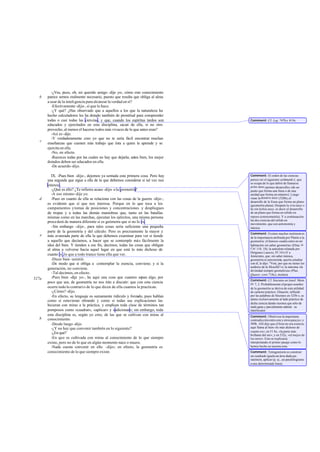 -¿Ves, pues, oh, mi querido amigo -dije yo-, cómo este conocimiento
parece sernos realmente necesario, puesto que resulta que obliga al alma
a usar de la inteligencia para alcanzar la verdad en sí?
-Efectivamente -dijo-, sí que lo hace.
-¿Y qué? ¿Has observado que a aquellos a los que la naturaleza ha
hecho calculadores les ha dotado también de prontitud para comprender
todas o casi todas las ciencias, y que, cuando los espíritus tardos son
educados y ejercitados en esta disciplina, sacan de ella, si no otro
provecho, al menos el hacerse todos más vivaces de lo que antes eran?
-Así es-dijo.
-Y verdaderamente creo yo que no te sería fácil encontrar muchas
enseñanzas que cuesten más trabajo que ésta a quien la aprende y se
ejercita en ella.
-No, en efecto.
-Razones todas por las cuales no hay que dejarla; antes bien, los mejor
dotados deben ser educados en ella.
-De acuerdo-dijo.
IX. -Pues bien -dije-, dejemos ya sentada esta primera cosa. Pero hay
una segunda que sigue a ella de la que debemos considerar si tal vez nos
interesa.
-¿Qué es ello? ¿Te refieres acaso -dijo- a la geometría?
-A eso mismo-dije yo.
-Pues en cuanto de ella se relaciona con las cosas de la guerra -dijo-,
es evidente que sí que nos interesa. Porque en lo que toca a los
campamentos ytomas de posiciones y concentraciones y despliegues
de tropas y a todas las demás maniobras que, tanto en las batallas
mismas como en las marchas, ejecutan los ejércitos, una misma persona
procederá de manera diferente si es geómetra que si no lo es.
-Sin embargo -dije-, para tales cosas sería suficiente una pequeña
parte de la geometría y del cálculo. Pero es precisamente la mayor y
más avanzada parte de ella la que debemos examinar para ver si tiende
a aquello que decíamos, a hacer que se contemple más fácilmente la
idea del bien. Y tienden a ese fin, decimos, todas las cosas que obligan
al alma a volverse hacia aquel lugar en que está lo más dichoso de
cuanto es ,lo que a todo trance tiene ella que ver.
-Dices bien -asintió.
-De modo que si obliga a contemplar la esencia, conviene; y si la
generación, no conviene.
-Tal decimos, en efecto.
-Pues bien -dije yo-, he aquí una cosa que cuantos sepan algo, por
poco que sea, de geometría no nos irán a discutir: que con esta ciencia
ocurre todo lo contrario de lo que dicen de ella cuantos la practican.
-¿Cómo? -dijo.
-En efecto, su lenguaje es sumamente ridículo y forzado, pues hablan
como si estuvieran obrando y como si todas sus explicaciones las
hicieran con miras a la práctica, y emplean toda clase de términos tan
pomposos como «cuadrar», «aplicar» y «adicionar»; sin embargo, toda
esta disciplina es, según yo creo, de las que se cultivan con miras al
conocimiento.
-Desde luego -dijo.
-¿Y no hay que convenir también en lo siguiente?
-¿En qué?
-En que es cultivada con miras al conocimiento de lo que siempre
existe, pero no de lo que en algún momento nace o muere.
-Nada cuesta convenir en ello -dijo-; en efecto, la geometría es
conocimiento de lo que siempre existe.
b
c
d
e
527a
b
Comment: Cf. Leg. 747by 819c.
Comment: El orden de las ciencias
parece ser el siguiente:arithmetik é, que
se ocupa de lo que debió de llamarse
próte áuxe«primer desarrollo» (de un
punto que forma una línea o de una
unidad que forma un número). Luego
viene la deutéra áuxe (528b),el
desarrollo de la línea que forma un plano
(geometría plana). Después la triteáuxe o
he tón kybon áuxe, es decir el desarrollo
de un plano que forma un sólido en
reposo (estereometría). Y a continuación
las dos ciencias del sólido en
movimiento, que son astronomía y
música.
Comment: Existen muchos testimonios
de la importancia atribuida por Platón a la
geometría: el famoso «nadie entre en mi
habitación sin saber geometría» (Elías in
Cat.118, 18); la anécdota relatada por
Diógenes Laercio, IV 10 («Y a
Jenócrates, que, sin saber música,
geometría ni astronomía, quería estudiar
con él, le dijo: "Vete, por que no tienes los
asideros de la filosofía"»); la máxima «la
divinidad siempre geometriza» (Plus.
Quaest. conv.718c), etcétera.
Comment: Cf. Sócrates en Jenof. Mem.
IV 7, 2. Probablemente elpropio nombre
de la geometría se deriva de esta utilidad
de carácter práctico. Glaucón, influido
por las palabras de Sócrates en 525b-c, se
atiene exclusivamente al lado práctico de
dicha ciencia dando razones que sólo de
mala gana y parcialmente admite su
interlocutor.
Comment: Obsérvese la importante
contradicciónentreesteyotrospasajes y
509b. Allí dijo que el bien no era esencia;
aquí llama al bien «lo más dichoso de
cuanto es»; en 51 Sc, «la parte más
brillante del ser»; y en 532c, «el mejor de
los seres». Esto se explicaría
interpretando el primer pasaje como lo
hemos hecho en nuestra nota.
Comment: Tetragonízein es construir
un cuadrado iguala un área dada;pa-
rateínein, aplicar (p. ej., un paralelogramo
auna determinada línea).
 