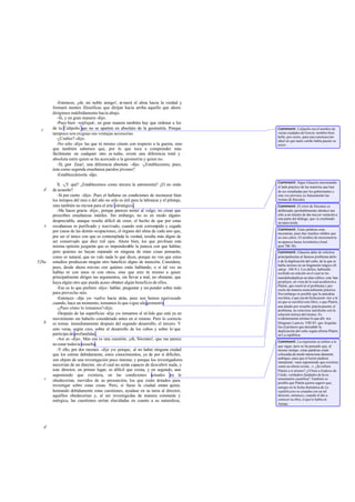 -Entonces, ¡oh, mi noble amigo!, at raerá el alma hacia la verdad y
formará mentes filosóficas que dirijan hacia arriba aquello que ahora
dirigimos indebidamente hacia abajo.
-Sí, y en gran manera-dijo.
-Pues bien -repliqué-, en gran manera también hay que ordenar a los
de tu Calípolis que no se aparten en absoluto de la geometría. Porque
tampoco son exiguas sus ventajas accesorias.
-¿Cuáles?-dijo.
-No sólo -dije- las que tú mismo citaste con respecto a la guerra, sino
que también sabemos que, por lo que toca a comprender más
fácilmente en cualquier otro es tudio, existe una diferencia total y
absoluta entre quien se ha acercado a la geometría y quien no.
-Sí, ¡por Zeus!, una diferencia absoluta -dijo. -¿Establecemos, pues,
ésta como segunda enseñanza paralos jóvenes?
-Establezcámosla -dijo.
X. -¿Y qué? ¿Establecemos como tercera la astronomía? ¿O no estás
de acuerdo?
-Sí por cierto -dijo-. Pues el hallarse en condiciones de reconocer bien
los tiempos del mes o del año no sólo es útil para la labranza y el pilotaje,
sino también no menos para el arte estratégico.
-Me haces gracia -dije-, porque pareces temer al vulgo, no crean que
prescribes enseñanzas inútiles. Sin embargo, no es en modo alguno
despreciable, aunque resulte difícil de creer, el hecho de que por estas
enseñanzas es purificado y reavivado, cuando está corrompido y cegado
por causa de las demás ocupaciones, el órgano del alma de cada uno que,
por ser el único con que es contemplada la verdad, resulta más digno de
ser conservado que diez mil ojos. Ahora bien, los que profesan esta
misma opinión juzgarán que es imponderable la justeza con que hablas;
pero quienes no hayan reparado en ninguna de estas cosas pensarán,
como es natural, que no vale nada lo que dices, porque no ven que estos
estudios produzcan ningún otro beneficio digno de mención. Considera,
pues, desde ahora mismo con quiénes estás hablando; o si tal vez no
hablas ni con unos ni con otros, sino que eres tú mismo a quien
principalmente diriges tus argumentos, sin llevar a mal, no obstante, que
haya algún otro que pueda acaso obtener algún beneficio de ellos.
-Eso es lo que prefiero -dijo-: hablar, preguntar y res ponder sobre todo
para provecho mío.
-Entonces -dije yo- vuelve hacia atrás, pues nos hemos equivocado
cuando, hace un momento, tomamos lo que sigue ala geometría.
-¿Pues cómo lo tomamos?-dijo.
-Después de las superficies -dije yo- tomamos el só lido que está ya en
movimiento sin haberlo considerado antes en sí mismo. Pero lo correcto
es tomar, inmediatamente después del segundo desarrollo, el tercero. Y
esto versa, según creo, sobre el desarrollo de los cubos y sobre lo`que
participa de profundidad.
-Así es -dijo-. Mas esa es una cuestión, ¡oh, Sócrates!, que me parece
no estar todavía resuelta.
-Y ello, por dos razones -dije yo-: porque, al no haber ninguna ciudad
que los estime debidamente, estos conocimientos, ya de por sí difíciles,
son objeto de una investigación poco intensa; y porque los investigadores
necesitan de un director, sin el cual no serán capaces de descubrir nada, y
este director, en primer lugar, es dificil que exista, y en segundo, aun
suponiendo que existiera, en las condiciones actuales no le
obedecerían, movidos de su presunción, los que están dotados para
investigar sobre estas cosas. Pero, si fuese la ciudad entera quien,
honrando debidamente estas cuestiones, ayudase en su tarea al director,
aquéllos obedecerían y, al ser investigadas de manera constante y
enérgica, las cuestiones serían elucidadas en cuanto a su naturaleza,
c
d
e
528a
b
c
d
Comment: Calipolis era el nombre de
varias ciudades de Grecia: nombre bien
bello, por cierto, para una construcción
ideal en que tanto cariño había puesto su
autor.
Comment: Sigue Glaucón encomiando
el lado práctico de las materias que han
de ser estudiadas por los gobernantes y
esta vez provoca ya francamente las
ironías de Sócrates.
Comment: El error de Sócrates es
deliberado yprobablemente obedece tan
sólo a un intento de dar mayor variación a
esta parte del diálogo, que va resultando
un tanto árida.
Comment: Estas palabras eran
necesarias, pues hay muchos sólidos que
no son cubos. El nombre de stereometría
no aparece hasta Aristóteles (Anal.
post.78b 38).
Comment: Glaucón debe de referirse
principalmente al famoso problema delio
o de la duplicación del cubo, de la que se
habla incluso en un fragmento trágico (fr.
adesp. 166 N.): Los delios, habiendo
recibido un oráculo en el cual se les
mandabaduplicar un altar cúbico, esta ban
perplejos, en vista de lo cual acudieron a
Platón, que resolvió el problema y por
cierto de manera esencialmente práctica.
Sin embargo es posible que la anécdota
sea falsa, o que sea de fecha poste rior a la
en que se escribió este libro, o que Platón,
aun dando por resuelto prácticamente el
problema, no estuviese satisfecho con la
solución teórica del mismo. Es
evidentemente erróneo lo que afir ma
Diógenes Laercio, VIII 83: que Arquitas
fue el primero que descubrió la
duplicación del cubo según afirma Platón
en La república.
Comment: La expresión se refiere a lo
que sigue; pero se ha pensado que, al
mismo tiempo, estas palabras están
colocadas de modo intenciona damente
ambiguo, para que el lector pudiera
interpretar: «aun suponiendo que existiera
como en efecto existe...». ¿Se refiere
Platón a sí mismo? ¿O bien a Eudoxo de
Cnido, verdadero fundador de la es-
tereometría científica? También es
posible que Platón quiera sugerir que,
aunque en la fecha dramática de La
repúblicano se contaba con un tal
director, entonces, cuando él dio a
conocer su obra, sí que lo había en
Atenas.
 