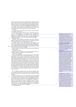 puesto que aun ahora, cuando son menospreciadas y entorpecidas por el
vulgo e incluso por los que las investigan sin darse cuenta de cuál es el
aspecto en que son útiles, a pesar de todos estos obstáculos, medran,
gracias a su encanto, y no sería nada sorprendente que salieran a la luz.
-En efecto -dijo-, su encanto es extraordinario. Pero repíteme con
más claridad lo que decías hace un momento. Ponías ante todo, si mal
no recuerdo, el estudio de las superficies, es decir, la geometría.
-Sí -dije yo.
-Y después -dijo-, al principio pusiste detrás de ella la astronomía;
pero luego te volviste atrás.
-Es que -dije- el querer exponerlo todo con demasiada rapidez me
hace ir más despacio. Pues a continuación viene el estudio del
desarrollo en profundidad; pero como no ha originado sino
investigaciones ridículas, lo pasé por alto y, después de la geometría,
hablé de la astronomía, es decir, del movimiento en profundidad.
-Bien dices -asintió.
-Pues bien -dije-, pongamos la astronomía como cuarta enseñanza
dando por supuesto que la ciudad contará con la disciplina que ahora
hemos omitido tan pronto como quiera ocuparse de ella.
-Es natural -dijo él-. Pero como hace poco me reprendías, ¡oh,
Sócrates!, por alabar la astronomía en forma demasiado cargante, ahora
lo voy a hacer desde el punto de vista en que tú la tratas. En efecto, me
parece evidente para todos que ella obliga al alma a mirar hacia arriba y
la lleva de las cosas de aquí a las de allá.
-Quizá -contesté- sea evidente para todos, pero no para mí. Porque yo
no creo lo mismo.
-¿Pues qué crees? -dijo.
-Que, tal como la tratan hoy los que quieren elevarnos hasta su
filosofia, lo que hace es obligar a mirar muy hacia abajo.
-¿Cómo dices? -preguntó.
-Que no es de mezquina de lo que peca, según yo creo -dije-, la idea
que te formas sobre lo que es la disciplina referente a lo de arriba.
Supongamos que una persona observara algo al contemplar, mirando
hacia arriba, la decoración de un techo; tú pareces creer que este
hombre contempla con la inteligencia y no con los ojos. Quizá seas tú
el que juzgues rectamente y estúpidamente yo; pero, por mi parte, no
puedo creer que exista otra ciencia que haga al alma mirar hacia arriba
sino aquella que versa sobre lo existente e invisible; pero, cuando es
una de las cosas sensibles la que intenta conocer una persona, yo afirmo
que, tanto si mira hacia arriba con la boca abierta como hacia abajo con
ella cerrada, jamás la conocerá, porque ninguna de esas cosas es objeto
de conocimiento, y su alma no mirará hacia lo alto, sino hacia abajo ni
aun en el caso de que intente aprenderlas nadando boca arri ba por la
tierra o por el mar.
XI. -Lo tengo bien merecido -dijo-; con razón me reprendes. Pero
¿de qué manera, distinta de la usual, decías que era menester aprender
la astronomía para que su conocimiento fuera útil con respecto a lo que
decimos?
-Del modo siguiente -dije yo-: de estas tracerías con que está bordado
el cielo hay que pensar que son, es verdad, lo más bello y perfecto que
en su género existe; pero también que, por estar labradas en mat eria
visible, desmerecen en mucho de sus contrapartidas verdaderas, es
decir, de los movimientos con que, en relación la una con la otra y
según el verdadero número y todas las verdaderas figuras, se mueven,
moviendo a su vez lo que hay en ellas, la rapidez en sí y la lentitud en
sí, movimientos que son perceptibles para la razón y el pensamiento,
pero no para la vista. ¿O es que crees otra cosa?
-En modo alguno-dijo.
b
e
529a
b
c
d
Comment: En muchos idiomas hay
expresiones proverbiales con las que se
da a entender que el actuar con
precipitación suele ser contraproducente:
« speúde bradéos, festina lente, Eile mit
Weile; morehaste, less speed;hátez-vous
lentement (Boileau); chi va piano va sano
e valontano»(Goldoni); en nuestra lengua
recordamos la frase del señoral criado
(«vístemedespacio que tengo prisa») y el
refrán «no por mucho madrugar...».
Comment: Nótese la curiosa
nomenclatura: «el desarrollo en profundi-
dad», es decir, aquellos cuerpos en reposo
que, dotados de una tercera dimensión,
proceden del desarrollo de un plano; y «el
movi miento en profundidad», es decir, el
movimiento de los sólidos
tridimensionales.
Comment: Esta vez Glaucón quiere
enmendar sus anteriores errores; pero se
equivoca nuevamente, pues, intentando
ensalzar la astronomía desde un punto de
vista ideal, confunde lo espiritual con lo
material y parece creer en la excelsitud de
todo lo que está arriba materialmente
hablando. Sócrates responde alabando
irónicamente la alteza de miras de su
interlocutor, que tal importancia atribuye
a cosas que no tienen otro mérito sino el
de obligar a levantar la cabeza a quien las
contemple. Al mismo tiempo Platón
contesta alas groseras chanzas de que
Aristófanes hizo objeto a Sócrates en Las
nubespresentándole (172 y 218 sigs.)
colgado de una kremáthracon la boca
abierta y mirando hacia arriba para ver
los astros. Nada tiene que ver el modelo
de esta burda caricatura con Sócrates,
pues el personaje aristofaneo estudia lo
aisthetón y,por tanto, no es un verdadero
astrónomo.
Comment: Platón contrapone la
astronomía vulgar con aquella que debe
desentenderse de todo aquello que pueda
ser percibido por los sentidos para
estudiarlos númerosy los movimientos
considerados estrictamente en sí mismos.
El cielo visible noes más que una hermo-
sa esfera armilar dotada de movimiento
de que podemos servirnos en nuestro
estudio de la verdadera astronomía; pero
sería tan absurdoestudiar seriamente sus
fenómenos como buscar la verdad geo-
métrica en unos dibujos, aunque sean
éstos tan hermosos y artísticos como las
obras del escultor legendario Dédalo.
 