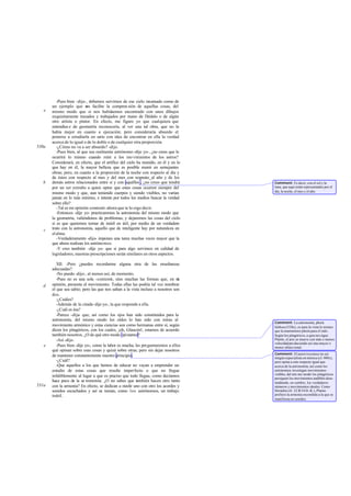 -Pues bien -dije-, debemos servirnos de ese cielo recamado como de
un ejemplo que nos facilite la compren sión de aquellas cosas, del
mismo modo que si nos hubiésemos encontrado con unos dibujos
exquisitamente trazados y trabajados por mano de Dédalo o de algún
otro artista o pintor. En efecto, me figuro yo que cualquiera que
entendies e de geometría reconocería, al ver una tal obra, que no la
había mejor en cuanto a ejecución; pero consideraría absurdo el
ponerse a estudiarla en serio con idea de encontrar en ella la verdad
acerca de lo igual o de lo doble o de cualquier otra proporción.
-¿Cómo no va a ser absurdo? -dijo.
-Pues bien, al que sea realmente astrónomo -dije yo-, ¿no crees que le
ocurrirá lo mismo cuando mire a los mo vimientos de los astros?
Considerará, en efecto, que el artífice del cielo ha reunido, en él y en lo
que hay en él, la mayor belleza que es posible reunir en semejantes
obras; pero, en cuanto a la proporción de la noche con respecto al día y
de éstos con respecto al mes y del mes con respecto_al año y de los
demás astros relacionados entre sí y con aquéllos , ¿no crees que tendrá
por un ser extraño a quien opine que estas cosas ocurren siempre del
mismo modo y que, aun teniendo cuerpos y siendo visibles, no varían
jamás en lo más mínimo, e intente por todos los medios buscar la verdad
sobre ello?
-Tal es mi opinión-contestó- ahora que te lo oigo decir.
-Entonces -dije yo- practicaremos la astronomía del mismo modo que
la geometría, valiéndonos de problemas, y dejaremos las cosas del cielo
si es que queremos tornar de inútil en útil, por medio de un verdadero
trato con la astronomía, aquello que de inteligente hay por naturaleza en
elalma.
-Verdaderamente -dijo- impones una tarea muchas veces mayor que la
que ahora realizan los astrónomos.
-Y creo también -dije yo- que si para algo servimos en calidad de
legisladores, nuestras prescripciones serán similares en otros aspectos.
XII. -Pero ¿puedes recordarme alguna otra de las enseñanzas
adecuadas?
-No puedo -dijo-, al menos así, de momento.
-Pues no es una sola -contesté-, sino muchas las formas que, en mi
opinión, presenta el movimiento. Todas ellas las podría tal vez nombrar
el que sea sabio; pero las que nos saltan a la vista incluso a nosotros son
dos.
-¿Cuáles?
-Además de la citada-dije yo-, la que responde a ella.
-¿Cuál es ésa?
-Parece -dije- que, así como los ojos han sido constituidos para la
astronomía, del mismo modo los oídos lo han sido con miras al
movimiento armónico y estas ciencias son como hermanas entre sí, según
dicen los pitagóricos, con los cuales, ¡oh, Glaucón!, estamos de acuerdo
también nosotros. ¿O de qué otro modo opinamos?
-Así -dijo.
-Pues bien -dije yo-, como la labor es mucha, les preguntaremos a ellos
qué opinan sobre esas cosas y quizá sobre otras; pero sin dejar nosotros
de mantener constantemente nuestro principio.
-¿Cuál?
-Que aquellos a los que hemos de educar no vayan a emprender un
estudio de estas cosas que resulte imperfecto o que no llegue
infaliblemente al lugar a que es preciso que todo llegue, como decíamos
hace poco de la as tronomía. ¿O no sabes que también hacen otro tanto
con la armonía? En efecto, se dedican a medir uno con otro los acordes y
sonidos escuchados y así se toman, como los astrónomos, un trabajo
inútil.
e
530a
b
c
d
e
531a
Comment: Es decir, con el sol y la
luna, que aquí están representados por el
día, la noche, el mes y el año.
Comment: La astronomía, phorá
báthous(528e), es para la vista lo mismo
que la enarmónios phorá para el oído.
Según los pitagóricos, a quienessigue
Platón, el aire se mueve con más o menos
velocidadproduciendo así una mayor o
menor altura tonal.
Comment: El autor reconoce no ser
ningún especialista en música (cf. 400x),
pero opina a este respecto igual que
acerca de la astronomía; así como los
astrónomos investigan movimientos
visibles, del mis mo modo los pitagóricos
persiguen los movimientos audibles desa-
tendiendo, en cambio, los verdaderos
números y movimientos ideales. Como
Herádito (fr. 22 B 54 D.-K.), Platón
prefiere la armonía escondida a la que se
manifiesta en sonidos.
 