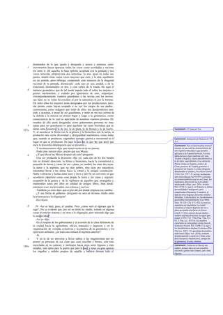 dominados de lo que iguala y desiguala y acrece y aminora, estos
incrementos hacen aparecer todas las cosas como acordadas y raciona-
les entre sí. De aquello, la base epítrita, acoplada con la péntada y tres
veces acrecida, proporciona dos armonías: la una, igual en todas sus
partes, siendo éstas varias veces mayores que cien; y la otra, equilátera
en un sentido, pero oblonga, comprende cien números de la diagonal
racional de la péntada, disminuido cada uno en una unidad, o de la
irracional, disminuidos en dos, y cien cubos de la tríada. He aquí el
número geométrico que de tal modo impera todo él sobre los mejores o
peores nacimientos; y cuando por ignorancia de esto, emparejen
extemporáneamente vuestros guardianes a las novias con los novios,
sus hijos no se verán favorecidos ni por la naturaleza ni por la fortuna.
De entre ellos los mejores serán designados por sus predecesores; pero,
tan pronto como hayan ocupado a su vez los cargos de sus padres ,
comenzarán, como indignos que serán de ellos, por desatendernos ante
todo a nosotras, a pesar de ser guardianes, y tener en me nos estima de
la debida a la música en primer lugar y luego a la gimnástica, como
consecuencia de lo cual se apartarán de nosotras vuestros jóvenes. De
resultas de ello serán designadas como gobernantes personas no muy
aptas para ser guardianes ni para aquilatar las razas hesiodeas que se
darán entre vosotros: la de oro, la de plata, la de bronce y la de hierro.
Y, al mezclarse la férrea con la argéntea y la broncínea con la áurea, se
producirá una cierta diversidad y desigualdad inarmónica, cosas todas
que, cuando se producen, engendran siempre guerra y enemistad en el
lugar en que se produzcan. He aquí la raza de la que hay que decir que
nace la discordia dondequiera que se presente.»
-Y reconoceremos-dijo- que tienen razón en su res puesta.
-Nada más natural-dije-, puesto que son Musas.
-¿Y qué dicen las Musas después de esto?-preguntó.
-Una vez producida la disensión -dije yo-, cada uno de los dos bandos
tiró en distinta dirección: lo férreo y broncíneo, hacia la crematística y
posesión de tierras y casas, de oro y plata; en cambio, las otras dos razas,
la áurea y la argéntea, que no eran pobres, sino ricas por naturaleza,
intentaban llevar a las almas hacia la virtud y la antigua constitución.
Hubo violencias y luchas entre unos y otros y por fin un convenio en que
acordaron repartirse como cosa propia la tierra y las casas y seguirse
ocupando de la guerra y de la vigilancia de aquellos que, protegidos y
mantenidos antes por ellos en calidad de amigos libres, iban desde
entonces a ser, esclavizados, sus colonos y siervos.
-También yo creo-dijo- que es por ahí por donde empieza ese cambio.
-¿Y esa forma de gobierno -pregunté- no será un término medio entre
la aristocracia y la oligarquía?
-En efecto.
IV -Así se hará, pues, el cambio. Pero ¿cómo será el régimen que le
siga? ¿No es evidente que, por ser un térmi no medio, imitará en algunas
cosas al anterior sistema y en otras a la oligarquía, pero teniendo algo que
le seapeculiar?
-Así es-dijo.
-En el respeto de los gobernantes y la aversión de la clase defensora de
la ciudad hacia la agricultura, oficios manuales y negocios y en la
organización de comidas colectivas y la práctica de la gimnástica y los
ejercicios militares, ¿en todo esto imitará al régimen anterior?
-Sí.
-Y en lo de no atreverse a llevar sabios a las magistraturas por no
poseer ya personas de esa clase que sean sencillas y firmes, sino más
mezcladas en su carácter, e inclinarse hacia otros seres fogosos y más
simples, más aptos para la guerra que para la paz, y tener en gran aprecio
los engaños y ardides propios de aquélla y hallarse durante todo el
c
d
e
547a
b
c
d
e
548a
Comment: Cf. nota a 415a.
Comment: Imitación de Homero,Il.VI
211.
Comment: Nos evitará muchas notas el
resumir en una sola las características de
este régimen timocrático que pueden
aplicarse a la Esparta histórica. En ésta
había periecos (pero también en Creta,
Tesalia y Argos) y clases aún inferiores a
la de éstos, equivalentes a los oikétaide
Platón (ilotas en Esparta,voikées de
Creta, penéstai de Tesalia,gymnétes o
gymnésíoi de Argos). La clase dirigente
abandonaba el campo y los oficios (Jenof.
Const. Lac. VII 1-2); no hay institución
más conocida que las xyssítia ocomidas
encomún(tambiénusua les en Creta); los
espartanos aborrecían las actividades
intelectuales (Hipe. mai. 285c;Aristót.
Pol.1271b 4 y sigs.); en Esparta se daban
personalidades inteligentes, pero
complicadas (Pausanias, Lisandro), al
lado de otras fogosas, pero más simples
(Brásidas, Calicrátidas); los lacedemonios
guerreaban incesantemente (Leg.686b;
Isócr. IV 125-128, V 51-52); la avaricia
espartana era legendaria; la ciudad
constituía el mayor depósito de oro y
plata que pudiera hallarse en Grecia
(Alcib.1122e),a pesar de que dichos
metales estaban proscritos en aquel país
(Jenof. Const. Lac. VII6;Plut. Vita Lyc.
IX 2;Vita Lys. XVII 6); las mujeres
espartanas se entregaban a toda clase de
licencias (Aristót. Pol. 1269b 12 y sigs.);
los lacedemonios amaban la música (Plut.
Vita Lyc. XXI 1-7) y gustaban de acudir a
audiciones (Hipe. mai. 285d), trataban
despóticamente a esclavos e ilotas, eran
poco locuaces («lacónicos»), amigos de
la gimnasia y la caza, etcétera.
Comment: Como no se fían de sus
sophoí, porque éstos no son sencillos,
recurren a gentes más simples, pero más
fogosas.
 