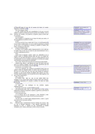 de oligarcas; aparte de que, por ser amantes del dinero, no estarán
dispuestos a contribuir con él .
-No, no es ninguna ventaja.
-¿Y qué? Aquello que hace rato censurábamos, lo de que en una tal
ciudad se ocupen las mismas personas de muchas cosas distintas, como la
labranza, por ejemplo, y los negocios y la guerra, ¿acaso te parece que
eso está bien?
-En modo alguno.
-Pues considera si el siguiente no es el mayor de todos esos males y el
que este régimen es el primero en sufrir.
-¿Cuál?
-El de que sea lícito al uno vender todo lo suyo y al otro comprárselo y
el que lo haya vendido pueda vivir en la ciudad sin pertenecer a ninguna
de sus clases ni ser negociante ni artesano ni caballero ni hoplita, sino
pobre y mendigo por todo título.
-Sí que es el primero-dijo.
-En efecto, en las ciudades regidas oligárquicamente no hay nada que
lo impida. Pues en otro caso no serían los unos demasiadamente ricos y
los otros completamente pobres.
-Justo.
-Ahora mira lo siguiente: cuando, siendo rico, dilapidaba el tal su
fortuna, ¿acaso le resultaba entonces algo más útil a la ciudad con
respecto a lo que ahora decidamos? ¿O tal vez, aunque pareciera ser de
los gobernantes, no era en realidad ni gobernante ni servidor de la ciudad,
sino solamente un derrochador de su hacienda?
-Así es-dijo-. Parecía otra cosa, pero no era más que un derrochador.
-¿Quieres, pues -dije yo -, que digamos de él que, del mismo modo que
nace en su celdilla el zángano, azote del enjambre, igualmente nace ése
en su casa como otro zángano, azote de la ciudad?
-Ciertamente, ¡oh, Sócrates!-dijo.
-¿Y no será, Adimanto, que, mientras la divinidad ha hecho nacer sin
aguijón a todos los zánganos alados, en cambio entre esos pedestres los
hay que no lo tienen, pero hay otros que están dotados de aguijones
terribles? ¿Y que de los carentes de aguijón salen quienes a la vejez
terminan siendo mendigos, y de los provistos de él, todos aquellos a los
que se llama malhechores?
-Muy cierto-dijo.
-Es evidente, pues -dije yo-, que, en una ciudad donde veas
mendigos, en ese mismo lugar estarán sin duda ocultos otros ladrones,
cortabolsas, saqueadores de templos y artífices de todos los males
semejantes.
-Evidente -dijo.
-¿Y qué? ¿No ves mendigos en las ciudades regidas
oligárquicamente?
-Casi todos lo son-dijo- excepto los gobernantes.
-¿No pensaremos, pues -dije yo-, que también hay en ellas muchos
malhechores dotados de aguijones a quienes el gobierno se preocupa de
contener por la fuerza?
-Así lo pensamos-dijo.
-¿Y no diremos que es por ignorancia y mala educación y mala
organización política por lo que se da allí esa clase de gentes?
-Lo diremos.
-Tal será, pues, la ciudad regida oligárquicamente y tantos, o quizá
más todavía, los vicios que contiene.
-Quizá -dijo.
-Dejemos, pues, completamente descrito también este sistema -dije
yo- que es llamado oligarquía y tiene aquellos gobernantes que
determine el censo. Y después de esto, examinemos al hombre
semejante a ella: veamos cómo nace y cómo es una vez nacido.
552a
b
c
d
e
553a
Comment: Juego de palabras con
«oligarcas»y«pocos».
Comment: Cf. Teofr. Char.XXVI 6,
donde se lamenta el oligarca: «¿Cuándo
dejaremos de vernos oprimidos por las
prestaciones y trierarquías?».
Comment: Parece que Licurgo prohibía
la enajenación de una determinada parte
del kléros o patrimonio llamada la
archaía mira. Sies así tiene razón Platón:
el gobierno oligárquico es el primero que
permite disponer libremente de todos los
bienes; cf. Leg.744d-e.
Comment: Imagen frecuente tanto en
la literatura griega, a partir de Hes. Op.
303-306, como en las modernas; Adam
cita a Shakespeare, Pericles, Prince of
Tyre, 11 1,51-52,303-306: «We would
purge the land of the drones that rob the
bee of her honey».
Comment: Cf. Isócr. VII 83.
Comment: Cf. Solón fr. 36 W., ap.
Arist. Const. Ath. XII4.
 