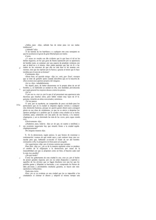 -¿Sabes, pues -dije-, adónde has de mirar para ver sus malas
tendencias?
-¿Adónde?-dijo.
-A las tutorías de los huérfanos o a cualquier otra cosa semejante en
que les acontezca el gozar de gran libertad para ser malos.
-Cierto.
-¿Y acaso no resulta con ello evidente que lo que hace el tal en los
demás negocios, en los que goza de buena reputación por su apariencia
de hombre justo, es contener, por una especie de prudente violencia con
que se domi na a sí mismo, otras malas pasiones que hay en él, a las
cuales no las convence de que ello no está bien ni las amansa con
razones, sino que las reprime por la fuerza y gracias al temor que le hace
temblar por el resto de su fortuna?
-Ciertamente -dijo.
-Ahora bien, mi querido amigo -dije yo-, será, ¡por Zeus!, siempre
que se trate de gastarlo ajeno cuando descubras que en la mayoría de
ellos existen esos apetitos propios del zángano.
-Así es-dijo-, indudablemente.
-No dejará, pues, de haber disensiones en la propia alma de un tal
hombre; y, no habiendo ya unidad en ella, sino dualidad, prevalecerán
por regla general los mejores deseos contra los peores.
-Así es.
-Y por eso es, creo yo, por lo que el tal presentará una apariencia más
decorosa que muchos otros; pero habrá volado muy lejos de él la
genuina virtud de un alma concertada y armónica.
-Tal me parece.
-Y será, por su tacañería, un competidor de poco cui dado para los
particulares que en la ciudad se disputen alguna victoria o cualquier
otra distinción honrosa, porque no querrá gastar dinero para conseguir
gloria en esa clase de certámenes, ya que no se atreve a despertar los
apetitos pródigos ni a pedirles que le ayuden como aliados en su lucha;
combate, pues, solamente con una parte de sus fuerzas, a la manera
oligárquica, y así es derrotado las más de las veces, pero sigue siendo
rico.
-Efectivamente -dijo.
-¿Dudamos, pues, todavía -dije yo- de que, en cuanto a similitud, a
ese avariento negociante hay que situarlo frente a la ciudad regida
oligárquicamente?
-De ninguna manera -dijo.
X. -Es la democracia, según parece, lo que hemos de examinar a
continuación: veamos de qué modo nace y qué carácter tiene una vez
nacida para que, habiendo co nocido el modo de ser del hombre
semejante a ella, lo pongamos en línea para ser juzgado.
-Así seguiríamos -dijo- por el mismo camino que siempre.
-Pues bien -dije yo-, ¿no es de la manera siguiente como se produce
el cambio de la oligarquía a la democracia por causa de la
insaciabilidad con que se proponen como un bien, el hacerse cada cual
lo más rico posible?
-¿De qué modo?
-Como los gobernantes de esta ciudad lo son, creo yo, por el hecho
de poseer grandes riquezas, por eso no están dispuestos a reprimir a
aquellos de los jóvenes que se hagan disolutos con una ley que les
prohiba gastar y dilapidar su hacienda; y así, comprando los bienes de
tales per sonas y prestándoles mediante garantía, se hacen aún más
opulentos e influyentes.
-Nada más cierto.
-Pero ¿no es ya evidente en una ciudad que les es imposible a los
ciudadanos el estimar el dinero y adquirir al mismo tiempo una
d
e
555a
b
c
d
 