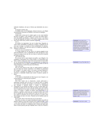 suficiente templanza, sino que es forzoso que desatiendan una cosa u
otra?
-Es bastante evidente-dijo.
-Se inhiben, pues, en las oligarquías, toleran la licencia y así obligan
frecuentemente a personas no innobles a convertirse en mendigos.
-Ciertamente.
-Andan, pues, ociosos por la ciudad, según yo creo, estos hombres
provistos de aguijón y bien armados, de los que unos deben dinero,
otros han perdido sus derechos, y algunos, las dos cosas. Y así odian a
los que han adquirido sus bienes y a los demás, conspiran tanto contra
unos como contra otros y ansían vivamente un cambio.
-Así es.
-En cambio, los negociantes van con la cabeza baja, fingiendo no
verles; hieren, hincándoles el aguijón de su dinero, a cualquiera de los
otros que se ponga a su alcance, se llevan multiplicados los intereses,
hijos de su capital, y con todo ello crean en la ciudad una multitud de
zánganos y pordioseros.
-¿Cómo no van a ser multitud? -dijo.
-Y el fuego ardiente de ese mal -dije yo- no quieren apagarlo ni por
aquel procedimiento, esto es, impidiendo que cada cual haga de lo suyo
lo que se le antoje, ni por este otro con el que se resolvería tal situación
por medio de otra ley.
-¿Por medio de cuál?
-De una que sería la mejor después de aquélla y que obligaría a los
ciudadanos a preocuparse de la virtud. Porque, si se prescribiese que
fuera a cuenta y riesgo suyo como tuviese uno que hacer la mayor parte
de las transacciones voluntarias, ni se enriquecerían de manera tan
desvergonzada los de la ciudad ni abundarían de tal modo en ella los
males semejantes a cuantos hace poco describíamos.
-Muy cierto-dijo.
-Pero, tal como están las cosas -dije yo-, queda expuesto el estado en
que, por todas esas razones, mantienen a sus súbditos los gobernantes
de la ciudad. Y, en cuanto a ellos y a los suyos, ¿no hacen lujuriosos a
los jóvenes e incapaces de trabajar con el cuerpo ni con el alma y
perezosos y demasiado blandos para resistir el placero soportar el
dolor?
-¿Cómo no?
-¿Y los padres se desentienden de todo lo que no sea el negocio y no
se preocupan de la virtud más que los pobres?
-No, en efecto.
-Pues bien, siendo esta su disposición, cuando gobernantes y
gobernados coincidan unos con otros er un viaje por tierra o en alguna
otra ocasión de encuentro, por ejemplo, en una teoría o expedición en
que naveguen y guerreen juntos; o cuando, al contemplarse
mutuamente en un momento de peligro, no sean en modo alguno des-
preciados los pobres por los ricos, sino que muchas veces sea un pobre,
seco y tostado por el sol, quien, al formar en la batalla junto a un rico
criado a la sombra y cargado de muchas carnes superfluas, le vea
jadeante y agobiado, ¿crees acaso que no juzgará el pobre que es sólo
por lo cobardes que son ellos mismos por lo que los otros son ricos, y
que, cuando se encuentre con los suyos en privado, no se dirán, como
una consigna, los unos a los otros: «Nuestros son los hombres, pues no
valen nada»?
-Por mi parte -dijo- sé muy bien que eso es lo que hacen.
-Pues bien, así como a un cuerpo valetudinario le basta con recibir un
pequeño impulso de fuera para inclinarse hacia la enfermedad, y como
a veces nace la disensión en su propio seno incluso sin causa exterior,
¿no le ocurre otro tanto a la ciudad que está lo mismo que aquél, pues
basta el menor pretexto para que, llamando unos u otros en su auxilio a
e
556a
b
c
d
e
Comment: Se ha creído ver un
antecedente de esta descripción en la
cons piración espartana de Cinadón
(Jenof.Hell. 1113, 4-11). Pero nada más
parecido a ella que la conspiración de
Catilina -han hecho notar varios
comentaristas-, lo cual demuestra que los
fenómenos descritos por Platón pueden
ocurrir, y de hecho ocurren, en cualquier
momento de la historia.
Comment: Cf. Leg. 742c, 849e, 915e.
Comment: Epaminondas odiaba a los
gordos y un día echó a uno de ellos de su
ejército diciendo que a duras penas
bastarían tres o cuatro escudos para
cubrirle el vientre (Plut.Red imperat.
apophth. 192d).
Comment: Cf. Sóf. Oed. rex961.
 