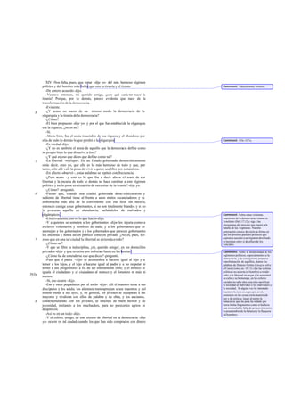 XIV -Nos falta, pues, que tratar -dije yo- del más hermoso régimen
político y del hombre más bello,que son la tiranía y el tirano.
-De entero acuerdo-dijo.
-Veamos entonces, mi querido amigo, ¿con qué carácter nace la
tiranía? Porque, por lo demás, parece evidente que nace de la
transformación de la democracia.
-Evidente.
-¿Y acaso no nacen de un mismo modo la democracia de la
oligarquía y la tiranía de la democracia?
-¿Cómo?
-El bien propuesto -dije yo- y por el que fue establecida la oligarquía
era la riqueza, ¿no es así?
-Sí.
-Ahora bien, fue el ansia insaciable de esa riqueza y el abandono por
ella de todo lo demás lo que perdió a la oligarquía.
-Es verdad-dijo.
-¿Y no es también el ansia de aquello que la democracia define como
su propio bien lo que disuelve a ésta?
-¿Y qué es eso que dices que define como tal?
-La libertad -repliqué-. En un Estado gobernado democráticamente
oirás decir, creo yo, que ella es lo más hermoso de todo y que, por
tanto, sólo allí vale la pena de vivir a quien sea libre por naturaleza.
-En efecto -observó -, estas palabras se repiten con frecuencia.
-¿Pero acaso -y esto es lo que iba a decir ahora- el ansia de esa
libertad y la incuria de todo lo demás no hace cambiar a este régimen
político y no lo pone en situación de necesitar de la tiranía?-dije yo.
-¿Cómo? -preguntó.
-Pienso que, cuando una ciudad gobernada demo cráticamente y
sedienta de libertad tiene al frente a unos malos escanciadores y se
emborracha más allá de lo conveniente con ese licor sin mezcla,
entonces castiga a sus gobernantes, si no son totalmente blandos y si no
le procuran aquélla en abundancia, tachándolos de malvados y
oligárquicos .
-Efectivamente, eso es lo que hacen-dijo.
-Y a quienes se someten a los gobernantes -dije- les injuria como a
esclavos voluntarios y hombres de nada; y a los gobernantes que se
asemejan a los gobernados y a los gobernados que parecen gobernantes
los encomia y honra así en público como en privado. ¿No es, pues, for-
zoso que en una tal ciudad la libertad se extiendaa todo?
-¿Cómo no?
-Y que se filtre la indisciplina, ¡oh, querido amigo!, en los domicilios
privados -dije- y que termine por imbuirse hasta en las bestias .
-¿Cómo ha de entenderse eso que dices?-preguntó.
-Pues que el padre -dije- se acostumbra a hacerse igual al hijo y a
temer a los hijos, y el hijo a hacerse igual al padre y a no respetar ni
temer a sus progenitores a fin de ser enteramente libre; y el meteco se
iguala al ciudadano y el ciudadano al meteco y el forastero ni más ni
menos.
-Sí, eso ocurre -dijo.
-Eso y otras pequeñeces por el estilo -dije-: allí el maestro teme a sus
discípulos y les adula; los alumnos menosprecian a sus maestros y del
mismo modo a sus ayos; y, en general, los jóvenes se equiparan a los
mayores y rivalizan con ellos de palabra y de obra, y los ancianos,
condescendiendo con los jóvenes, se hinchen de buen humor y de
jocosidad, imitando a los muchachos, para no parecerles agrios ni
despóticos.
-Así es en un todo-dijo.
-Y el colmo, amigo, de este exceso de libertad en la democracia -dije
yo- ocurre en tal ciudad cuando los que han sido comprados con dinero
b
c
d
e
563a
b
Comment: Naturalmente, irónico.
Comment: 555c-557a.
Comment: Sobre estas violentas
reacciones de la democracia, véanse en
Jenofonte (Hell.17,12 y sigs.) las
discusiones del proceso que siguió a la
batalla de las Arginusas. Nuestra
generación conoce de cierto la forma en
que los diversos partidos políticos que
aspiran a suceder a un régimen derribado
semotejan entre sí de afines de los
vencidos.
Comment: Sobre la inestabilidad de los
regímenes políticos, especialmente de la
democracia, y la consiguiente perpetua
transformación de aquéllos, léanse las
palabras de Donoso Cortés (Ensayo sobre
elCatolicismo, etc. III 3):«En las esferas
políticas no acierta (el hombre) a rendir
culto a la libertad sin negar a la autoridad
su culto y su homenaje, en las esferas
sociales no sabe otra cosa sino sacrificar
la sociedad al individuo o los individuos a
la sociedad.. Si alguna vez ha intentado
mantenerlo todo en su propio nivel,
poniendo en las cosas cierta manera de
paz y de justicia, luego al punto la
balanza en que las pesa ha rodado por
tierra hecha fragmentos como si hubiera
una irremediable falta de proporción entre
la pesadumbre de la balanza y la flaqueza
delhombre».
 