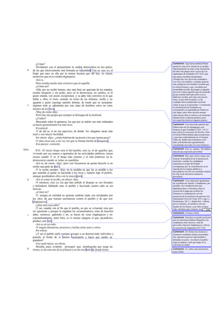 -¿Cómo?
-Dividamos con el pensamiento la ciudad democrática en tres partes,
de las que efectivamente está formada en la realidad. Una es, creo yo, el
linaje que nace en ella por la misma licencia que allí hay, no menos
numeroso que en la ciudad oligárquica.
-Así es.
-Pero resulta mucho más corrosivo que en aquélla.
-¿Cómo así?
-Allá, por no recibir honras, sino más bien ser apartado de los mandos,
resulta inexperto y sin poder, pero en la democracia, en cambio, es él
quien manda, con pocas excepciones, y su parte más corrosiva es la que
habla y obra; el resto, sentado en torno de las tribunas, runfla y no
aguanta a quien exponga opinión distinta, de modo que en semejante
régimen todo se administra por esta clase de hombres salvo un corto
número de los otros.
-Muy de cierto-dijo.
-Pero hay otro grupo que siempre se distingue de la multitud.
-¿Cuáles?
-Buscando todos la ganancia, los que por su índole son más ordenados
se hacen generalmente los más ricos.
-Esnatural.
-Y de ahí es, si no me equivoco, de donde los zánganos sacan más
miel y con mayor facilidad.
-En efecto -dijo-, ¿cómo habrían de sacársela a los que tienen poco?
-Y tales ricos son, a mi ver, los que se llaman hierba de zánganos.
-Eso parece -contestó.
XVI. -El tercer linaje será el del pueblo, esto es, el de aquellos que,
viviendo por sus manos o apartados de las actividades públicas, tienen
escaso caudal. Y es el linaje más extenso y el más poderoso en la
democracia cuando se reúne en asamblea.
-Así es, de cierto -dijo-; pero con frecuencia no quiere hacerlo si no
recibe una parte de miel .
-Y la recibe siempre -dije- en la medida en que les es posible a los
que mandan el quitar su hacienda a los ricos y repartir algo al pueblo,
aunque quedándose ellos con la mayor parte.
-Así es como la recibe, en efecto-dijo.
-Y entonces, creo yo, los que han sufrido el despojo se ven forzados
a defenderse hablando ante el pueblo y haciendo cuanto cabe en sus
fuerzas.
-¿Cómo no?
-Y, aunque en realidad no quieran cambiar nada, son inculpados por
los otros de que traman asechanzas contra el pueblo y de que son
oligárquicos .
-¿Qué otra cosa cabe?
-Y así, cuando ven al fin que el pueblo, no por su voluntad, sino por
ser ignorante y porque le engañan los calumniadores, trata de hacerles
daño, entonces, quiéranlo o no, se hacen de veras oligárquicos y no
espontáneamente; antes bien, es el mismo zángano el que, picándoles,
produce este mal .
-Así es en un todo.
-Y surgen denuncias, procesos y luchas entre unos y otros.
-En efecto.
-¿Y así el pueblo suele siempre escoger a un determi nado individuo y
ponerlo al frente de sí mismo mantenerlo y hacer que medre en
grandeza?
-Eso suele hacer, en efecto.
-Resulta, pues, evidente -proseguí- que, dondequiera que surge un
tirano, es de esta raíz de la jefatura y no de otro lado de donde brota.
d
e
565a
b
c
d
Comment: Aquí tiene también Platón
puesta la vista en la Atenas de su tiempo.
Oportunamente se citan como ilustración
de todo este pasaje unos versos de Las
suplicantes de Eurípides (237-245) que
hay quien considera interpolados:
«Porque hay tres clases de ciudadanos.
Los ricos son inútiles y siempre quieren
más; peligrosos los hombres resultan que
no tienen fortuna y que, invadidos por
desmedida envidia, descargan su aguijón
perverso contra aquellos que de acomodo
gozan cuando malvados jefes con su
habla les excitan; pero hay una tercera
clase, la que está en medio y a las
ciudades salva cumpliendo con buen
orden lo que se le prescribe». Ciertamente
la clasificación de Eurípides no
corresponde a la apuntada por Platón en
este lugar, entre otras razones porque
cada una de ellas se refiere a un momento
distinto de la evolución política; pero
sirve para ilus trarla en algunos puntos.
Comment: Con esta mala opinión que
Platón tiene de los demagogos con-
fróntese lo que Tucídides (1165, 1 0-11)
dice sobre los sucesores de Pericles. Pero
el mismo Platón admite aquí excepciones,
y aun más explícitamente en el Gorgias
(526a-b), donde cita al ateniense Aris-
tides,jefedemócrata«grandemente
renombrado aun entre los otros helenos».
Comment: Esto es, «pasto». Sin dudase
trata de una expresión proverbial.
Comment: Hay aquí ciertos toques que
ilustran la decadencia de la democracia
ateniense: cuando los ciudadanos
empezaron a exigir del Estado
recompensas por su contribución en la
marcha de los asuntos públicos y
descuidaron con ello sus normales medios
de vida, la de mocracia comenzó a
pervertirse.
Comment: Viva impresión igualmente
de la política de Atenas. Compárense, por
ejemplo, las consideraciones que
Bdelideón hace a Filocleón sobre la
miseria de la paga que reciben los
heliastas en comparación con las
ganancias de los políticos de quienes son
instrumento (Aris tó£ Vesp. 655 y sigs.) y
Demóstenes, III 3 1, donde dice: «Ahora,
por el contrario, los políticos son los
dueños de los bienes y por ellos se hace
todo, mientras que vosotros, los que
formáis el pueblo, enervados y
Comment: Cf nota a 562d.
Comment: Isócrates recuerda asimismo
que los atenienses habían obligado a los
ciudadanos más ilustres y más de
provecho a hacerse oligárquicos a fuerza
de acusarlos de oligarquía (XV 318).
Comment: En Atenas los metecos o
forasteros residentes tenían un prostátes
(lat. patronos) que los representaba y
defendía en juicio. Así ahora el pueblo
erige un patrón o jefe que luego se le
convierte en tirano.
Comment: Cf, sobre esta afirmación,
nota a 564a.
... [24]
 