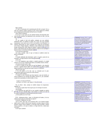 -Bien evidente.
-¿Y cuál es el principio de la transformación del jefe en tirano? ¿No es
claro que empieza cuando comienza el jefe a hacer aquello de la fábula
que se cuenta acerca del templo deZeusLiceo en Arcadia?
-¿Qué fábula?-preguntó.
-La de que el que gusta de una entraña humana desmenuzada entre
otras de otras víctimas, ése fatalmente ha de convertirse en lobo. ¿No has
oído ese relato?
-Sí.
-¿Y así, cuando el jefe del pueblo, contando con una multitud
totalmente dócil, no perdona la sangre de su raza, sino que acusando
injustamente, como suele ocu rrir, lleva a los hombres a los tribunales y se
mancha, destruyendo sus vidas y gustando de la sangre de sus hermanos
con su boca y lengua impuras, y destierra y mata mientras hace al mismo
tiempo insinuaciones sobre rebajas de deudas y repartos de tierras , no es
fuerza y fatal destino para tal sujeto el perecer a manos de sus enemigos o
hacerse tirano y convertirse de hombre en lobo?
-Es de toda necesidad-dijo.
-Así viene a resultar -dije- el que se levanta en sedición contra las
gentes acaudaladas.
-Así.
-Y cuando, habiendo sido desterrado, vuelve a la patria a pesar de sus
enemigos, ¿no llega entonces como tirano consumado?
-Claro está.
-Y, si son impotent es para echarlo o matarlo poniendo a la ciudad
contra él, en ese caso conspiran para darle a escondidas muerte violenta.
-Al menos tal suele ocurrir -dijo.
-Y este es el punto en que todos los que han llegado a esta situación
recurren a aquella famosa súplica de los tiranos en que piden al pueblo
algunos guardias de corps para que aquél conserve su defensor.
-Muy de cierto-dijo.
-Y los del pueblo se los dan, creo yo, temiendo por él, pero
enteramente seguros por lo que toca a ellos mismos.
-Muy de cierto también.
-Y, cuando ve esto el hombre que tiene riquezas y que, por tenerlas, se
siente inculpado de ser enemigo del pueblo, entonces es, ¡oh, camarada!,
cuando éste, ajustándose al oráculo dado a Creso,
escapa a lo largo del Hermo
pedregoso sin miedo a que alguno le llame cobarde.
-No, en efecto -dijo-, porque no tendría tiempo de avergonzarse
segunda vez.
-Y al que es cogido-dijo- bien seguro que se le entrega a la muerte.
-Sinremedio.
-Y es manifiesto que aquel jefe no yace «grande, ocupando un espacio
infinito»,sino que, echando abajo a otros muchos, se sienta en el carro de
la ciudad consumando su transformación de jefe en tirano.
-¿Cómo podría no ser así?-dijo.
XVII. -¿Repasamos ahora -seguí- la felicidad del hombre y la de la
ciudad en que surge un mortal de esa especie?
-Conforme. Hagámoslo así-dijo.
-¿No es cierto -dije- que, en los primeros días y en el primer tiempo,
aquél sonríe y saluda a todo el que encuentra a su paso, niega ser tirano,
promete muchas cosas en público y en privado, libra de deudas y reparte
tierras al pueblo y a los que le rodean y se finge benévolo y manso para
con todos?
-Es de rigor-contestó.
e
566a
b
c
d
e
Comment: Pausanias, VIII 2, 3, refiere
así la leyenda: «Licaón llevó al altar de
Zeus Liceo una criatura humana, la
sacrificó y vertió la sangre sobre el altar;
y se cuenta que, inmediatamente después
delsacrificio, quedó convertido de
hombreen lobo».
Comment: Lugares comunes de los
demagogos revolucionarios.
Comment: Obsérvese la fatalidad que
atribuye Platón a la vida del tirano.
Jenofonte afirma (Hier. VII12) que
ningún tirano se atreve a deponer su
poder; y Tucídides advierte, por boca de
Pericles (II 63, 2), que la tiranía es muy
peligrosa de dejar.
Comment: Recuérdese a este propósito
la expulsión y vuelta de Pisístrato. En
todo este pasaje Platón muestra cómo el
tirano se hace abierto o solapadamente tal
por la resistencia abierta o encubierta de
susenemigos.
Comment: Como en los casos de
Teágenes de Mégara, Pisístrato y
Dionisio de Siracusa.
Comment: En Heródoto (155) el rey
lidio Creso pregunta al oráculo de Delfos
si será de larga duración su monarquía y
la pitonisa le responde en unos versos en
que le aconseja una impúdica huida en el
momento en que sepa que ha accedido al
trono de Persia un mulo, es decir, un
personaje de raza mixta, Ciro, hijo del
persa Cambises y la meda Mandane, que
ibaenefectoadestronarle.
Comment: Expresión homérica conque
se describe el cadáver de un guerrero
tendido en tierra(II. XVI 776).
Sugerencia de Homero es también la
imagen del tirano que se sienta en su
carro después de haber derribado a otros
muchos.
 