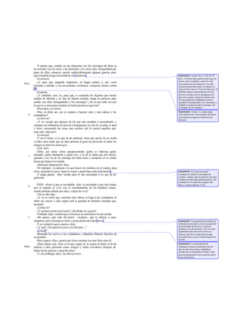 -Y pienso que, cuando en sus relaciones con los enemigos de fuera se
ha avenido con los unos y ha destruido a los otros yhay tranquilidad por
parte de ellos, entonces suscita indefectiblemente algunas guerras para
que el pueblo tenga necesidad de un conductor.
-Esnatural.
-¿Y para que, pagando impuestos, se hagan pobres y, por verse
forzados a atender a sus necesidades cotidianas, conspiren menos contra
él?
-Evidente.
-¿Y también, creo yo, para que, si sospecha de algunos que tienen
temple de libertad y no han de dejarle mandar, tenga un pretexto para
acabar con ellos entregándoles a los enemigos? ¿No es por todo eso por
lo que le es necesario siempre al tirano promover guerras?
-Necesario, en efecto.
-Pero, al obrar así, ¿no se expone a hacerse más y más odioso a los
ciudadanos?
-¿Cómo no?
-¿Y no sucede que algunos de los que han ayudado a encumbrarle y
cuentan con influencia se atrevan a franquearse ya con él, ya entre sí unos
y otros, censurando las cosas que ocurren, por lo menos aquellos que
sean más valerosos?
-Esnatural.
-Y así el tirano, si es que ha de gobernar, tiene que quitar de en medio
a todos éstos hasta que no deje persona al guna de provecho ni entre los
amigos ni entre los enemi gos.
-Está claro.
-Debe, por tanto, mirar perspicazmente quién es valeroso, quién
alentado, quién inteligente y quién rico, y es tal su dicha que por fuerza,
quiéralo o no, ha de ser enemigo de todos éstos y conspirar en su contra
hasta que depure la ciudad.
-¡Hermosa depuración!-dijo.
-Sí -repliqué-, la opuesta a la que hacen los médicos en el cuerpo: pues
éstos, quitando lo peor, dejan lo mejor y aquél hace todo lo contrario.
-Y según parece -dijo- resulta para él una necesidad si es que ha de
gobernar.
XVIII. -¡Pues sí que es envidiable -dije- la necesidad a que está sujeto,
que le impone el vivir con la muchedumbre de los hombres ruines,
siendo además odiado por ellos, o dejar de vivir!
-Tal es ella-dijo.
-¿Y no es cierto que, mientras más odioso se haga a los ciudadanos al
obrar así, mayor y más segura será la guardia de hombres armados que
necesite?
-¿Cómo no?
-¿Y quiénes serán esos leales? ¿De dónde los sacará?
-Volando -dijo- vendrán por sí mismos en multitud si les da sueldo.
-Me parece, ¡por vida del perro! -exclamé-, que te refieres a otros
zánganos, pero extranjeros éstos y procedentesdetodaspartes.
-Y es verdad lo que te parece -dijo.
-¿Y qué? ¿No querría acaso a los del país...?
-¿Cómo?
-Quitando los siervos a los ciudadanos y dándoles libertad, hacerlos de
su guardia.
-Bien seguro-dijo-, puesto que éstos resultan los más fieles para él.
-¡Pues buena cosa -dije- es la que, según tú, le ocurre al tirano si ha de
utilizar a tales personas como amigos y leales servidores después de
haber hecho perecer a aquellos otros!
-Y, sin embargo-dijo-, de ellos se sirve.
567a
b
c
d
e
568a
Comment: Aristót. Po1.1313b 28-29
dice: «el tirano hace guerras para que las
gentes estén ocupadas y pasen la vida
necesitadas de un conductor». En toda
esta descripción del tirano se trasluce la
figuradeDio nisio el Viejo de Siracusa: él
también empezó repartiendo las tie rras,
hizo de la lucha con los cartagineses la
base de su poder, requirió la protección
de una guardia de ciudadanos nuevos,
suprimió violentamente a sus enemigos y
ofendió la conciencia de los griegos con
el despojo de los templos.
Comment: Aristót. I.c señala todas
estas intenciones como propias del tirano
con referencia especial a Dionisio de
Siracusa.
Comment: Es la que aconsejó
Trasibulo de Mileto a Periandro de
Corinto, cuando, ante el emisario que éste
le había enviado para pedirle parecer, fue
cortando en el campo las espigas más
altas y lozanas (Heród. V 92).
Comment: Las guardias personales de
mensajerosextranjeros eran cosa general
en las tiranías de Grecia y se dieron
también en la de Dionisio. Éste se valió
igualmente para ello de los siervos a
quienes sacó de la esdavitud privada,
procedimiento a que se alude después en
el texto.
Comment: La interrupción de
Adimanto expresa su asombro ante la
idea de que los propios ciudadanos
puedan servir de guardia al tirano como
parecía desprenderse del comienzo de la
frasedeSócrates.
 