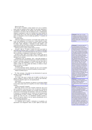 -Bien de cierto-dijo.
-Por lo tanto, en realidad y aunque alguien no lo crea, el auténtico
tirano resulta ser auténtico esclavo, sujeto a las más bajas adulaciones y
servidumbres, lisonjeador de los hombres más perversos, totalmente
insatisfecho en sus deseos, falto de multitud de cosas y verdaderamente
indigente si aprendemos a mirar en la totalidad de su alma; henchido de
miedo durante toda su vida y lleno de sobresaltos y dolores si de veras se
parece su disposición a la de la ciudad que gobierna. Y se parece, en
efecto, ¿no es así?
-Y mucho-replicó.
-Sobre esto, aún hemos de adscribir a este hombre todas aquellas cosas
de que antes hablábamos: le es forzoso ser, e incluso hacerse en mayor
grado que antes por virtud de su mando, envidioso, desleal, injusto, falto
de amigos, impío, albergador y sustentador de toda maldad y, por
consecuencia de todo esto, infeliz en grado sumo; finalmente, ha de hacer
iguales que él a todos los que es tán a su lado.
-Nadie que esté en su juicio-contestó- dirá lo con trario.
-¡Ea, pues! -dije yo-. Tú ahora, a manera de un juez que decide en
último término , dictamina quién, a tu parecer, es el primero en felicidad,
quién el segundo y así sucesivamente hasta los cinco que son: el hombre
real, el timocrático, el oligárquico, el democrático y el tiránico.
-El juicio es fácil -dijo-; yo los juzgo, como si fueran coros, por el
orden en que han entrado en escena, tanto en virtud y en maldad como en
felicidad y en su contrario.
-¿Alquilaremos, pues, un pregonero -dije-, o bien debo proclamar yo
mismo que el hijo de Aristón ha declarado que el hombre más dichoso es
el mejor y más justo, y que éste es el hombre real, que reina sobre sí
mismo; y que el más desdichado es el peor y el más injusto, y éste, en
cambio, se halla ser el que, siendo más tiránico, se tiranice en mayor
grado a sí mismo y a su ciudad?
-Proclámalo -dijo.
-¿Y no he de proclamar además -pregunté- que esto es así lo encubran
o no lo encubran los tales a la vista de los hombresy los dioses todos?
-Añade eso también-dijo él.
VII. -Bien -proseguí-, ésta podría ser una demostración; he aquí una
segunda, si te parece de algún peso .
-¿Cuál es ella?
-Si es cierto -dije- que, lo mismo que la ciudad se di vide en tres
especies, también se divide en otras tres el alma de cada individuo,
nuestra tesis obtendrá, según creo, una segunda prueba.
-¿Qué prueba?
-Ésta: siendo tres esos elementos, los placeres se mostrarán también
de tres clases, propia cada uno de aquéllos, ylo mismo los deseos ylos
mandos.
-¿Cómo lo entiendes?-pregunté.
-Había algo, decimos, con lo que el hombre compren de; algo con lo
cual se encoleriza y una tercera cosa, en fin, a la que por la variedad de
sus apariencias no pudimos designar con un nombre adecuado, por lo
cual le di mos el del elemento más importante y fuerte que en ella había:
la llamamos lo concupiscible, por la violencia de las concupiscencias
correspondientes al comer y al beber, a los placeres eróticos y a todo
aquello que viene tras esto, y la llamábamos también avarienta o
deseosa de riquezas, porque es con las riquezas principalmente con lo
que se satisfacen tales deseos.
-Y es razonable llamarla as í -dijo.
-Y si dijéramos que su placer e inclinación es la ganancia, ¿no
apoyaríamos esta designación sobre un punto capital, de suerte que
e
580a
b
c
d
e
581a
Comment: Tácito (Ann. VI 12) ha
recordado estos conceptos de Sócrates en
su admirable pintura del alma de Tiberio;
cf. igualmente Gorg. 524e-525a, donde se
habla del estado en que Radamantis halla
las almas del Gran Rey y otros príncipes
y monarcas.
Comment: La expresión usada en el
texto para designar a este juez cuya
función quiere Sócrates que desempeñe
Glaucón (hodiá pánton krités) no se halla
en ninguna otra parte, y su sentido no es
claro. Se trata, sin duda, como se ve por
lo que sigue, de los árbitros que decidían
los certámenes dramáticos en las Grandes
Dionisíacas de Atenas;y como estos
árbitros o jueces quedaban designados a
travésdeselecciones y sorteos, se ha
entendido que el juez did pántones aquel
que, habiendo pasado por todo ello,
llegaba a dar su voto de manera efectiva
para la adjudicación. En este caso se trata
de un nombre genérico, pues los tales
jueces eran cinco. Adam,en cambio,
relaciona la locución con ho did pánton
agón, que quiere decir «certamen final o
supremo», y entiende que es posible que
el arconte pudiera llamar a uno de los
cinco jueces para que decidiera, después
de una selección hecha por un grupo más
amplio de árbitros, sobre el orden en que
se habían de dar los premios (cf. infra:
«quién es el primero en felicidad, quién el
segundo, etc.»). Hay que observar
además que la decisióneraanunciada por
un heraldo, lo que explica la pregunta de
Sócrates: «¿Alquilaremos, pues, un
pregonero...?»
Comment: Terminada la prueba
política, basada en la comparación de la
ciudad y el individuo, empieza la
psicológica, que se funda en la
consideración de las especies o partes del
alma.
Comment: Se hace preciso advertir que
hasta aquí los términos «place res» y
«deseos» se han tomado generalmente en
mala parte refiriéndolos a la especie
concupiscible del alma; aquí se da a estos
vocablos mayor amplitud. A
consecuencia de ello necesita Platón
buscar nuevas designaciones para las
apetencias inferiores y el hombre en que
predominan, y de ahí las consideraciones
que para justificarlas vienen más abajo.
Por otra parte el número de los modos del
ser ha quedado reducido de cinco a tres, y
el hombre oligárquico, el democrático y
el tiránico están todos representados en la
primera clase: estos cambios producen un
cierto embarazo en el autor, pero en sus
conceptos no hay oscuridad alguna.
 