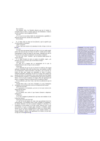 -No, en efecto.
-Sin embargo -dije-, los llamados placeres que por el cuerpo se
extienden hacia el alma y resultan quizá los más abundantes e intensos
son de ese género: unas escapadas del dolor.
-Eso son.
-¿Y no son de esa misma índole los presentimientos agradables o
dolorosos del porvenir, nacidos de la expectación?
-De la misma.
X. -¿Y sabes -dije yo- cómo son esos placeres y qué es aquello a que
en mayor grado se asemejan?
-¿Qué? -preguntó.
-¿Crees -dije- que existen en la naturaleza lo alto, lo bajo y lo de en
medio?
-Lo creo.
-¿Y crees que una persona llevada de lo bajo a lo de en medio puede
pensar otra cosa sino que se la lleva a lo alto? Y, cuando esté en medio,
contemplando el punto de donde ha sido traída, ¿supondrá que está en
otro sitio sino en la altura no habiendo visto la altura verdadera?
-No creo, ¡por Zeus! -exclamó-, que tal persona pueda pensar de
manera distinta.
-Y, si fuese llevada de nuevo al punto de partida -seguí-, ¿no
pensaría, esta vez con razón, que se la llevaba a lo bajo?
-¿Qué más cabe?
-¿Y todo eso le pasaría por su inexperiencia de lo que es
verdaderamente lo alto, lo bajo y lo de en medio?
-Claro está.
-¿Y te admirarás de que los que no conocen la verdad no sólo tengan
opiniones extraviadas sobre otras mu chas cosas, sino también se hallen
en tal disposición, respecto del dolor y del placer y de lo que hay en
medio de ellos, que, cuando son arrastrados al dolor, se sienten
realmente doloridos, poniéndose con ello en lo cierto, pero cuando son
pasados del dolor a lo intermedio, creen a pies juntillas que han llegado
a la satisfacción y al placer y, a semejanza de los que, por no conocer lo
blanco, ven en lo gris lo opuesto a lo negro, ellos, por ignorancia del
placer, se engañan viendo en la falta de do lor lo opuesto al dolor?
-No me admiraré, ¡por Zeus! -dijo-; más bien me admiraría de que no
fuese así.
-Atiende ahora -dije- a esto otro: el hambre y la sed y fenómenos
semejantes, ¿no son como unos vacíos en la disposición del cuerpo?
-¿Qué otra cosa cabe?
-Y la ignorancia y la insensatez, ¿no son a su vez unos vacíos en la
disposición del alma?
-Muy de cierto.
-¿Y no llenaría esos vacíos el que tomase alimento o adquiriese
inteligencia?
-¿Cómo no?
-¿Y es más verdadera la plenitud de lo que tiene más realidad o la de
lo que tiene menos?
-Claro que la de lo que tiene más.
-¿Y cuál de los dos géneros de cosas crees que participa más de la
existencia pura, el de aquellas como el trigo, la bebida, el companage y
los demás alimentos o el de la creencia verdadera, la doctrina y la
inteligencia, en una palabra, el de toda virtud? Juzga de esto: lo que
está atenido a lo que es siempre igual, inmortal y verdadero, siendo
además tal en sí mismo y produciéndose en algo de su misma índole,
¿no te parece de mayor realidad que lo que, estando atenido a lo
siempre mudable y mortal, es así igualmente en sí mismo y se pro duce
en algo de su misma naturaleza?
d
e
585a
b
c
Comment: A esta simple y absoluta
concepción de lo alto y de lo bajo se
atiene Platón aquí y en el Fedón(109 y
sigs.); pero la combate vigorosamente en
el Timeo (62c-63a) y la declara vacía de
sentido presupuesta la esfericidad del
cielo. Los puntos de la superficie de esa
esfera, estando todos en la misma
relación con el centro sin distinción
posible de sus opuestos, no se pueden
designar con términos contrarios; y «si
alguien marchase en círculo alrededor,
deteniéndose frecuentemente como
antípoda de sí mismo, llamaría al mismo
punto unas veces bajoy otras alto».
Comment: El hambre y la sed y otras
necesidades de la misma índole son una
falta o vacío; la ignorancia y la insensatez
lo son también. Pero el vacío del hambre
y de la sed se llenan con comida y bebida
y el de la ignorancia y la insensatez con el
conocimiento. ¿Cuál de estas sa-
tisfacciones representa plenitud más
verdadera? Indudablemente la del
conocimiento, porque éste está atenido a
lo siempre igual, in mortal y verdadero
(las ideas), es además siempre igual,
inmortal y verdadero en sí mismo y está
en algo siempre igual, inmortal y ver-
dadero (el alma). Por lo tanto participa
más de la verdadera existencia, es más
que lo que llena el cuerpo. Lo que se dice
delconocimien to se extiende después a
todas las especies espirituales. Este
razonamiento, donde aparecen vinculados
entre sí los dos concep tos de verdad y de
realidad, presupone la teoría metafísica
de los librosanteriores.
 