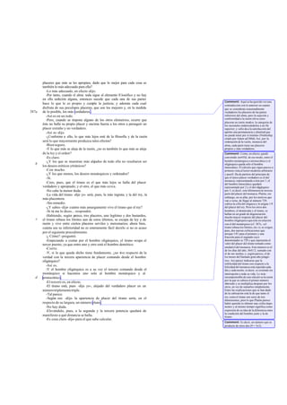 placeres que más se les apropien, dado que lo mejor para cada cosa es
también lo más adecuado para ella?
-Lo más adecuado, en efecto-dijo.
-Por tanto, cuando el alma toda sigue al elemento fi losófico y no hay
en ella sedición alguna, entonces sucede que cada una de sus partes
hace lo que le es propio y cumple la justicia; y además cada cual
disfruta de sus peculiares placeres, que son los mejores y, en la medida
de lo posible, los más verdaderos .
-Así es en un todo.
-Pero, cuando se impone alguno de los otros elementos, ocurre que
éste no halla su propio placer y encima fuerza a los otros a perseguir un
placer extraño y no verdadero.
-Así es-dijo.
-¿Conforme a ello, lo que más lejos esté de la filosofía y de la razón
será lo que mayormente produzca tales efectos?
-Bienseguro.
-Y lo que más se aleja de la razón, ¿no es también lo que más se aleja
de la ley y el orden?
-Es claro.
-¿Y los que se muestran más alejados de todo ello no resultaron ser
los deseos eróticos ytiránicos?
-Con mucho.
-¿Y los que menos, los deseos monárquicos y ordenados?
-Sí.
-Creo, pues, que el tirano es el que más lejos se halla del placer
verdadero y apropiado; y el otro, el que más cerca.
-No cabe la menor duda.
-La vida del tirano -dije yo- será, pues, la más ingrata; y la del rey, la
más placentera.
-Sin remedio.
-¿Y sabes -dije- cuánto más amargamente vive el tirano que el rey?
-Si tú me lo dices...-respondió.
-Habiendo, según parece, tres placeres, uno legítimo y dos bastardos,
el tirano rebasa los límites aun de estos últimos, se escapa de ley y de
razón y vive entre ciertos placeres serviles y mercenarios; ahora bien,
cuánta sea su inferioridad no es enteramente fácil decirlo si no es acaso
por el siguiente procedimiento.
-¿ Cómo? -preguntó.
-Empezando a contar por el hombre oligárquico, el tirano ocupa el
tercer puesto, ya que entre uno y otro está el hombre demótico.
-Cierto.
-Y, si lo que queda dicho tiene fundamento, ¿no vive respecto de la
verdad con la tercera apariencia de placer contando desde el hombre
oligárquico?
-Así es.
-Y el hombre oligárquico es a su vez el tercero contando desde el
monárquico si hacemos uno solo al hombre monárquico y al
aristocrático.
-Eltercero es, en efecto.
-El tirano está, pues -dije yo-, alejado del verdadero placer en un
númerotriplementetriple.
-Tal parece.
-Según eso -dije- la apariencia de placer del tirano sería, en el
respecto de su largura, un número plano.
-No hay duda.
-Elevándolo, pues, a la segunda y la tercera potencia quedará de
manifiesto a qué distancia se halla.
-Es cosa clara-dijo- para el que sabe calcular.
587a
b
c
d
Comment: Aquí se ha querido ver una
contradicción con lo anterior en cuanto
que se consideran ocasionalmente
verdaderos los placeres de las partes
inferiores del alma; pero la sujeción y
conformidad a la razón eleva estos
placeres en cierto modoa la categoría de
los racionales enderezándolos a un fin
superior; y «ello da a la satisfacción del
apetito una permanencia y plenitud que
no puede tener por sí misma» (Nettleship,
citado por Adam ad 586d).Así, por la
ordenación de la razón, monarca del
alma, cada parte tiene sus placeres
propios y más verdaderos.
Comment: Como, en efecto, quedó
convenido en445d; de ese modo, entre el
hombre monárquico o aristocrático y el
oligárquico queda sólo el hombre
timocrático. El cálculo que sigue parece a
primera vista al lector moderno arbitrario
y pueril. Ha de partirse del principio de
que el único placer verdadero es el del
monarca; representando a éste por 1, el
del hombre timocrático quedará
representado por 2 y el del oligárquico
por 3, es decir, este últimosera la tercera
parte del placer del monarca. Platón, sin
embargo, en su afán, por los motivos que
van a verse, de llegar al número 729,
cubica la cifra del oligarca y le asigna 1/9
del placer del rey. Pero los otros dos
hombres, el demócrata y el tirano, se
hallan en un grado de degeneración
mucho mayor respecto del placer del
hombre oligárquico que éste en relación
con el del monárquico (cf. 587c; «el
tirano rebasa los límites, etc.»); se exigen,
pues, dos nuevas cubicaciones que
arrojan 1/81 para el primero y una
fracción para el segundo cuyo
denominador es 729 y que representa el
valor del placer del tirano tomado como
unidad el del monarca. Este número es el
de los días del año, 3641/2, sumado con
el de sus noches, y, según parece, el de
los meses del llamado gran año pitagó-
rico. Así parece indicarse que la
infelicidad del tirano con respecto a la
felicidad del monarca está repetida cada
día y cada noche, es decir, se extiende sin
interrupción a toda su vida. Lo más
incomprensible de este cálculo es la razón
por la que se cubica el primer número
obtenido y se multiplica después por los
otros, en vez de sumarlos simplemente.
Entre las explicaciones que se han dado
de la cubicación está la de que tanto el
rey comoel tirano son seres de tres
dimensiones, pero lo que Platón parece
haber querido es obtener una «cifra impo-
nente» y al mismo tiempo significa como
expresión de su idea de la diferencia entre
la condición del hombre justo y la de
tirano.
Comment: Es decir, un número que es
producto de otros dos (9 = 3x3).
 