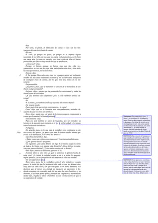 -Sea.
-Por tanto, el pintor, el fabricante de camas y Dios son los tres
maestros de esas tres clases de camas.
-Sí,tres.
-Y Dios, ya porque no quiso, ya porque se le impuso alguna
necesidad de no fabri car mas que una cama en la naturaleza, así lo hizo:
una cama sola, la cama en esencia; pero dos o más de ellas ni fueron
producidas por Dios ni hay miedo de que se produzcan.
-¿Cómo así? -dijo.
-Porque, si hiciera aunque no fueran mas que dos -dije yo-,
aparecería a su vez una de cuya idea participarían esas dos y ésta sería
la cama por esencia, no las dos otras.
-Exacto -dijo.
-Y fue porque Dios sabe esto, creo yo, y porque quiere ser realmente
creador de una cama realmente existente y no un fabricante cualquiera
de cualquier clase de camas, por lo que hizo ésa, única en su ser
natural.
-Es presumible.
-¿Te parece, pues, que le llamemos el creador de la naturaleza de ese
objeto o algo semejante?
-Es justo -dijo-, puesto que ha producido la cama natural y todas las
demás cosas de ese orden.
-¿Y qué diremos del carpintero? ¿No es éste también artífice de
camas?
-Sí.
-Y el pintor, ¿es también artífice y hacedor del mismo objeto?
-De ningún modo.
-Pues ¿qué dirás que es éste con respecto a la cama?
-Creo -dijo- que se le llamaría más adecuadamente imitador de
aquello de que los otros son artífices.
-Bien -dije-; según eso, ¿al autor de la tercera especie, empezando a
contar por la natural, le llamas imitador?
-Exactamente -dijo.
-Pues eso será también el autor de tragedias, por ser imitador: un
tercero en la sucesión que empieza en el rey y en la verdad; y lo mismo
todos los demás imitadores.
-Tal parece.
-De acuerdo, pues, en lo que toca al imitador; pero contéstame a esto
otro acerca del pintor: ¿te parece que trata de imitar aquello mismo que
existe en la naturaleza, o las obras del artífice?
-Las obras del artífice-dijo.
-¿Tales como son o tales como aparecen? Discrimina también esto.
-¿Qué quieres decir?-preguntó.
-Lo siguiente: ¿una cama difiere en algo de sí misma según la mires
de lado o de frente o en alguna otra dirección? ¿O no difiere en nada,
sino que parece distinta? ¿Y otro tanto sucede con lo demás?
-Eso -dijo-; parece ser diferente, pero no lo es.
-Atiende ahora a esto otro: ¿a qué se endereza la pintura hecha de
cada cosa? ¿A imitar la realidad según se da o a imitar lo aparente
según aparece, y a ser imitación de una apariencia o de una verdad?
-De una apariencia -dijo.
-Bien lejos, pues, de lo verdadero está el arte imitativo; y según
parece, la razón de que lo produzca todo está en que no alcanza sino
muy poco de cada cosa y en que esto poco es un mero fantasma. Así
decimos que el pintor nos pintará un zapatero, un carpintero y los
demás artesanos sin entender nada de las artes de estos hombres; y no
obstante, si es buen pintor podrá, pintando un carpintero y mostrándolo
desde lejos, engañar a niños y hombres necios con la ilusión de que es
un carpintero de verdad.
d
e
598a
b
c
Comment: La gradación es, pues, 1,
Dios; 2, el carpintero; 3, el imitador o
pintor. Sólo los dos primeros son artífices
o demiurgos. Las obras de los tres en la
misma gradación son: l, la cama natural
(o idea esencial de la cama); 2, una cama
determinada; 3, la cama imitada en
pintura. Más alto concepto de lo que
puede ser un pintor nos ha dado Platón de
paso en 472d.
Comment: La mención del rey parece
aquí extraña con referencia a Dios; más
que relacionarla con otros empleos de la
misma palabra en este mismo tratado
procede entenderla como expresión usual
con que se designaba al sucesor presunto
del heredero directo del rey de Persia y
que era «el tercero empezando a contar
por el rey». Es otra manera de expresar
que el imitador ocupa el tercer lugar en la
escalaestablecida.
Comment: Esta apariencia constituye,
como se ha observado, un nuevo término
entre el objeto real y la obra del pintor,
con lo cual éste viene a ocupar no el
tercero, sino el cuarto lugar; pero ya se ha
partido en la argumentación de otro
absurdo mayor:el de que el pintor sólo
trata de imitar «las obras del artesano».
 