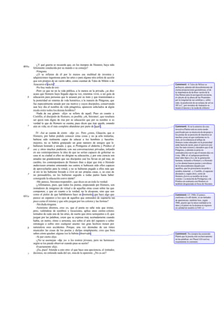 -¿Y qué guerra se recuerda que, en los tiempos de Homero, haya sido
felizmente conducida por su mando o su consejo?
-Ninguna.
-¿O se refieren de él por lo menos esa multitud de inventos y
adquisiciones ingeniosas para las artes o para alguna otra esfera de acción
que son propios de un varón sabio, como cuentan de Tales de Mileto o de
Anacarsis el escita?
-No hay nada de eso.
-Pero ya que no en la vida pública, a lo menos en la privada, ¿se dice
acaso que Homero haya llegado algu na vez, mientras vivió, a ser guía de
educación para personas que le amasen por su trato y que transmitiesen a
la posteridad un sistema de vida homérico, a la manera de Pitágoras, que
fue especialmente amado por ese motivo y cuyos discípulos, conservando
aun hoy día el nombre de vida pitagórica, aparecen señalados en algún
modo entre todos los demás hombres?
-Nada de ese género -dijo- se refiere de aquél. Pues en cuanto a
Creófilo, el discípulo de Homero, es posible, ¡oh, Sócrates!, que resultara
ser quizá más digno de risa por su educación que por su nombre si es
verdad lo que de Homero se cuenta; pues dicen que éste quedó, estando
aún en vida, en el más completo abandono por parte de aquél.
IV -Así se cuenta de cierto -dije yo-. Pero ¿crees, Glaucón, que si
Homero, por haber podido conocer estas cosas y no ya sólo imitarlas,
hubiese sido realmente capaz de educar a los hombres y hacerlos
mejores, no se habría granjeado un gran número de amigos que le
hubiesen honrado y amado, y que, si Protágoras el abderita y Pródico el
ceo y otros muchos pudieron, con sus conversaciones privadas, infundir
en sus contemporáneos la idea de que no serían capaces de gobernar su
casa ni su ciudad si ellos no dirigían su educación, y por esta ciencia son
amados tan grandemente que sus discípulos casi los llevan en pal mas, en
cambio, los contemporáneos de Homero iban a dejar que éste o Hesíodo
anduviesen errantes entonando sus cantos si hubiesen sido ellos capaces
de aprovecharles para la virtud, y no se hubieran pegado a ellos más que
al oro ni les hubieran forzado a vivir en sus propias casas, o, en caso de
no persuadirles, no les hubieran seguido a todas partes hasta haber
conseguido la educación conve niente?
-Me parece, Sócrates-respondió-, que dices en un todo la verdad.
-¿Afirmamos, pues, que todos los poetas, empezando por Homero, son
imitadores de imágenes de virtud o de aquellas otras cosas sobre las que
componen; y que en cuanto a la verdad, no la alcanzan, sino que son
como el pintor de que hablábamos hace un momento,que hace algo que
parece un zapatero a los ojos de aquellos que entienden de zapatería tan
poco como él mismo y que sólo juzgan por los colores y las formas?
-Sindudaninguna.
-Asimismo diremos, creo yo, que el poeta no sabe más que imitar,
pero, valiéndose de nombres y locuciones, aplica unos ciertos colores
tomados de cada una de las artes, de suerte que otros semejantes a él, que
juzgan por las palabras, creen que se expresa muy acertadamente cuando
habla, en metro, ritmo o armonía, sea sobre el arte del zapatero o sobre
estrategia o sobre otro cualquier asunto: tan gran hechizo tienen por
naturaleza esos accidentes. Porque, una vez desnudas de sus tintes
musicales las cosas de los poetas y dichas simplemente, creo que bien
sabes cómo quedan: alguna vez lo habrás observado.
-Sí por cierto-dijo.
-¿No se asemejan -dije yo- a los rostros jóvenes, pero no hermosos
según se los puede observar cuando pasa su sazón?
-Exactamente -dijo.
-¡Ea, pues! Atiende a esto otro: el que hace una apariencia, el imitador,
decimos, no entiende nada del ser, sinode lo aparente. ¿No es así?
600a
b
c
d
e
601a
b
c
Comment: A Tales de Mileto se
atribuyen, además del descubrimiento de
ciertas proposiciones geométricas, el de
la importancia de laobser vación de la
Osa Menor para la navegación nocturna,
el cálculo de la altura de las Pirámides
por la longitud de sus sombras y, sobre
todo, la predicción de un eclipse de sol en
585 a.C.; por inventos de Anacarsis se
tienen el áncora y la rueda de alfarero.
Comment: Si en lo anterior de esta
invectiva Platón está en cierto modo
justificado por su intención de despojar a
los poetas de su posición de maestros en
muchas cosas en que realmente no lo
eran, en la referencia al influjo de
Homero como educador en la posteridad
anda fuera de razón, pues el ejercicio por
éste fue más extenso y duradero que el de
Pitágoras, y además se pone en
contradicción con lo que él mismo dijo en
Cony. 209c-d: «Cualquiera preferiría
tener tales hijos a lo s de la generación
humana, mirando a Homero y a Hesíodo
y a los demás buenos poetas y envidioso
de los descendientes dejados por
aquéllos, que les procuraron recuerdo y
nombre inmortal...»; Creófilo, el supuesto
discípulo o, según otros, yerno de
Homero,deriva su nombre de kréas
«carne». La mención de Protágoras y de
Pródico en contraste con Homero es
también desgraciada en boca de Sócrates.
Comment: Cf. 598b. El pintor,
conforme a lo allí dicho, es un imitador
de apariencias; también loes, según
596b, puesto que la única realidad es la
idea y el pintor no la alcanza ni siquiera
en calidad de modelo (cf 601 c).
Comment: No siempre ha sostenido
Platón que la poesía esté exclusivamente
en las palabras: en Phaed.61b sed ice
exactamente lo contrario.
 