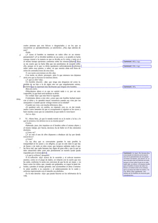 cuales piensan que son felices o desgraciados y en los que se
encuentran ya apesadumbrados, ya satisfechos. ¿Hay algo además de
esto?
-Nada.
-¿Y acaso el hombre se mantiene en todos ellos en un mismo
pensamiento? ¿O se dividirá también en sus actos y se pondrá en lucha
consigo mismo a la manera en que se dividía en la visión y tenía en sí
al mismo tiempo opiniones contrarias sobre los mismos objetos? Bien
se me ocurre que no haría falta que nos pusiéramos de acuerdo sobre
ello, porque en lo que va dicho quedamos suficientemente conformes
sobre todos esos puntos, a saber, en que nuestra alma está llena de
miles de contradicciones de esta clase.
-Y con razón convinimos en ello-dijo.
-Con razón, en efecto -proseguí-; pero lo que entonces nos dejamos
atrás creo que es forzoso lo tratemos ahora.
-¿Y qué es ello?-dijo.
-Un hombre discreto -dije- que tenga una desgracia tal como la
pérdida de un hijo o la de algún otro ser que singularmente estime,
decíamos que la soportará más fácilmente que ningún otro hombre.
-Bien de cierto.
-Dilucidemos ahora si es que no sentirá nada o si, por ser esto
imposible, lo que hará será moderar su dolor.
-En verdad -dijo- que más bien lo segundo.
-Contéstame ahora a esto otro; ¿crees que este hombre luchará mejor
con el dolor y le opondrá mayor resistencia cuando sea visto por sus
semejantes o cuando quede consigo mismo en la soledad?
-Cuando sea visto, con mucha diferencia-dijo.
-Al quedarse solo, en cambio, no reparará, creo yo, en dar rienda
suelta a unos lamentos de que se avergonzaría si alguien se los oyese y
hará muchas cosas que no consentiría en que nadie le viera hacer.
-Así es-dijo.
VI. -Ahora bien, ¿lo que le manda resistir no es la razón y la ley y lo
que le arrastra a los dolores no es su mismo pesar?
-Cierto.
-Habiendo, pues, dos impulsos en el hombre sobre el mismo objeto y
al mismo tiempo, por fuerza, decimos, ha de haber en él dos elementos
distintos.
-¿Cómo no?
-¿Y no está el uno de ellos dispuesto a obedecer ala ley por donde
éstalelleve?
-¿Cómo?
-La ley dice que es conveniente guardar lo más posible la
tranquilidad en los azares y no afligirse, ya que no está claro lo que hay
de bueno o de malo en tales cosas; que tampoco adelanta nada el que
las lleva mal, que nada humano hay digno de gran afán y que lo que en
tales situaciones debe venir más prontamente en nuestra ayuda queda
impedido por el mismo dolor.
-¿A qué te refieres?-preguntó.
-A la reflexión -dije- acerca de lo ocurrido y al colocar nuestros
asuntos, como en el juego de dados, en relación con la suerte que nos
ha caído, conforme la razón nos convenza de que ha de ser mejor, y no
hacer como los niños, que, cuando son golpeados, se cogen la parte do-
lorida y pierden el tiempo gritando, sino acostumbrar al alma a tornarse
lo antes posible a su curación y al enderezamiento de lo caído y
enfermo suprimiendo con el remedio sus plañidos.
-Es lo más derecho -dijo- que puede hacerse en los infortunios de la
vida.
d
e
604a
b
c
d
Comment: 602c y sigs.
Comment: 439c y sigs.
Comment: 387a.
Comment: En Apol. 29a Sócrates dice,
concretando en relación con la muerte
uno de los pensamientos de este pasaje:
«el temer a la muerte, ¡oh, jueces!, no es
otra cosa que creer ser discreto sin serlo,
porque es creer saber lo que no se sabe;
nadie sabe, en efecto, si la muerte resulta
para el hombre el mayor de todos los
bienes y la temen como si les constara
que es el mayor de todos los males». En
Leg. 803b sedice igualmente: «los
asuntos de los hombres no merecen gran
consideración».
 