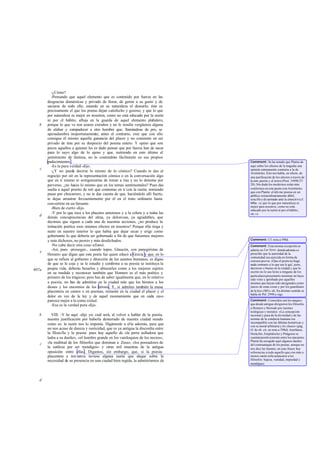 -¿Cómo?
-Pensando que aquel elemento que es contenido por fuerza en las
desgracias domésticas y privado de llorar, de gemir a su gusto y de
saciarse de todo ello, estando en su naturaleza el desearlo, éste es
precisamente el que los poetas dejan satisfecho y gozoso; y que lo que
por naturaleza es mejor en nosotros, como no está educado por la razón
ni por el hábito, afloja en la guarda de aquel elemento plañidero,
porque lo que ve son azares extraños y no le resulta vergüenza alguna
de alabar y compadecer a otro hombre que, llamándose de pro, se
apesadumbra inoportunamente; antes al contrario, cree que con ello
consigue él mismo aquella ganancia del placer y no consiente en ser
privado de éste por su desprecio del poema entero. Y opino que son
pocos aquellos a quienes les es dado pensar que por fuerza han de sacar
para lo suyo algo de lo ajeno y que, nutriendo en esto último el
sentimiento de lástima, no lo contendrán fácilmente en sus propios
padecimientos .
-Es la pura verdad-dijo.
-¿Y no puede decirse lo mismo de lo cómico? Cuando te das al
regocijo por oír en la representación cómica o en la conversación algo
que en ti mismo te avergonzarías de tomar a risa y no lo detestas por
perverso, ¿no haces lo mismo que en los temas sentimentales? Pues das
suelta a aquel prurito de reír que contenías en ti con la razón, temiendo
pasar por chocarrero, y no te das cuenta de que, haciéndolo allí fuerte,
te dejas arrastrar frecuentemente por él en el trato ordinario hasta
convertirte en un farsante.
-Bien de cierto -dijo.
-Y por lo que toca a los placeres amorosos y a la cólera y a todas las
demás concupiscencias del alma, ya dolorosas, ya agradables, que
decimos que siguen a cada una de nuestras acciones, ¿no produce la
imitación poética esos mismos efectos en nosotros? Porque ella riega y
nutre en nuestro interior lo que había que dejar secar y erige como
gobernante lo que debería ser gobernado a fin de que fuésemos mejores
y más dichosos, no peores y más desdichados.
-No cabe decir otra cosa-afirmó.
-Así, pues -proseguí-, cuando topes, Glaucón, con panegiristas de
Homero que digan que este poeta fue quien educó a Grecia y que, en lo
que se refiere al gobierno y dirección de los asuntos humanos, es digno
de que se le coja y se le estudie y conforme a su poesía se instituya la
propia vida, deberás besarlos y abrazarlos como a los mejores sujetos
en su medida y reconocer también que Homero es el más poético y
primero de los trágicos; pero has de saber igualmente que, en lo relativo
a poesía, no han de admitirse en la ciudad más que los himnos a los
dioses y los encomios de los héroes. Y, si admites también la musa
placentera en cantos o en poemas, reinarán en tu ciudad el placer y el
dolor en vez de la ley y de aquel razonamiento que en cada caso
parezca mejor a la comu nidad.
-Esa es la verdad pura -dijo.
VIII. -Y he aquí -dije yo- cuál será, al volver a hablar de la poesía,
nuestra justificación por haberla desterrado de nuestra ciudad siendo
como es: la razón nos lo imponía. Digámosle a ella además, para que
no nos acuse de dureza y rusticidad, que es ya antigua la discordia entre
la filosofía y la poesía: pues hay aquello de «la perra aulladora que
ladra a su dueño», «el hombre grande en los vaniloquios de los necios»,
«la multitud de los filósofos que dominan a Zeus», «los pensadores de
la sutileza por ser mendigos» y otras mil muestras de la antigua
oposición entre ellas . Digamos, sin embargo, que, si la poesía
placentera e imi tativa tuviese alguna razón que alegar sobre la
necesidad de su presencia en una ciudad bien regida, la admitiríamos de
b
c
d
e
607a
b
c
d
Comment: Se ha notado que Platón da
aquí sobre los efectos de la tragedia una
opinión enteramente contraria a la de
Aristóteles. Éste nos habla, en efecto, de
una purificación de los afectos a través de
la com pasión y el terror(Poet. 1449b 27-
28). Sin duda los modernos están más
conformes en este punto con Aristóteles
que con Platón: el último piensa en un
público extraordinariamente débil,
sencilloydesarmado ante la emoción (cf.
606a: «y que lo que por naturaleza es
mejor para nosotros, como no está
educado por la razón ni por el hábito,
etc.»).
Comment: Cf. nota a 598d.
Comment: Esta misma excepción se
admite en Las leyes, dondeademásse
prescribe que la autoridad de la
comunidad sea ejercida en forma de
censura previa: «Que el poeta no haga
nada contrario a lo que sea le gal, justo,
decoroso o bueno en la ciudad y que lo
escrito no le sea lícito a ninguno de los
particularespresentarlo mientras no haya
sido visto y aprobado por aquellos
mismos que hayan sido designados como
jueces de estas cosas y por los guardianes
de la ley» (801c-d). En distinto sentido se
habla en Pol. 299b y sigs.
Comment: Conocidos son los ataques
que desde antiguo dirigieron los filósofos
a Homero y Hesíodo por razones
teológicas y morales: «La concepción
racional y pura de la divinidad y de las
normas de la conducta humana era
incompatible con las fábulas homéricas y
con su moral arbitraria y de clases» (pág.
61 de ob. cit. en nota a 598d). Ienófanes,
Heráclito, Empédocles y Pitágoras se
cuentanpositivamente entre los atacantes.
Platón ha recogido aquí algunos dardos
del contraataque de los poetas, aunque no
nos dice las fuentes; en esas frases hay
referencias a todo aquello que con más o
menos razón solía achacarse a los
filósofos: bajeza, vanidad, impiedad y
mendiguez.
 