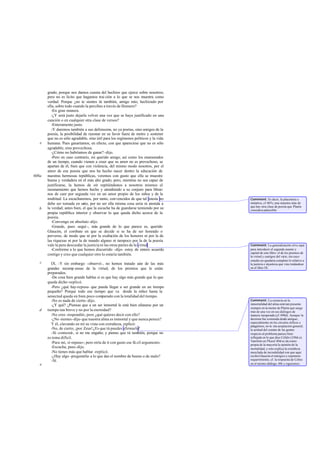 grado, porque nos damos cuenta del hechizo que ejerce sobre nosotros;
pero no es lícito que hagamos trai ción a lo que se nos muestra como
verdad. Porque ¿no te sientes tú también, amigo mío, hechizado por
ella, sobre todo cuando la percibes a través de Homero?
-En gran manera.
-¿Y será justo dejarla volver una vez que se haya justificado en una
canción o en cualquier otra clase de versos?
-Enteramente justo.
-Y daremos también a sus defensores, no ya poetas, sino amigos de la
poesía, la posibilidad de razonar en su favor fuera de metro y sostener
que no es sólo agradable, sino útil para los regímenes políticos y la vida
humana. Pues ganaríamos, en efecto, con que apareciese que no es sólo
agradable, sino provechosa.
-¿Cómo no habríamos de ganar? -dijo.
-Pero en caso contrario, mi querido amigo, así como los enamorados
de un tiempo, cuando vienen a creer que su amor no es provechoso, se
apartan de él, bien que con violencia, del mismo modo nosotros, por el
amor de esa poesía que nos ha hecho nacer dentro la educación de
nuestras hermosas repúblicas, veremos con gusto que ella se muestre
buena y verdadera en el más alto grado; pero, mientras no sea capaz de
justificarse, la hemos de oír repitiéndonos a nosotros mismos el
razonamiento que hemos hecho y atendiendo a su conjuro para librar-
nos de caer por segunda vez en un amor propio de los niños y de la
multitud. La escucharemos, por tanto, convencidos de que tal poesía no
debe ser tomada en serio, por no ser ella misma cosa seria ni atenida a
la verdad; antes bien, el que la escuche ha de guardarse temiendo por su
propia república interior y observar lo que queda dicho acerca de la
poesía.
-Convengo en absoluto -dijo.
-Grande, pues -seguí -, más grande de lo que parece es, querido
Glaucón, el combate en que se decide si se ha de ser honrado o
perverso, de modo que ni por la exaltación de los honores ni por la de
las riquezas ni por la de mando alguno ni tampoco por la de la poesía
vale la pera descuidar la justicia ni las otras partes de la virtud.
-Conforme a lo que hemos discurrido -dijo- estoy de entero acuerdo
contigo y creo que cualquier otro lo estaría también.
IX. -Y sin embargo -observé-, no hemos tratado aún de las más
grandes recomp ensas de la virtud, de los premios que le están
preparados.
-De cosa bien grande hablas si es que hay algo más grande que lo que
queda dicho -replicó.
-Pero ¿qué hay-repuse- que pueda llegar a ser grande en un tiempo
pequeño? Porque todo ese tiempo que va desde la niñez hasta la
senectud queda en bien poco comparado con la totalidad del tiempo.
-No es nada de cierto-dijo.
-¿Y qué? ¿Piensas que a un ser inmortal le está bien afanarse por un
tiempo tan breve y no por la eternidad?
-No creo -respondió-; pero ¿qué quieres decir con ello?
-¿No sientes-dije- que nuestra alma es inmortal y que nunca perece?
Y él, clavando en mí su vista con extrañeza, replicó:
-No, de cierto, ¡por Zeus!¿Es que tú puedes afirmarlo?
-Sí -contesté-, si no me engaño; y pienso que tú también, porque no
es tema difícil.
-Para mí, sí-repuso-; pero oiría de ti con gusto ese fá cil argumento.
-Escucha, pues -dije.
-No tienes más que hablar -replicó.
-¿Hay algo -preguntéle- a lo que das el nombre de bueno o de malo?
-Sí.
e
608a
b
c
d
e
Comment: Es decir, la placentera e
imitativa, cf 607c;una muestra más de
que hay otra clase de poesía que Platón
consideraadmisible.
Comment: La generalización sirve aquí
para introducir el segundo asunto y
capital de este libro: el de los premios de
la virtud y castigos del vicio, sin cuyo
estudio no quedaría completo lo relativo a
la justicia e injusticia que vino tratándose
en el libro IX.
Comment: La creencia en la
inmortalidad del alma está tan presente
siempre en la mente de Platón que surge
más de una vez en sus diálogos de
manera inesperada (cf.498d). Aunque la
doctrina fue sostenida desde antiguo,
especialmente en los círculos órficos y
pitagóricos, no te nía aceptación general;
la actitud del común de las gentes
respecto al problema parece bien
reflejada en lo que dice Céfalo (330d-e).
También en Phaed.80d se da como
propia de la mayoría la opinión de la
mortalidad, y esto explica la extrañeza
mezclada de incredulidad con que aquí
recibe Glaucón el enérgico y repentino
requerimiento, cf. la respuesta de Cebes
en el mismo diálogo, 69e y siguientes.
 