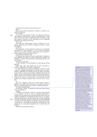 -¿Y piensas acerca de estas cosas lo mismo que yo?
-¿Qué?
-Que lo malo es todo lo que disuelve y destruye; y lo bueno, lo que
preserva y aprovecha.
-Eso creo -dijo.
-¿Y qué más? ¿No reconoces lo bueno y lo malo para cada cosa?
¿Por ejemplo, la oftalmía para los ojos, la enfermedad para el cuerpo
entero, el tizón para el trigo, la podredumbre para las maderas, el orín
para el bronce o el hierro y, en fin, como digo, un mal y enfermedad
connatural a casi cada uno de los seres?
-Así es-dijo.
-¿De modo que, cuando alguno de ellos se produce en un ser,
pervierte aquello en que se produce y finalmente lo disuelve y arruina
enteramente?
-¿Cómo no?
-Por consiguiente, el mal connatural con cada cosa y la perversión
que produce es lo que la disuelve; y, si no es él quien la destruye,
ninguna otra cosa podrá destruirla. Porque jamás ha de destruirla lo
bueno ni tampoco lo que no es bueno ni malo.
-¿Cómo había de destruirla? -dijo.
-Si hallamos, pues, alguno de los seres a quien afecte un mal que lo
hace miserable, pero que no es capaz de disolverlo ni acabarlo, ¿no
vendremos a saber con ello que no existe ruina posible para el ser de
esa naturaleza?
-Así hay que creerlo-dijo.
-¿Y qué? -proseguí-. ¿No hay también en el alma algo que la hace
perversa?
-Desde luego -dijo-; todo aquello que ha poco refe ríamos: la
injusticia, el desenfreno, la cobardía y la ignorancia.
-¿Y acaso alguna de estas cosas la descompone y di suelve? Y cuida
de que no nos engañemos pensando que el hombre injusto e insensato,
cuando es sorprendido en su injusticia, perece por causa de ella, que es
la que pervierte su alma. Por el contrario, considéralo más bien en este
aspecto. Así como la enfermedad, siendo la perversión del cuerpo, lo
funde y arruina y lo lleva a no ser ya cuerpo, y todas las otras cosas que
decíamos, por causa de su mal peculiar y por la destrucción que éste
produce con su contacto e infusión, vienen a dar en el no ser... ¿No es
así?
-Sí.
-¡Ea, pues! Considera al alma de la misma manera. ¿Acaso la
injusticia y sus demás males la destruyen y corrompen cuando se le
adhieren e infunden hasta llevarla a la muerte al separarla del cuerpo?
-De ningún modo-contestó.
-Por otra parte -observé-, es absurdo que la perversión ajena destruya
una cosa y la propia no.
-Absurdo.
-Y reflexi ona, ¡oh, Glaucón! -continué-, en que por la mala condición
de los alimentos, sea ésta la que sea, ranciedad, putrefacción o
cualquier otra, no pensamos que el cuerpo tenga que perecer, sino que,
cuando la corrupción de esos alimentos ha hecho nacer en el cuerpo la
corrupción propia de éste, entonces diremos que el cuerpo ha perecido
con motivo de aquéllos, pero bajo su propio mal, que es la enfermedad;
en cambio, por la mala calidad de los alimentos, siendo éstos una cosa
y el cuerpo otra y no habiendo sido producido el mal propio por el mal
extraño, por esa causa jamás juzgaremos que el cuerpo haya sido
destruido.
-Muy exacto es lo que dices-observó.
609a
b
c
d
e
610a
Comment: Hay en la pregunta de
Sócrates y en la expedita respuesta de
Glaucón dificultades verdaderamente
graves: primeramente la pregunta de
Sócrates dice literalmente: «... hasta
separarla del cuerpo llevándola a la
muerte». La frase parece entrañar la
identificación de «la muerte del alma» y
su «separación del cuerpo», que es lo
contrario precisamente de lo que se trata
de probar en toda la argumenta ción;y los
traductores no han evitado en general el
escollo («jusqu'á la conduire á la mortet
á la séparerdu corps», traduce Baccou;
«jusqu'á ce qu'ils la conduisent á la mort
et la séparentducorps», Chambry).
Teniendo en cuenta que en griego el
participio(literalmente «habiéndole
llevado») expresa frecuentemente la
acción que para nosotros esprincipal y el
verbo personal (literalmente «separa»)la
lógicamente subordinada, podemos pasar
por la explicación deAdam y,
traduciendo como lo hemos hecho,
entender que, de ser mortal el alma, hay
que suponer que muera al quedar
separada del cuerpo como creeny han
creído en general los mortalistas y se
repite en el Fedón. Pero ¿qué diremos de
la respuesta? Es tan tajante que sólo
puede tomarse como expresión de una
realidad de experiencia: el alma es
principio vital (353d)y la experiencia
demuestra que «el alma que se hace mala
por el vicio retiene incólume su
vitalidad»(Adam; c£ 610d).La
conclusión se extiende al alma separada
del cuerpo, ya que por ella no cambia su
naturaleza.
 