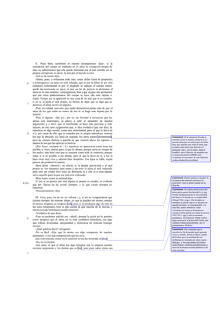 X. -Pues bien, conforme al mismo razonamiento -dije-, si la
corrupción del cuerpo no implanta en el alma la corrupción propia de
ésta, no admitiremos que ella quede destruida por el mal extraño sin la
propia corrupción, es decir, lo uno por el mal de lo otro.
-Así es de razón-dijo.
-Ahora, pues, o refutemos todo esto, como dicho fuera de propósito,
o sostengamos, en tanto no esté refutado, que ni por la fiebre ni por otra
cualquier enfermedad ni por el degüello ni aunque el cuerpo entero
quede des menuzado en tajos, ni aun así ha de perecer ni destruirse el
alma en lo más mínimo; sostengámoslo hast a que alguno nos demuestre
que por estos padecimientos del cuerpo se hace ella más injusta o
impía. Porque por la aparición en una cosa de un mal que le es extraño,
si no se le junta el mal propio, no hemos de dejar que se diga que se
destruye el alma niotro ser alguno.
-Pues en verdad -aseveró- que nadie demostrará jamás esto de que el
alma de los que están en trance de mo rir se haga más injusta por la
muerte.
-Pero si alguien -dije yo-, por no ser forzado a reconocer que las
almas son inmortales, se atreve a salir al encuentro de nuestro
argumento y a decir que el moribundo se hace más perverso y más
injusto, en ese caso juzgaremos que, si dice verdad el que eso dice, la
injusticia es algo mortal, como una enfermedad, para el que la lleva en
sí y, por causa de ello, que es matador por su propia naturaleza, mueren
los que la abrazan, los unos en seguida, los otros menos prontamente;
pero de manera distinta a aquella en que mueren ahora los injustos a
manos de los que les aplican la justicia.
-¡Por Zeus! -exclamó él -. La injusticia no aparecería como cosa tan
terrible si fuera mortal para el que la abraza, porque sería su escape de
los males; más bien creo que se muestra como todo lo contrario, porque
mata, si le es posible, a los demás, pero al que la lleva en sí, a ése le
hace estar muy vivo y además bien despierto. Tan lejos se halla, según
parece, de producir la muerte.
-Bien dicho -observé-; en efecto, si la propia perversión y el mal
propio no son bastantes para matar y des truir el alma,el mal ordenado
para otro ser estará bien lejos de destruirla ni a ella ni a cosa alguna
salvo aquella para la que ese mal esté ordenado.
-Bien lejos, como es natural-dijo.
-Y así, si no perece por mal alguno ni propio ni extraño, es evidente
que por fuerza ha de existir siempre; y lo que existe siempre es
inmortal.
-Necesariamente-dijo.
XI. -Esto, pues, ha de ser así -afirmé-; y, si así es, comprenderás que
existen siempre las mismas almas, ya que ni pueden ser menos, porque
no perece ninguna, ni t ampoco más, pues si se produjera algo de más en
los seres inmortales, bien te das cuenta de que nacería de lo mortal, y
entonces todo terminaría siendo inmortal.
-Verdad es lo que dices.
-Pero no podemos admitir eso -añadí-, porque la razón no lo permite,
como tampoco que el alma, en su más verdadera naturaleza, sea algo
que rebose diversidad, desigualdad y diferencia en relación consigo
mismo.
-¿Qué quieres decir?-preguntó.
-No es fácil -dije- que lo eterno sea algo compuesto de muchos
elementos y con una composición que no es la
más conveniente, como en lo anterior se nos ha mostrado el alma.
-No, no es propio.
-Así, pues, el que el alma sea algo inmortal nos lo impone nuestro
reciente argumento y los demás que se dan; pero para saber cómo sea
b
c
d
e
611a
b
c
Comment: Si la injusticia llevada al
extremo causa la muerte, entonces la in-
justicia mata por ser mal propio del alma
(hay que suponer que mata al alma, que
es tanto como decir que destruye el
principio vital y, por lo tanto, mata al
hombre); pero Glaucón, de acuerdo con
su respuesta anterior (609d),sale
vivamente al encuentro de esta hipótesis
ya desechadaallíenrealidad.
Comment: Platón mantuvo siempre la
existencia del almaab aeternoet in
aeternum y éste es punto capital de su
filosofía.
Comment: Se refiere ala división del
alma entres partes hecha en441c y sigs.
Prueba fundamental de la inmortalidad
del alma es la basada en su simplicidad
(Phaed.78b y sigs.). Por lo tanto es
necesario ex plicar cuál es el alcance de
aquella división: lo concupiscible y lo
irascible, partes inferiores, están
vinculados al cuerpo y desaparecen
cuando el alma queda en estado de pureza
(ibid. 66cy sigs.); sólo lo racional
permanece. En resumen, Platón vuelve
aquí a acercarse a la tesis delFedón, que
«define el alma esencialmente por el
pensamiento» (Robin).
Comment: Da a entender que la
cuestión no ha de quedar aquí agotada:
como es sabido, forma el objeto capital
delFedón, pero la multitud de sus
problemas se extiende por otros varios
diálogos. A los argumentos allí dados
alude Platón y también probablemente a
otros de la misma escuela platónica o de
otras escuelas.
 
