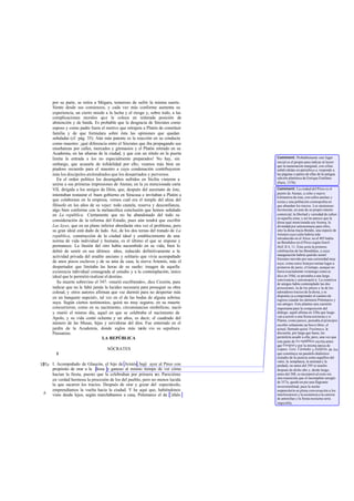 por su parte, se retira a Mégara, temeroso de sufrir la misma suerte.
Siente desde sus comienzos, y cada vez más conforme aumenta su
experiencia, un cierto miedo a la lucha y el riesgo y, sobre todo, a las
complicaciones morales que le coloca en reiterada posición de
abstención y de huida. Es probable que la desgracia de Sócrates como
esposo y como padre fuera el motivo que retrajera a Platón de constituir
familia y de que formulara sobre ésta las opiniones que quedan
señaladas (cf. pág. 35). Aún más patente es la reacción en su conducta
como maestro: ¡qué diferencia entre el Sócrates que iba propagando sus
enseñanzas por calles, mercados y gimnasios y el Platón retirado en su
Academia, en las afueras de la ciudad, y que con un rótulo en la puerta
limita la entrada a los no especialmente preparados! No hay, sin
embargo, que acusarle de infidelidad por ello; veamos más bien un
piadoso recuerdo para el maestro a cuya condenación contribuyeron
más los discípulos atolondrados que los descarriados y perversos.
En el orden político los desengaños sufridos en Sicilia vinieron a
unirse a sus primeras impresiones de Atenas; en la ya mencionada carta
VII, dirigida a los amigos de Dión, que, después del asesinato de éste,
intentaban restaurar el buen gobierno en Siracusa e invitaban a Platón a
que colaborase en la empresa, vemos cuál era el temple del alma del
filósofo en los años de su vejez: todo cautela, reserva y desconfianza,
algo bien conforme con la melancólica conclusión que hemos señalado
en La república. Ciertamente que no ha abandonado del todo su
consideración de la reforma del Estado, pues aún tendrá que escribir
Las leyes, que en un plano inferior abordarán otra vez el problema, pero
su gran ideal está dado de lado. Así, de los dos temas del tratado de La
república, construcción de la ciudad ideal y establecimiento de una
norma de vida individual y humana, es el último el que se impone y
permanece. La ilusión del otro había sucumbido en su vida; bien lo
debió de sentir en sus últimos años, reducido definitivamente a la
actividad privada del erudito anciano y solitario que vivía acompañado
de unos pocos esclavos y de su ama de casa, la sierva Artemis, más el
despertador que limitaba las horas de su sueño: imagen de aquella
existencia individual consagrada al estudio y a la contemplación, único
ideal que le permitió realizar el destino.
Su muerte sobrevino el 347: «murió escribiendo», dice Cicerón, para
indicar que no le faltó jamás la lucidez necesaria para proseguir su obra
colosal, y otros autores afirman que «se durmió para no despertar más
en un banquete nupcial», tal vez en el de las bodas de alguna sobrina
suya. Según ciertos testimonios, quizá no muy seguros, en su muerte
concurrieron, como en su nacimiento, circunstancias simbólicas; nació
y murió el mismo día, aquel en que se celebraba el nacimiento de
Apolo, y su vida contó ochenta y un años, es decir, el cuadrado del
número de las Musas, hijas y servidoras del dios. Fue enterrado en el
jardín de la Academia, donde siglos más tarde vio su sepultura
Pausanias.
LA REPÚBLICA
SÓCRATES
I
I. Acompañado de Glaucón, el hijo de Aristón, bajé ayer al Pireo con
propósito de orar a la diosa y ganoso al mismo tiempo de ver cómo
hacían la fiesta, puesto que la celebraban por primera vez. Parecióme
en verdad hermosa la procesión de los del pueblo, pero no menos lucida
la que sacaron los tracios. Después de orar y gozar del espectáculo,
emprendíamos la vuelta hacia la ciudad. Y he aquí que, habiéndonos
visto desde lejos, según marchábamos a casa, Polemarco el de Céfalo
327ab
b
Comment: Probablemente este lugar
inicial es el propio para indicar al lector
que la numeración marginal, con cifras
subdivididas en párrafosa-e, responde a
las páginas o partes de ellas de la antigua
edición platónica de Enrique Estéfano
(París, 1578).
Comment: La ciudad del Pireo es el
puerto de Atenas, a ocho o nueve
kilómetros de ésta, con calles anchas y
rectas y una población cosmopolita en
que abundan los tracios. Los atenienses
favorecían, en aras de su propio interés
comercial, la libertad y variedad de cultos
en aquella zona; y así no parece que la
diosa aquí mencionada sea Atenea, la
divinidad por antonomasia para ellos,
sino la diosa tracia Bendis, una especie de
Artemis cuyo culto habría sido
introducido en el Atica: en el 403 había
un Bendideo en el Pireo según Jenof.
Hell.II 4, 11. Ésta sería la primera
celebración de las Bendidias, a cuya
inauguración habría querido asistir
Sócrates movido por una curiosidad muy
suya: como estos festejos tenían lugar a
primeros de junio, el tiempo, aunque no
fuera exactamente veraniego como se
dice en 350d, se prestaba a una larga
convivencia y conversació n. La comitiva
de amigos había contemplado las dos
procesiones, la de los pireos y la de los
adoradores tracios de la diosa, y se
disponía ya a emprender el camino de
regreso cuando les detienen Polemarco y
sus amigos. Esto plantea una cuestión
importantepara la composición del
diálogo: aquél afirma en 328a que luego
van a asistir a una fiesta nocturna y si
Platón, como parece, pensaba al principio
escribir solamente un breve libro, el
actual, llamado quizá Trasímaco, la
discusión, por larga que fuese, les
permitiría acudir a ella; pero, una vez que
esta parte de La república,escrita antes
que Gorgiasy por la misma época de
Laques, Lisis, Cármides y Eutifrón, de los
que constituye un paralelo dialéctico
(estudio de la justicia como aquéllos del
valor, la templanza, la amistad y la
piedad), no antes del 395 ni mucho
después de dicho año y, desde luego,
antes del 388, se incorporó al resto sin
otra transición que el incompleto arreglo
de 357a, quedó en pie una flagrante
inverosimilitud, pues la noche
sorprendería en plena conversación a los
interlocutores y la asistencia a la carrera
de antorchas y la fiesta nocturna seria
imposible.
 