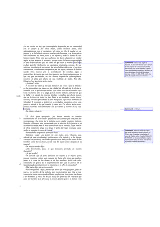 ella en verdad no hay que contemplarla degradada por su comunidad
con el cuerpo y por otros males, como lavemos ahora, sino
adecuadamente con el raciocinio, tal como es ella al quedar en su
pureza, y se la hallará entonces mucho más hermosa y se distinguirán
más claramente las obras justas y las injustas y todo lo demás de que
hemos tratado. Pero esto que acabamos de decir solamente es verdad
según se nos aparece al presente, porque antes la hemos contemplado
en una disposición tal que, así como los que veían al marino Glauco no
podían percibir fácilmente su naturaleza originaria, porque, de los
antiguos miembros de su cuerpo, los unos habían sido rotos y los otros
consumidos y totalmente estropeados por las aguas, mientras le habían
nacido otros nuevos por la acumulación de conchas, algas y
piedrecillas, de suerte que más bien parecía una fiera cualquiera que lo
que era por nacimiento, en esa misma disposición contemplamos
nosotros al alma por efecto de una multitud de males. Por ello,
Glaucón, hay que mirar a otra parte.
-¿Adónde? -dijo.
-A su amor del saber, y hay que pensar en las cosas a que se abraza y
en las compañías que desea en su calidad de allegada de lo divino e
inmortal y de lo que siempre existe; y en cómo haya de ser cuando vaya
toda entera tras esto y se salga, por el mismo impulso, del mar en que
se halla y se sacuda las muchas piedras y conchas que ahora, puesto
que de la tierra se nutre, se han fijado a su alrededor: costra térrea,
rocosa y silvestre procedente de esos banquetes aque suele atribuirse la
felicidad. Y entonces se podrá ver su verdadera naturaleza, si es com-
puesta o simple o de qué manera y cómo sea. Por ahora, según creo,
hemos recorrido suficientemente sus accidentes y formas en la vida
humana.
-En efecto -observó.
XII. -Así, pues -pregunté-, ¿no hemos resuelto en nues tro
razonamiento las dificultades propuestas sin celebrar por otra parte las
recompensas y la gloria de la justicia como, según vosotros, hicieron
Hesíodo y Homero, sino encontrando que la práctica de la justicia es en
sí misma lo mejor para el alma considerada en su esencia, y que ésta ha
de obrar justamente tenga o no tenga el anillo de Giges y aunque a este
anillo se agregue el casco de Hades?
-Pura verdad-respondió- es lo que dices.
-Entonces -seguí- ¿se podrá ver con malos ojos, Glaucón, que,
además de esas excelencias, restituyamos a la justicia y a las demás
virtudes los muchos y calificados premios que suele recibir tanto de los
hombres como de los dioses, así en vida del sujeto como después de su
muerte?
-De ningún modo-dijo.
-¿Me devolveréis, pues, lo que tomasteis prestado en nuestra
discusión?
-¿Y qué es ello?
-Os concedí que el justo pareciera ser injusto y el injusto justo;
porque vosotros creíais que, aunque no fuera ello cosa que pudiera
pasar a la vista de los dioses ni de los hombres, debía con todo
concederse en gracia de la argumentación para que la justicia en sí
fuese juzgada en relación con la injusticia en sí. ¿No lo recuerdas?
-Mal haría -dijo- en no recordarlo.
-Por consiguiente -dije-, puesto que ahora ya están juzgadas, pido de
nuevo, en nombre de la justicia, que reconozcamos que ésta se nos
muestra tal como corresponde al buen nombre que tiene entre los dioses
y los hombres; y ello a fin de que recoja los premi os del vencedor que
gana por su fama y da a los que la poseen, puesto que ya la hemos visto
e
612a
b
c
d
e
Comment: Glauco era, según la
leyenda, un pescador beocio que se arrojó
al mar después de comer de una hierba
maravillosa, fue hecho inmortal y pasó a
vagar eternamente errante por las olas; su
nombre designa el color de las aguas
marinas. Cf. los frs. 25c-35R., de la tra-
gedia de Esquilo Glauco el marino.
Comment: Cf 519a-b.
Comment: Sobre el anillo de Giges,
que hacía invisible a quien lo llevara, cf.
359c y sigs.: la misma virtud tenía el
casco de Hades,sobre el cual cf. Hom. Il.
V 844-845: «y el casco deHades se puso
Atenea entre tanto, no fuese Ares tal vez
el potente a notar su presencia ».
 