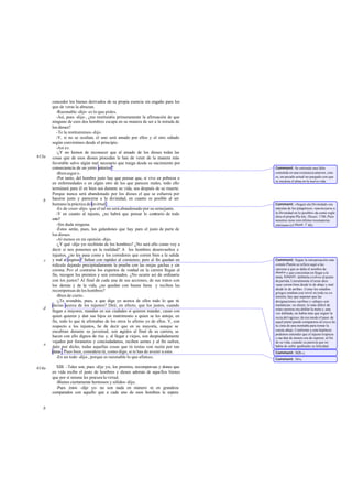 conceder los bienes derivados de su propia esencia sin engaño para los
que de veras la abrazan.
-Razonable -dijo- es lo que pides.
-Así, pues -dije-, ¿me restituiréis primeramente la afirmación de que
ninguno de esos dos hombres escapa en su manera de ser a la mirada de
los dioses?
-Te la restituiremos-dijo.
-Y, si no se ocultan, el uno será amado por ellos y el otro odiado
según convinimos desde el principio.
-Así es.
-¿Y no hemos de reconocer que al amado de los dioses todas las
cosas que de esos dioses procedan le han de venir de la manera más
favorable salvo algún mal necesario que traiga desde su nacimiento por
consecuencia de un yerro anterior?
-Bienseguro.
-Por tanto, del hombre justo hay que pensar que, si vive en pobreza o
en enfermedades o en algún otro de los que parecen males, todo ello
terminará para él en bien sea durante su vida, sea después de su muerte.
Porque nunca será abandonado por los dioses el que se esfuerza por
hacerse justo y parecerse a la divinidad, en cuanto es posible al ser
humano la práctica de lavirtud .
-Es de creer -dijo- que el tal no será abandonado por su semejante.
-Y en cuanto al injusto, ¿no habrá que pensar lo contrario de todo
esto?
-Sin duda ninguna.
-Éstos serán, pues, los galardones que hay para el justo de parte de
los dioses.
-Al menos en mi opinión-dijo.
-¿Y qué -dije yo- recibirán de los hombres? ¿No será ello como voy a
decir si nos ponemos en la realidad? A los hombres desenvueltos e
injustos, ¿no les pasa como a los corredores que corren bien a la salida
y mal al regreso? Saltan con rapidez al comienzo; pero al fin quedan en
ridículo dejando precipitadamente la prueba con las orejas gachas y sin
corona. Por el contrario los expertos de verdad en la carrera llegan al
fin, recogen los premios y son coronados. ¿No ocurre así de ordinario
con los justos? Al final de cada una de sus acciones, de sus tratos con
los demás y de la vida, ¿no quedan con buena fama y reciben las
recompensas de los hombres?
-Bien de cierto.
-¿Te avendrás, pues, a que diga yo acerca de ellos todo lo que tú
decías acerca de los injustos? Diré, en efecto, que los justos, cuando
llegan a mayores, mandan en sus ciudades si quieren mandar, casan con
quien quieren y dan sus hijos en matrimonio a quien se les antoja; en
fin, todo lo que tú afirmabas de los otros lo afirmo yo de ellos. Y, con
respecto a los injustos, he de decir que en su mayoría, aunque se
encubran durante su juventud, son cogidos al final de su carrera, se
hacen con ello dignos de risa y, al llegar a viejos, son despiadadamente
vejados por forasteros y conciudadanos, reciben azotes y al fin sufren,
dalo por dicho, todas aquellas cosas que tú tenías con razón por tan
duras .Pues bien, considera tú, como digo, si te has de avenir a esto.
-En un todo -dijo-, porque es razonable lo que afirmas.
XIII. -Tales son, pues -dije yo-, los premios, recompensas y dones que
en vida recibe el justo de hombres y dioses además de aquellos bienes
que por sí misma les procura la virtud.
-Bienes ciertamente hermosos y sólidos-dijo.
-Pues éstos -dije yo- no son nada en número ni en grandeza
comparados con aquello que a cada uno de esos hombres le espera
613a
b
c
d
e
614a
b
Comment: Se entiende una falta
cometida en una existencia anterior, esto
es, un pecado actual no purgado con que
se encarna el alma en la nueva vida.
Comment: «Seguir ala Divinidad» era
máxima de los pitagóricos; «asemejarse a
la Divinidad en lo posible» da como regla
ética el propio Pla tón, Theaet. 176b.Para
nosotros tiene esto último resonancias
cristianas (cf Matth. V 48).
Comment: Según la interpretación más
común Platón se refiere aquí a las
carreras a que se daba el nombre de
díaulos y que consistían en llegar a la
meta, kamptér, doblarla yvolver al punto
departida.Literalmente el texto dice:
«que corren bien desde lo de abajo y mal
desde lo de arriba». Como los estadios
griegos estaban aun nivel en toda su ex-
tensión, hay que suponer que las
designaciones «arriba» y «abajo» son
traslaticias: en efecto, lo más difícil de
estas carreras era doblar la meta y, una
vez doblada, no había más que seguir la
recta del regreso; de ese modo el paso de
aquel punto puede compararse al cruce de
la cima de una montaña para tomar la
cuesta abajo. Conforme a esta hipótesis
podemos entender que el injusto tropieza
y cae don de menos era de esperar, al fin
de su vida, cuando ya parecía que no
había de sufrir quebranto su felicidad.
Comment: 362b-c.
Comment: 361e.
 