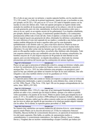 80 y el año en que case por vez primera; y nuestra supuesta hembra, con los nacidos entre
75 y 120 o entre 75 y el año de su primer matrimonio. Aparte de que, si un hombre se casa,
por ejemplo, en126,128 y 130, pero no en 127 ni en 129, nada le impedirá casarse con las
nacidas en estos dos últimos años. Todo este aparato presupone un registro donde serán
anotados los nombres de las personas que tomen parte en los enlaces y otro de los nacidos
en cada generación, pero sin citar, naturalmente, la relación de parentesco entre unos y
otros (a no ser, quizá, en un registro secreto de los gobernantes). Los elegidos cohabitarán,
por ejemplo, durante un mes; yluego, el matrimonio quedará disuelto y sus contrayentes
permanecerán célibes todo el resto del año. Entre el séptimo y el décimo mes a partir del
festival nupcial nacerá una generación de niños; eliminados los deformes o procedentes de
los seres inferiores el resto será separado de sus madres y conducido a una inclusa, pero las
madres tendrán obligación de lactar a aquellos niños que les sean destinados
(probablemente a uno distinto cada vez, para evitar lazos afectivos; Platón no tiene en
cuenta los efectos desastrosos que produciría en la crianza la mezcla de muchas leches
diferentes). En esta labor serían más las lactantes que los niños, pues también tomarían
parte en ella aquellas madres cuyos hijos, sin saberlo ellas, hubiesen sido eliminados. Todo
este esquema anterior no hay que confundirlo con otra clase de uniones extraoficiales, los
hombres mayores de 55 ylas mujeres mayores de 40 gozarán de toda libertad en este
aspecto, pero con dos limitaciones: no dejarán descendencia y observarán las mismas
precauciones preventivas del incesto que los contrayentes de uniones legítimas.
Page 121: [13] Comment Librodot.com
Parece ser que aquí se preconiza el infanticidio colectivo, aunque en términos velados, para
no herir los sentimientos de los oyentes (en Esparta, como es sobradamente conocido y
atestigua Plut. Vita Lyc. XVI, los niños deformes eran arrojados a un precipicio); pero
quizá no hay que entender que deban ser muertos los hijos de los seres inferiores, sino sólo
relegados a una clase también inferior a la de los guardianes (cf. 415c).
Page 141: [14] Comment Librodot.com
La expresión parece haber sido común en Atenas con respecto a cualquier persona enfrascada
en meditaciones intelectuales, a quien se acusaba de, como diríamos hoy, «estar en la luna»
(cf. Pol. 299b, Phaedr. 270a, Parm. 135d, Apol. 18b con los pasajes correspondientes de Las
nubes, Isócr. XIII 8 y XV 262).
Page 141: [15] Comment Librodot.com
Cuenta Aristóteles (Rhet. 1391a 8 y sigs.) que, al ser interrogado Simónides acerca de si
prefería ser sabio o rico, contestó que era mejor lo último, «porque a los sabios es posible
verles acercándose a las puertas de los ricos». Platón no parece sentir gran simpatía ha cia el
poeta: cf. 331 e. En cambio los escolios a 489b atribuyen la respuesta a Eubulo y añaden que
su interlocutor, Sócrates, replicó que los sabios conocen cuáles son sus necesidades, mientras
que los ricos no saben que aquello de que necesitan es la virtud que pueden adquirir tratando
con los sabios. Por lo demás, la expresión parece proverbial: cf. 364b.
Page 159: [16] Comment Librodot.com
No estamos muy satisfechos con nuestra traducción del término diánoia, como tampoco
parecía estarlo Platón con la elección delmismo (cf. 533d); los traductores franceses
(Chambry, Baccou) hablan de «conocimiento discursivo», en oposición al meramente intui-
tivo del cuarto segmento; Diés habla, en cambio, de «pensamiento medio» o
«entendimiento» o «conocimiento matemático»; los ingleses (Shorey, Jowett, Lindsay,
Davies y Vaughan) dan un incoloro «understanding» excepto Cornford, que traduce por
 