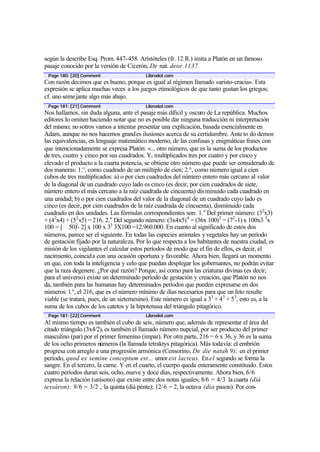 según la describe Esq. Prom. 447-458. Aristóteles (fr. 12 R.) imita a Platón en un famoso
pasaje conocido por la versión de Cicerón, De nat. deor.1137.
Page 180: [20] Comment Librodot.com
Con razón decimos que es bueno, porque es igual al régimen llamado «aristo-cracia». Esta
expresión se aplica muchas veces a los juegos etimológicos de que tanto gustan los griegos;
cf. uno semejante algo más abajo.
Page 181: [21] Comment Librodot.com
Nos hallamos, sin duda alguna, ante el pasaje más dificil y oscuro de La república. Muchos
editores lo omiten haciendo notar que no es posible dar ninguna traducción ni interpretación
del mismo; nosotros vamos a intentar presentar una explicación, basada esencialmente en
Adam, aunque no nos hacemos grandes ilusiones acerca de su certidumbre. Ante to do demos
las equivalencias, en lenguaje matemático moderno, de las confusas y enigmáticas frases con
que intencionadamente se expresa Platón: «... otro número, que es la suma de los productos
de tres, cuatro y cinco por sus cuadrados. Y, multiplicados tres por cuatro y por cinco y
elevado el producto a la cuarta potencia, se obtiene otro número que puede ser considerado de
dos maneras: 1.°, como cuadrado de un múltiplo de cien; 2.°, como número igual a cien
cubos de tres multiplicados: a) o por cien cuadrados del número entero más cercano al valor
de la diagonal de un cuadrado cuyo lado es cinco (es decir, por cien cuadrados de siete,
número entero el más cercano a la raíz cuadrada de cincuenta) disminuido cada cuadrado en
una unidad; b) o por cien cuadrados del valor de la diagonal de un cuadrado cuyo lado es
cinco (es decir, por cien cuadrados de la raíz cuadrada de cincuenta), disminuido cada
cuadrado en dos unidades. Las fórmulas correspondientes son: 1.o
Del primer número: (32
x3)
+ (42
x4) + (52
x5) = 216. 2.o
Del segundo número: (3x4x5)4
= (36x 100)2
= (72
-1) x 100x3 3
x
100 = [ 50)2
- 2] x 100 x 33
3X100 =12.960.000. En cuanto al significado de estos dos
números, parece ser el siguiente. En todas las especies animales yvegetales hay un período
de gestación fijado por la naturaleza. Por lo que respecta a los habitantes de nuestra ciudad, es
misión de los vigilantes el calcular estos períodos de modo que el fin de ellos, es decir, el
nacimiento, coincida con una ocasión oportuna y favorable. Ahora bien, llegará un momento
en que, con toda la inteligencia y celo que puedan desplegar los gobernantes, no podrán evitar
que la raza degenere. ¿Por qué razón? Porque, así como para las criaturas divinas (es decir,
para el universo) existe un determinado período de gestación y creación, que Platón no nos
da, también para las humanas hay determinados períodos que pueden expresarse en dos
números: l.°, el 216, que es el número mínimo de días necesarios para que un feto resulte
viable (se tratará, pues, de un sietemesino). Este número es igual a 33
+ 43
+ 53
, esto es, a la
suma de los cubos de los catetos y la hipotenusa del triángulo pitagórico.
Page 181: [22] Comment Librodot.com
Al mismo tiempo es también el cubo de seis, número que, además de representar el área del
citado triángulo (3x4/2), es también el llamado número nupcial, por ser producto del primer
masculino (par) por el primer femenino (impar). Por otra parte, 216 = 6 x 36, y 36 es la suma
de los ocho primeros números (la llamada tetraktys pitagórica). Más todavía: el embrión
progresa con arreglo a una progresión armónica (Censorino, De die natah 9); en el primer
período, quod ex semine conceptum est... umor est lacteus. Enel segundo se forma la
sangre. En el tercero, la carne. Y en el cuarto, el cuerpo queda enteramente constituido. Estos
cuatro períodos duran seis, ocho, nueve y doce días, respectivamente. Ahora bien, 6/6
expresa la relación (unísono) que existe entre dos notas iguales; 8/6 = 4/3 la cuarta (diá
tessáron); 9/6 = 3/2 , la quint