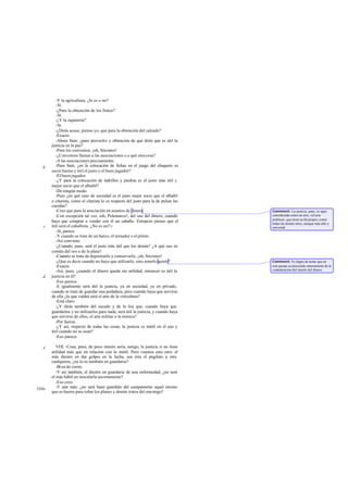 -Y la agricultura, ¿lo es o no?
-Sí.
-¿Para la obtención de los frutos?
-Sí.
-¿Y la zapatería?
-Sí.
-¿Dirás acaso, pienso yo, que para la obtención del calzado?
-Exacto.
-Ahora bien: ¿para provecho y obtención de qué dirás que es útil la
justicia en la paz?
-Para los convenios, ¡oh, Sócrates!
-¿Convenios llamas a las asociaciones o a qué otracosa?
-A las asociaciones precisamente.
-Pues bien, ¿en la colocación de fichas en el juego del chaquete es
socio bueno y útil el justo o el buen jugador?
-El buen jugador.
-¿Y para la colocación de ladrillos y piedras es el justo más útil y
mejor socio que el albañil?
-De ningún modo.
-Pues ¿en qué caso de sociedad es el justo mejor socio que el albañil
o citarista, como el citarista lo es respecto del justo para la de pulsar las
cuerdas?
-Creo que para la asociación en asuntos de dinero.
-Con excepción tal vez, ioh, Polemarco!, del uso del dinero, cuando
haya que comprar o vender con él un caballo. Entopces pienso que el
útil será el caballista. ¿No es así?c
-Sí, parece.
-Y cuando se trate de un barco, el armador o el piloto.
-Así conviene.
-¿Cuándo, pues, será el justo más útil que los demás? ¿A qué uso en
común del oro o de la plata?
-Cuando se trate de depositarIo y conservarlo, ¡oh, Sócrates!
-¿Que es decir cuando no haya que utilizarlo, sino tenerlo quieto?
-Exacto.
-Así, pues, ¿cuando el dinero queda sin utilidad, entonces es útil la
justicia en él?
-Eso parece.
-E igualmente será útil la justicia, ya en sociedad, ya en privado,
cuando se trate de guardar una podadera; pero cuando haya que servirse
de ella ¿lo que valdrá será el arte de la viticultura?
-Está claro.
-¿Y dirás también del escudo y de la lira que, cuando haya que
guardarlos y no utilizarlos para nada, será útil la justicia, y cuando haya
que servirse de ellos, el arte militar o la música?
-Por fuerza.
-¿Y así, respecto de todas las cosas, la justicia es inútil en el uso y
útil cuando no se usan?
-Eso parece.
VIII. -Cosa, pues, de poco interés sería, amigo, la justicia si no tiene
utilidad más que en relación con lo inútil. Pero veamos esto otro: el
más diestro en dar golpes en la lucha, sea ésta el pugilato u otra
cualquiera, ¿no lo es también en guardarse?
-Bien de cierto.
-Y así también, el diestro en guardarse de una enfermedad, ¿no será
el más hábil en inocularla secretamente?
-Eso creo.
-Y aún más: ¿no será buen guardián del campamento aquel mismo
que es bueno para robar los planes y demás tratos del enemigo?
b
c
d
e
334a
Comment: La justicia, pues, es aquí
considerada como un arte, «el arte
política», que tiene su fin propio, como
todas las demás artes, aunque más alto y
universal.
Comment: Es digno de notar que en
este pasaje se prescinde enteramente de la
consideración del interés del dinero.
 