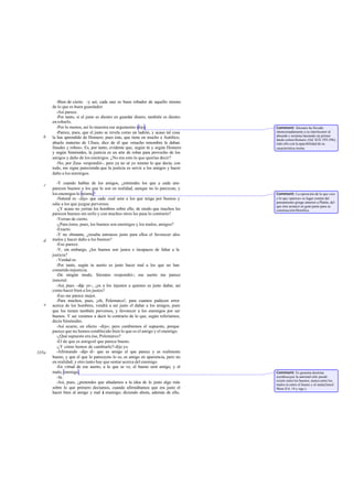 -Bien de cierto. -y así, cada uno es buen robador de aquello mismo
de lo que es buen guardador.
-Así parece.
-Por tanto, si el justo es diestro en guardar dinero, también es diestro
en robarlo.
-Por lo menos, así lo muestra ese argumento-dijo.
-Parece, pues, que el justo se revela como un ladrón, y acaso tal cosa
la has aprendido de Homero; pues éste, que tiene en mucho a Autólico,
abuelo materno de Ulises, dice de él que «mucho renombre le daban
fraudes y robos». Es, por tanto, evidente que, según tú y según Homero
y según Simónides, la justicia es un arte de robar para provecho de los
amigos y daño de los enemigos. ¿No era esto lo que querías decir?
-No, por Zeus -respondió-, pero ya no sé yo mismo lo que decía; con
todo, me sigue pareciendo que la justicia es servir a los amigos y hacer
daño a los enemigos.
-Y cuando hablas de los amigos, ¿entiendes los que a cada uno
parecen buenos o los que lo son en realidad, aunque no lo parezcan, y
los enemigos lo mismo?
-Natural es -dijo- que cada cual ame a los que tenga por buenos y
odie a los que juzgue perversos.
-¿Y acaso no yerran los hombres sobre ello, de modo que muchos les
parecen buenos sin serIo y con muchos otros les pasa lo contrario?
-Yerran de cierto.
-¿Para éstos, pues, los buenos son enemigos y los malos, amigos?
-Exacto.
-Y no obstante, ¿resulta entonces justo para ellos el favorecer alos
malos y hacer daño a los buenos?
-Eso parece.
-Y, sin embargo, ¿los buenos son justos e incapaces de faltar a la
justicia?
-Verdad es.
-Por tanto, según tu aserto es justo hacer mal a los que no han
cometido injusticia.
-De ningún modo, Sócrates -respondió-; ese aserto me parece
inmoral.
-Así, pues -dije yo-, ¿es a los injustos a quienes es justo dañar, así
como hacer bien a los justos?
-Eso me parece mejor.
-Para muchos, pues, ¡oh, Polemarco!, para cuantos padecen error
acerca de los hombres, vendrá a ser justo el dañar a los amigos, pues
que los tienen también perversos, y favorecer a los enemigos por ser
buenos. Y así venimos a decir lo contrario de lo que, según referíamos,
decía Simónides.
-Así ocurre, en efecto -dijo-; pero cambiemos el supuesto, porque
parece que no hemos establecido bien lo que es el amigo y el enemigo.
-¿Qué supuesto era ése, Polemarco?
-El de que es amigoel que parece bueno.
-¿Y cómo hemos de cambiarlo?-dije yo.
-Afirmando -dijo él- que es amigo el que parece y es realmente
bueno, y que el que lo pareceyno lo es, es amigo en apariencia, pero no
en realidad; y otro tanto hay que sentar acerca del enemigo.
-En virtud de ese aserto, a lo que se ve, el bueno será amigo, y el
malo, enemigo.
-Sí.
-Así, pues, ¿pretendes que añadamos a la idea de lo justo algo más
sobre lo que primero decíamos, cuando afirmábamos que era justo el
hacer bien al amigo y mal al enemigo; diciendo ahora, además de ello,
b
c
d
e
335a
Comment: Sócrates ha llevado
intencionadamente a su interlocutor al
absurdo y termina lanzando un primer
dardo contra Homero (Od.XIX 395-396),
todo ello con la apacibilidad de su
característica ironía.
Comment: La oposición de lo que «es»
y lo que «parece» es lugar común del
pensamiento griego anterior a Platón, del
que éste arrancó en gran parte para su
construcciónfilosófica.
Comment: Es genuina doctrina
socráticaque la amistad sólo puede
existir entre los buenos, nunca entre los
malos ni entre el bueno y el malo(Jenof.
Mem.II 6, 14 y sigs.).
 