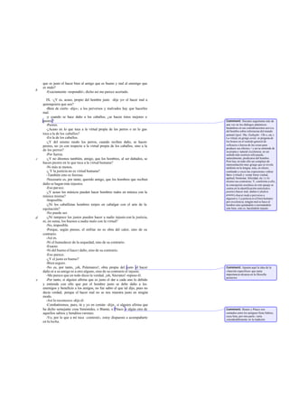 que es justo el hacer bien al amigo que es bueno y mal al enemigo que
es malo?
-Exactamente -respondió-; dicho así me parece acertado.
IX. -¿Y es, acaso, propio del hombre justo -dije yo- el hacer mal a
quienquiera que sea?
-Bien de cierto -dijo-; a los perversos y malvados hay que hacerles
mal.
-y cuando se hace daño a los caballos, ¿se hacen éstos mejores o
peores?
-Peores.
-¿Acaso en lo que toca a la virtud propia de los perros o en lo gue
toca a la de los caballos?
-En la de los caballos.
-¿Y del mismo modo los perros, cuando reciben daño, se hacen
peores, no ya con respecto a la virtud propia de los caballos, sino a la
de los perros?
-Por fuerza.
-¿Y no diremos también, amigo, que los hombres, al ser dañados, se
hacen peores en lo que toca a la virtud humana?
-Ni más ni menos.
-¿ Y la justicia no es virtud humana?
-También esto es forzoso.
-Necesario es, por tanto, querido amigo, que los hombres que reciben
daño se hagan más injustos.
-Eso parece.
-¿Y acaso los músicos pueden hacer hombres rudos en música con la
música misma?
-Imposible.
-¿Ni los caballistas hombres torpes en cabalgar con el arte de la
equitación?
-No puede ser.
-¿Ni tampoco los justos pueden hacer a nadie injusto con la justicia,
ni, en suma, los buenos a nadie malo con la virtud?
-No, imposible.
-Porque, según pienso, el enfriar no es obra del calor, sino de su
contrario.
-Así es.
-Ni el humedecer de la sequedad, sino de su contrario.
-Exacto.
-Ni del bueno el hacer daño, sino de su contrario.
-Eso parece.
-¿Y el justo es bueno?
-Bien seguro.
-No es, por tanto, ¡oh, Polemarco!, obra propia del justo el hacer
daño ni a su amigo ni a otro alguno, sino de su contrario el injusto.
-Me parece que en todo dices la verdad, ¡oh, Sócrates!-repuso él.
-Por tanto, si alguien afirma que es justo el dar a cada uno lo debido
y entiende con ello que por el hombre justo se debe daño a los
enemigos y beneficio a los amigos, no fue sabio el que tal dijo, pues no
decía verdad; porque el hacer mal no se nos muestra justo en ningún
modo.
-Así lo reconozco -dijo él.
-Combatiremos, pues, tú y yo en común -dije-, si alguien afirma que
ha dicho semejante cosa Simónides, o Biante, o Pítaco o algún otro de
aquellos sabios y benditos varones.
-Yo, por lo que a mí toca -contestó-, estoy dispuesto a acompañarte
en la lucha.
b
c
d
e
Comment: Sócrates argumenta más de
una vez en los diálogos platónicos
basándose en sus consideraciones acerca
del hombre sobre referencias del mundo
animal(Apol. 30e; Euthyphr. 13b-c, etc.).
La virtud, en griego areté, se pregona de
los brutos en el sentido general de
«eficacia o fuerza de las cosas para
producir sus efectos,> y así se entiende de
su propia y natural excelencia; en un
sentido más restricto sólo puede,
naturalmente, predicarse del hombre.
Pero hay en todo ello un complejo de
representación muy griego que se revela
también en la lengua; ésta, en efecto,
confunde a veces las expresiones «obrar
bien» (virtud) y «estar bien» (salud,
aptitud, bienestar, felicidad, etc.) y lo
mismo sus contrarias. Y, conforme a ello,
la concepción socrática en este pasaje se
centra en la identificación entrekakos
poiein(«hacer mal, dañar») ykakon
poiein(«hacer malo o perverso a
alguien»). La justicia es el bien humano
por excelencia; ningún mal se hace al
hombre sino quitándole o mermándole
este bien, esto es, haciéndolo injusto.
Comment: Apunta aquí la idea de la
«función específica» que tanta
importancia alcanza en la filosofía
posterior.
Comment: Biante y Pítaco son
contados entre los antiguos Siete Sabios,
cuya lista, por otra parte, varía
considerablemente en la tradición.
 