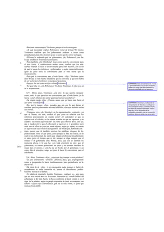 -Sin duda -interrumpióClitofonte-, porque tú se lo atestiguas.
-¿Y qué necesidad -replicó Polemarco -tiene de testigo? El mismo
Trasímaco confiesa que los gobernantes ordenan a veces cosas
perjudiciales para ellos mismos y que es justo que los otros las hagan.
-El hacer lo ordenado por los gobernantes, ¡oh, Polemarco!, eso fue
lo que estableció Trasímaco como justo.
-Pero también, ¡oh, Clitofonte!, puso como justo lo conveniente para
el más fuerte. Y estableciendo ambas cosas, confesó que los más
fuertes ordenan a veces lo inconveniente para ellos mismos, con el fin
de que lo hagan los inferiores y gobernados. y según estas confesiones,
igual de justo sería lo conveniente para el más fuerte que lo
inconveniente.
-Pero por lo conveniente para el más fuerte -dijo Clitofonte- quiso
decir lo que el más fuerte entendiese que le convenía. y que esto había
de ser hecho por el inferior: en eso puso la justicia.
-Pues no fue así como se dijo-afirmó Polemarco.
-Es igual-dije yo, ¡oh, Polemarco! Si ahora Trasímaco lo dice así, así
se lo aceptaremos.
XIV: -Dime, pues, Trasímaco: ¿era esto lo que querías designar
como justo: lo que pareciera ser conveniente para el más fuerte, ya lo
fuera, ya no? ¿Hemos de sentar que ésas fueron tus palabras?
-De ningún modo -dijo-. ¿Piensas, acaso, que yo llamo más fuerte al
que yerra cuando yerra?
-Yo, por lo menos -dije-, pensaba que era eso lo que decías al
confesar que los gobernantes no eran infalibles, sino que también tenían
sus errores.
-Tramposo eres, ¡oh, Sócrates!, en la argumentación -contestó-: ¿es
que tú llamas, sin más, médico al que yerra en relación con los
enfermos precisamente en cuanto yerra? ¿O calculador al que se
equivoca en el cálculo, en la misma ocasión en que se equivoca y en
cuanto a su misma equivocación? Es cierto que solemos decir, creo yo,
que el médico erró o que el calculador se equivocó o el gramático; pero
cada uno de ellos no yerra en modo alguno, según yo opino, en cuanto
es aquello con cuyo título le designamos. De modo que, hablando con
rigor, puesto que tú también precisas las palabras, ninguno de los
profesionales yerra: el que yerra, yerra porque le falla su ciencia, en lo
cual no es profesional; de suerte que ningún profesional ni gobernante
ni sabio yerra al tiempo que es tal, aunque se diga siempre que el
médico o el gobernante erró. Piensa, pues, que ésa es también mi
respuesta ahora, y lo que hay con toda precisión es esto: que el
gobernante, en cuanto gobernante, no yerra, y no errando establece lo
mejor para sí mismo; y esto ha de ser hecho por el gobernado. y así
como dije al principio, tengo por justo el hacer lo conveniente para el
más fuerte.
XV: -Bien, Trasímaco -dije-; ¿crees que hay trampa en mis palabras?
-Lo creo enteramente -contestó. -¿Piensas, pues, que, al preguntarte
como te preguntaba lo hacía insidiosamente, para perjudicarte en la
discusión?
-De cierto lo sé -dijo-. y no conseguirás nada, porque ni habrá de
escapárseme tu mala intención ni, puesta al descubierto, podrás
hacerme fuerza en el debate.
-Ni habría de intentarlo, bendito Trasímaco -repliqué yo-, pero para
que no nos suceda otra vez lo mismo, determina si, cuando hablas del
gobernante y del más fuerte, lo haces conforme al decir común o en el
rigor de la palabra, según tu propia expresión de hace un momento; me
refiero a aquel cuya conveniencia, por ser él más fuerte, es justo que
realice el más débil.
b
c
d
e
341a
b
Comment: Son características la viveza
y apasionamiento con que los discípulos
toman a su cargo por unos instantes la
discusión entablada por sus maestros.
Comment: Trasímaco, rechazando la
interpretación de Sócrates, se refugia en
una concepción ideal y, refutado en ella
por aquél de manera aplastante, vuelve
otra vez (343b) al terreno de las
realidades pensando, con un torrente de
palabras, dejar sin salida a su adversario.
 